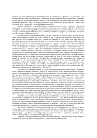 humana, mas quem o praticou com premeditação usou de circunspecção, e pensou na lei, no castigo e nas
conseqüências do crime para a sociedade. E ao cometer o crime desprezou tudo isto, preferindo seu próprio
apetite. Mas não há paixão tão súbita que possa servir de desculpa total, pois todo o tempo que medeia entre o
conhecimento da lei e a prática do ato deve ser tomado como um tempo de deliberação, pois cada um deve,
meditando sobre a lei, corrigir a irregularidade de suas paixões.
Quando a lei é lida e interpretada pública e assiduamente, perante o povo inteiro, um ato praticado
contra ela é um crime maior do que quando os homens não recebem essa instrução, tendo de se informar com
dificuldade, incerteza e interrupção de seus afazeres, e junto a indivíduos particulares. Porque neste caso parte
da culpa é atribuída à geral debilidade, mas no primeiro há manifesta negligência, que não deixa de implicar
um certo desprezo pelo poder soberano.
Os atos que a lei condena expressamente, mas que o legislador tacitamente aprova, através de outros
sinais manifestos de sua vontade, são crimes menores do que os mesmos atos quando são condenados tanto
pela lei como pelo legislador. Dado que a vontade do legislador é a lei, temos nesse caso duas leis
contraditórias, que serviriam de desculpa total se os homens fossem obrigados a tomar conhecimento da
aprovação do soberano por outros argumentos que não os expressos por suas ordens. Mas como existem
castigos conseqüentes, não apenas à transgressão da lei, mas também a sua observância, o soberano em parte
é causa da transgressão, e portanto não é razoável que atribua ao delinqüente todo o crime. Por exemplo: a lei
condena os duelos, e a punição é capital. Em contrapartida, quem recusa um duelo fica sujeito ao desprezo e
ao escárnio, irremediavelmente; e por vezes é considerado pelo próprio soberano indigno de desempenhar
qualquer cargo de comando na guerra. Dado isso, se alguém aceitar um duelo, levando em conta que todos os
homens legitimamente se esforçam por conquistar uma opinião favorável dos detentores do poder soberano,
manda a razão que não se aplique um castigo rigoroso, dado que parte da culpa pode ser atribuída a quem
castiga. E não digo isto por desejar a liberdade das vinganças privadas, ou qualquer outra espécie de
desobediência, e sim por desejar que os governantes tenham o cuidado de não sancionar obliquamente o que
diretamente proíbem. Os exemplos dos príncipes são e sempre foram, para quem os vê, mais fortes como
motivos da ação do que as próprias leis. E embora nosso dever seja fazer, não o que eles fazem, mas o que
eles dizem, este é um dever que só será seguido quando aprouver a Deus dar aos homens uma graça
extraordinária e sobrenatural, para obedecer a esse preceito.
Por outro lado, podemos comparar os crimes em função do malefício de seus efeitos. Em primeiro
lugar, o mesmo ata, quando redunda no prejuízo de muitos, é maior do que quando redunda em dano para
poucos. Portanto, quando um ato é prejudicial, não apenas no presente mas também, pelo exemplo, no futuro,
ele é um crime fértil, que se multiplica em prejuízo de muitos, ao passo que no segundo caso o ato é estéril.
Defender doutrinas contrárias à religião estabelecida pelo Estado é uma falta mais grave num pregador
autorizado do que numa pessoa privada, do mesmo modo que viver de modo profano ou incontinente, ou
praticar qualquer espécie de ação irreligiosa. De maneira semelhante, é um crime mais grave num mestre de
leis do que em qualquer outro homem sustentar qualquer argumento, ou praticar qualquer ato que contribua
para o enfraquecimento do poder soberano. E também no caso de um homem possuidor de tal reputação de
sabedoria que todos os seus conselhos sejam seguidos e seus atos imitados por muitos, se ele atentar contra a
lei seu ato será um crime maior do que o mesmo ato praticado por outrem. Porque tais homens não se limitam
a cometer crimes, mas ensinam-nos como leis a todos os outros homens. E de maneira geral todos os crimes
se tornam maiores quando provocam escândalo, quer dizer, quando se tornam obstáculos para os fracos, que
olham menos para o caminho que estão seguindo do que para a luz que outros homens levam na sua frente.
Também os atos de hostilidade à situação presente do Estado são crimes maiores do que os mesmos
atos praticados contra pessoas privadas, porque o prejuízo se estende a todos. São desse tipo a revelação das
forças e dos segredos do Estado a um inimigo, assim como quaisquer atentados contra o representante do
Estado, seja ele um monarca ou uma assembléia, e todas as tentativas, por palavras ou atos, para diminuir a
autoridade do mesmo, quer no momento presente quer na sucessão. Crimes que os latinos definiam como
crimina laesae majestatis, e consistem em propósitos ou atos contrários a uma lei fundamental.
De maneira semelhante, os crimes que tornam sem efeito os julgamentos são maiores do que as
injúrias feitas a uma ou mais pessoas; por exemplo, receber dinheiro para dar falso testemunho ou julgamento
é um crime maior do que defraudar alguém, de qualquer outra maneira, numa quantia idêntica ou maior. Pois
não erra apenas o que fracassa nesse julgamento, mas além disso todos os julgamentos se tornam inúteis,
dando-se oportunidade ao uso da força e da vingança pessoal.
Também o roubo e dilapidação do tesouro ou da renda pública é um crime maior do que roubar ou
defraudar um particular, porque roubar o público é roubar muitos ao mesmo tempo.
 
