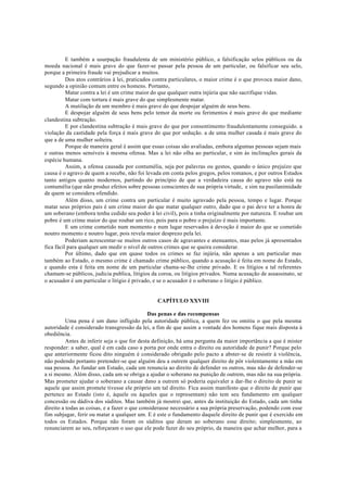 E também a usurpação fraudulenta de um ministério público, a falsificação selos públicos ou da
moeda nacional é mais grave do que fazer-se passar pela pessoa de um particular, ou falsificar seu selo,
porque a primeira fraude vai prejudicar a muitos.
Dos atos contrários à lei, praticados contra particulares, o maior crime é o que provoca maior dano,
segundo a opinião comum entre os homens. Portanto,
Matar contra a lei é um crime maior do que qualquer outra injúria que não sacrifique vidas.
Matar com tortura é mais grave do que simplesmente matar.
A mutilação de um membro é mais grave do que despojar alguém de seus bens.
E despojar alguém de seus bens pelo temor da morte ou ferimentos é mais grave do que mediante
clandestina subtração.
E por clandestina subtração é mais grave do que por consentimento fraudulentamente conseguido. a
violação da castidade pela força é mais grave do que por sedução. a de uma mulher casada é mais grave do
que a de uma mulher solteira.
Porque de maneira geral é assim que essas coisas são avaliadas, embora algumas pessoas sejam mais
e outras menos sensíveis à mesma ofensa. Mas a lei não olha ao particular, e sim às inclinações gerais da
espécie humana.
Assim, a ofensa causada por contumélia, seja por palavras ou gestos, quando o único prejuízo que
causa é o agravo de quem a recebe, não foi levada em conta pelos gregos, pelos romanos, e por outros Estados
tanto antigos quanto modernos, partindo do princípio de que a verdadeira causa do agravo não está na
contumélia (que não produz efeitos sobre pessoas conscientes de sua própria virtude, e sim na pusilanimidade
de quem se considera ofendido.
Além disso, um crime contra um particular é muito agravado pela pessoa, tempo e lugar. Porque
matar seus próprios pais é um crime maior do que matar qualquer outro, dado que o pai deve ter a honra de
um soberano (embora tenha cedido seu poder à lei civil), pois a tinha originalmente por natureza. E roubar um
pobre é um crime maior do que roubar um rico, pois para o pobre o prejuízo é mais importante.
E um crime cometido num momento e num lugar reservados à devoção é maior do que se cometido
noutro momento e noutro lugar, pois revela maior desprezo pela lei.
Poderiam acrescentar-se muitos outros casos de agravantes e atenuantes, mas pelos já apresentados
fica fácil para qualquer um medir o nível de outros crimes que se queira considerar.
Por último, dado que em quase todos os crimes se faz injúria, não apenas a um particular mas
também ao Estado, o mesmo crime é chamado crime público, quando a acusação é feita em nome do Estado,
e quando esta é feita em nome de um particular chama-se-lhe crime privado. E os litígios a tal referentes
chamam-se públicos, judicia publica, litígios da coroa, ou litígios privados. Numa acusação de assassinato, se
o acusador é um particular o litígio é privado, e se o acusador é o soberano o litígio é público.
CAPÍTULO XXVIII
Das penas e das recompensas
Uma pena é um dano infligido pela autoridade pública, a quem fez ou omitiu o que pela mesma
autoridade é considerado transgressão da lei, a fim de que assim a vontade dos homens fique mais disposta à
obediência.
Antes de inferir seja o que for desta definição, há uma pergunta da maior importância a que é mister
responder: a saber, qual é em cada caso a porta por onde entra o direito ou autoridade de punir? Porque pelo
que anteriormente ficou dito ninguém é considerado obrigado pelo pacto a abster-se de resistir à violência,
não podendo portanto pretender-se que alguém deu a outrem qualquer direito de pôr violentamente a mão em
sua pessoa. Ao fundar um Estado, cada um renuncia ao direito de defender os outros, mas não de defender-se
a si mesmo. Além disso, cada um se obriga a ajudar o soberano na punição de outrem, mas não na sua própria.
Mas prometer ajudar o soberano a causar dano a outrem só poderia equivaler a dar-lhe o direito de punir se
aquele que assim promete tivesse ele próprio um tal direito. Fica assim manifesto que o direito de punir que
pertence ao Estado (isto é, àquele ou àqueles que o representam) não tem seu fundamento em qualquer
concessão ou dádiva dos súditos. Mas também já mostrei que, antes da instituição do Estado, cada um tinha
direito a todas as coisas, e a fazer o que considerasse necessário a sua própria preservação, podendo com esse
fim subjugar, ferir ou matar a qualquer um. E é este o fundamento daquele direito de punir que é exercido em
todos os Estados. Porque não foram os súditos que deram ao soberano esse direito; simplesmente, ao
renunciarem ao seu, reforçaram o uso que ele pode fazer do seu próprio, da maneira que achar melhor, para a
 