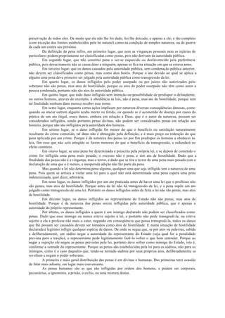 preservação de todos eles. De modo que ele não lhe foi dado, foi-lhe deixado, e apenas a ele; e tão completo
(com exceção dos limites estabelecidos pela lei natural) como na condição de simples natureza, ou de guerra
de cada um contra seu próximo.
Da definição da pena infiro, em primeiro lugar, que nem as vinganças pessoais nem as injúrias de
particulares podem propriamente ser classificadas como penas, pois não derivam da autoridade pública.
Em segundo lugar, que não constitui pena o ser-se esquecido ou desfavorecido pela preferência
pública, pois dessa maneira não se causa dano a ninguém, apenas se fica na situação em que se estava antes.
Em terceiro lugar, que os danos causados pela autoridade pública, sem condenação pública anterior,
não devem ser classificados como penas, mas como atos hostis. Porque o ato devido ao qual se aplica a
alguém uma pena deve primeiro ser julgado pela autoridade pública como transgressão da lei.
Em quarto lugar, os danos infligidos pelo poder usurpado ou por juízes não autorizados pelo
soberano não são penas, mas atos de hostilidade, porque os atos do poder usurpado não têm como autor a
pessoa condenada, portanto não são atos de autoridade pública.
Em quinto lugar, que todo dano infligido sem intenção ou possibilidade de predispor o delinqüente,
ou outros homens, através do exemplo, à obediência às leis, não é pena, mas ato de hostilidade, porque sem
tal finalidade nenhum dano merece receber esse nome.
Em sexto lugar, enquanto certas ações implicam por natureza diversas conseqüências danosas, como
quando ao atacar outrem alguém acaba morto ou ferido, ou quando se é acometido de doença por causa da
prática de um ato ilegal, esses danos, embora em relação a Deus, que é o autor da natureza, possam ser
considerados infligidos, sendo portanto penas divinas, não podem ser considerados penas em relação aos
homens, porque não são infligidos pela autoridade dos homens.
Em sétimo lugar, se o dano infligido for menor do que o benefício ou satisfação naturalmente
resultante do crime cometido, tal dano não é abrangido pela definição, e é mais preço ou redenção do que
pena aplicada por um crime. Porque é da natureza das penas ter por fim predispor os homens a obedecer às
leis, fim esse que não será atingido se forem menores do que o beneficio da transgressão, e redundará no
efeito contrário.
Em oitavo lugar, se uma pena for determinada e prescrita pela própria lei, e se depois de cometido o
crime for infligida uma pena mais pesada, o excesso não é pena, e sim ato de hostilidade. Dado que a
finalidade das penas não é a vingança, mas o terror, e dado que se tira o terror de uma pena mais pesada com a
declaração de uma que o é menos, a inesperada adição não faz parte da pena.
Mas quando a lei não determina pena alguma, qualquer uma que seja infligida tem a natureza de uma
pena. Pois quem se arrisca a violar uma lei para a qual não está determinada uma pena espera uma pena
indeterminada, quer dizer, arbitrária.
Em nono lugar, os danos infligidos por um ato praticada antes de haver uma lei que o proibisse não
são penas, mas atos de hostilidade. Porque antes da lei não há transgressão da lei, e a pena supõe um ato
julgado como transgressão de uma lei. Portanto os danos infligidos antes de feita a lei não são penas, mas atos
de hostilidade.
Em décimo lugar, os danos infligidos ao representante do Estado não são penas, mas atos de
hostilidade. Porque é da natureza das penas serem infligidas pela autoridade pública, que é apenas a
autoridade do próprio representante.
Por último, os danos infligidos a quem é um inimigo declarado não podem ser classificados como
penas. Dado que esse inimigo ou nunca esteve sujeito à lei, e portanto não pode transgredi-la, ou esteve
sujeito a ela e professa não mais o estar, negando em conseqüência que possa transgredi-la, todos os danos
que lhe possam ser causados devem ser tomados como atos de hostilidade. E numa situação de hostilidade
declarada é legítimo infligir qualquer espécie de danos. De onde se segue que, se por atos ou palavras, sabida
e deliberadamente, um súdito negar a autoridade do representante do Estado (seja qual for a penalidade
prevista para a traição), o representante pode legitimamente fazê-lo sofrer o que bem entender. Porque ao
negar a sujeição ele negou as penas previstas pela lei, portanto deve sofrer como inimigo do Estado, isto é,
conforme a vontade do representante. Porque as penas são estabelecidas pela lei para os súditos, não para os
inimigos, como é o caso daqueles que, tendo-se tornado súditos por seus próprios atos, deliberadamente se
revoltam e negam o poder soberano.
A primeira e mais geral distribuição das penas é em divinas e humanas. Das primeiras terei ocasião
de falar mais adiante, em lugar mais conveniente.
As penas humanas são as que são infligidas por ordem dos homens, e podem ser corporais,
pecuniárias, a ignomínia, a prisão, o exílio, ou uma mistura destas.
 