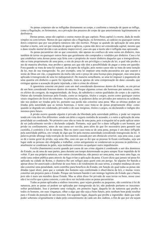 As penas corporais são as infligidas diretamente ao corpo, e conforme a intenção de quem as inflige,
como a flagelação, os ferimentos, ou a privação dos prazeres do corpo de que anteriormente legitimamente se
desfrutava.
Destas penas, umas são capitais e outras menos do que capitais. Pena capital é a morte, dada de modo
simples ou com tortura. Menos do que capitais são a flagelação, os ferimentos, as cadeias ou quaisquer outras
dores corporais que por sua própria natureza não são mortais. Porque se quando da aplicação de uma pena
resultar a morte, sem ser por intenção de quem a aplicou, a pena não deve ser considerada capital, mesmo que
o dano resulte mortal devido a um acidente imprevisível, caso em que a morte não é infligida mas apressada.
As penas pecuniárias são as que consistem, não apenas no confisco de uma soma em dinheiro, mas
também de terras ou quaisquer outros bens que geralmente são comprados e vendidos por dinheiro. Caso a lei
que estabelece uma dessas penas seja feita com o propósito de reunir dinheiro daqueles que a transgredirem,
não se trata propriamente de uma pena, e sim do preço de um privilégio e isenção da lei, a qual não proíbe o
ato de maneira absoluta, mas proíbe-o apenas aos que não têm a possibilidade de pagar a soma em questão.
Fora quando se trata de uma lei natural, ou de parte da religião, pois nestes casos não se trata de uma isenção
da lei, mas de sua transgressão. Se, por exemplo, uma lei impuser uma multa pecuniária aos que usarem o
nome de Deus em vão, o pagamento da multa não será o preço de uma licença para praguejar, mas uma pena
aplicada à transgressão de uma lei indispensável. De maneira semelhante, se uma lei impuser o pagamento de
uma quantia em dinheiro a quem foi injuriado, trata-se apenas de uma compensação do dano causado, que
extingue apenas a acusação da parte injuriada, e não o crime do ofensor.
A ignomínia consiste em punir com um mal considerado desonroso dentro do Estado, ou em privar
de um bem considerado honroso dentro do mesmo. Porque algumas coisas são honrosas por natureza, como
os efeitos da coragem, da magnanimidade, da força, da sabedoria e outras qualidades do corpo e do espírito.
Outras são tornadas honrosas pelo Estado, como as insígnias, títulos e cargos, assim como quaisquer outros
sinais singulares do favor do soberano. As primeiras, se podemos delas ser privados por natureza ou acidente,
não nos podem ser tiradas pela lei, portanto sua perda não constitui uma pena. Mas as últimas podem ser
tiradas pela autoridade que as tornou honrosas, e neste caso trata-se de penas propriamente ditas: como
quando se degrada um condenado, privando-o de suas insígnias, títulos e cargos, ou declarando-o indigno dos
mesmos para futuro.
A prisão ocorre quando alguém é privado da liberdade pela autoridade pública, e pode ser imposta
tendo em vista dois fins diferentes: sendo um deles a segura custódia do acusado, e o outro a aplicação de uma
penalidade ao condenado. No primeiro caso não se trata de uma pena, pois a ninguém tal se pode aplicar antes
de ser judicialmente ouvido e declarado culpado. Portanto, seja qual for o dano infligido a um homem, por
prisão ou confinamento, antes de sua causa ser ouvida, para além do que for necessário para garantir sua
custódia, é contrário à lei de natureza. Mas no outro caso trata-se de uma pena, porque é um dano infligido
pela autoridade pública, em virtude de algo que foi pela mesma autoridade considerado transgressão da lei. A
palavra prisão abrange toda restrição de movimentos causada por um obstáculo exterior, seja uma casa, a que
se dá o nome geral de prisão, seja uma ilha, caso em que se diz que as pessoas lá ficam confinadas, seja um
lugar onde as pessoas são obrigadas a trabalhar, como antigamente se condenavam as pessoas às pedreiras, e
atualmente se condenam às galés, seja mediante correntes ou qualquer outro impedimento.
0 exílio (banimento) ocorre quando por causa de um crime alguém é condenado a sair dos domínios
do Estado, ou de uma de suas partes, para durante um tempo determinado ou para sempre ficar impedido de lá
voltar. E por sua própria natureza, sem outras circunstâncias, não parece ser uma pena, mas mais uma fuga, ou
então uma ordem pública para através da fuga evitar a aplicação da pena. Cícero dizia que jamais tal pena foi
aplicada na cidade de Roma, e chamava-lhe um refúgio para quem está em perigo. Se alguém for banido e
apesar disso for autorizado a desfrutar de seus bens e do rendimento de suas terras, a simples mudança de ares
não constitui uma penalidade, nem contribui para beneficio do Estado, em função do qual todas as penas são
ditadas (quer dizer, para que a vontade dos homens seja conformada à observância da lei), e muitas vezes
constitui um prejuízo para o Estado. Porque um homem banido é um inimigo legítimo do Estado que o baniu,
pois não é mais um membro desse Estado. Mas se além disso for privado de suas terras ou bens, nesse caso
não é no exílio que a pena consiste, e esta deve ser incluída entre as penas pecuniárias.
Todas as penas aplicadas a súditos inocentes, quer sejam grandes ou pequenas, são contrárias à lei de
natureza, pois as penas só podem ser aplicadas por transgressão da lei, não podendo portanto os inocentes
sofrer penalidades. Isso é portanto uma violação, em primeiro lugar, daquela lei de natureza que proíbe a
todos os homens, em suas vinganças, olhar a algo que não seja o bem futuro, pois nenhum bem pode resultar
para o Estado da punição de um inocente. Em segundo lugar, daquela que proíbe a ingratidão: dado que todo
poder soberano originalmente é dado pelo consentimento de cada um dos súditos, a fim de que por ele sejam
 