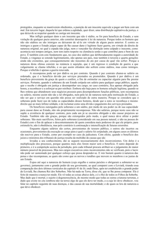 protegidos, enquanto se mantiverem obedientes, a punição de um inocente equivale a pagar um bem com um
mal. Em terceiro lugar, daquela lei que ordena a eqüidade, quer dizer, uma distribuição eqüitativa da justiça, o
que deixa de se respeitar quando se castiga um inocente.
Mas infligir qualquer dano a um inocente que não é súdito, se for para beneficio do Estado, e sem
violação de qualquer pacto anterior, não constitui desrespeito à lei de natureza. Porque todos os homens que
não são súditos ou são inimigos ou deixaram de sê-lo em virtude de algum pacto anterior. E contra os
inimigos a quem o Estado julgue capaz de lhe causar dano é legítimo fazer guerra, em virtude do direito de
natureza original, no qual a espada não julga, nem o vencedor faz distinção entre culpado e inocente, como
acontecia nos tempos antigos, nem tem outro respeito ou clemência senão o que contribui para o bem de seu
povo. É também com este fundamento que, no caso dos súditos que deliberadamente negam a autoridade do
Estado, a vingança se estende legitimamente, não apenas aos pais, mas também à terceira e quarta gerações
ainda não existentes, que consequentemente são inocentes do ato por causa do qual vão sofrer. Porque a
natureza desta ofensa consiste na renúncia à sujeição, que é um regresso à condição de guerra a que
vulgarmente se chama rebelião, e os que assim ofendem não sofrem como súditos, mas como inimigos.
Porque a rebelião é apenas a guerra renovada.
A recompensa pode ser por dádiva ou por contrato. Quando é por contrato chama-se salário ou
ordenado, que é o beneficio devido por serviços prestados ou prometidos. Quando é por dádiva é um
beneficio proveniente da graça de quem o confere, a fim de estimular ou capacitar alguém para lhe prestar
serviços. Portanto, quando o soberano de um Estado estipula um salário para qualquer cargo público, aquele
que o recebe é obrigado em justiça a desempenhar seu cargo; no caso contrário, fica apenas obrigado pela
honra, a reconhecer e a esforçar-se por retribuir. Embora não haja para os homens solução legítima, quando se
lhes ordena que abandonem seus negócios pessoais para desempenharem funções públicas, sem recompensa
ou salário, mesmo assim não são a tal obrigados, nem pela lei de natureza nem pela instituição do Estado, a
não ser que o serviço em questão não possa ser realizado de outra maneira. Porque se considera que o
soberano pode fazer uso de todas as capacidades desses homens, desde que a estes se reconheça o mesmo
direito que ao mais ínfimo soldado, o de reclamar como uma dívida o pagamento dos serviços prestados.
Os benefícios outorgados pelo soberano a um súdito, por medo de seu poder ou de sua capacidade
para causar dano ao Estado, não são propriamente recompensas. Não são salários, porque neste caso não se
supõe a existência de qualquer contrato, pois cada um já se encontra obrigado a não causar prejuízos ao
Estado. Também não são graças, porque são extorquidos pelo medo, o qual nunca deve afetar o poder
soberano. São mais sacrifícios, feitos pelo soberano (considerado em sua pessoa natural, e não na pessoa do
Estado) com o fim de aplacar o descontentamento de quem considera mais poderoso do que ele próprio, para
estimulá-lo, não à obediência, mas pelo contrário à continuação e intensificação de futuras extorsões.
Enquanto alguns salários são certos, provenientes do tesouro público, e outros são incertos ou
ocasionais, provenientes da execução ao cargo para o qual o salário foi estipulado, em alguns casos os últimos
são nocivos para o Estado, como por exemplo no caso da judicatura. Com efeito, quando o beneficio dos
juízes e ministros dos tribunais de justiça resulta da multidão de causas que são
levadas a seu conhecimento, daí se seguem necessariamente dois inconvenientes. Um deles é a
multiplicação dos processos, porque quantos mais eles forem maior será o beneficio. 0 outro depende do
primeiro, e é a competição acerca da jurisdição, pois cada tribunal procura atribuir-se o julgamento do maior
número possível de processos. Mas nos cargos executivos estes inconvenientes não se verificam, pois o lucro
não pode ser aumentado por qualquer esforço que possa despender-se. E isto bastará quanto à natureza das
penas e das recompensas, as quais são como que os nervos e tendões que movem os membros e as juntas de
um Estado.
Expus até aqui a natureza do homem (cujo orgulho e outras paixões o obrigaram a submeter-se ao
governo), juntamente com o grande poder de seu governante, ao qual comparei com o Leviatã, tirando essa
comparação dos dois últimos versículos do capítulo 41 de Jó, onde Deus, após ter estabelecido o grande poder
do Levialâ, lhe chamou Rei dos Soberbos. Não há nada na Terra, disse ele, que se lhe possa comparar. Ele é
feito de maneira a nunca ter medo. Ele vê todas as coisas abaixo dele, e é o Rei de todos os Filhos da Soberba.
Mas dado que é mortal, e sujeito à degenerescência, do mesmo modo que todas as outras criaturas terrenas, e
dado que existe no céu (embora não na terra) algo de que ele deve ter medo, e a cuja lei deve obedecer, vou
falar no capítulo seguinte de suas doenças, e das causas de sua mortalidade; e de quais as leis de natureza a
que deve obedecer.
 