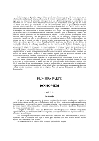 Relativamente ao primeiro aspecto, há um ditado que ultimamente tem sido muito usado: que a
sabedoria não se adquire pela leitura dos livros, mas do homem. Em conseqüência do que aquelas pessoas que
regra geral são incapazes de apresentar outras provas de sua sabedoria, comprazem-se em mostrar o que
pensam ter lido nos homens, através de impiedosas censuras que fazem umas às outras, por trás das costas.
Mas há um outro ditado que ultimamente não tem sido compreendido, graças ao qual os homens poderiam
realmente aprender a ler-se uns aos outros, se se dessem ao trabalho de fazê-lo: isto é, Nosce te ipsum, Lê-te a
ti mesmo. O que não pretendia ter sentido, atualmente habitual, de pôr cobro à bárbara conduta dos detentores
do poder para com seus inferiores, ou de levar homens de baixa estirpe a um comportamento insolente para
com seus superiores. Pretendia ensinar-nos que, a partir da semelhança entre os pensamentos e paixões dos
diferentes homens, quem quer que olhe para dentro de si mesmo, e examine o que faz quando pensa, opina,
raciocina, espera, receia, etc., e por que motivos o faz, poderá por esse meio ler e conhecer quais são os
pensamentos e paixões de todos os outros homens, em circunstâncias idênticas. Refiro-me à semelhança das
paixões, que são as mesmas em todos os homens, desejo, medo, esperança, etc., e não à semelhança dos
objetos das paixões, que são as coisas desejadas, temidas, esperadas, etc. Quanto a estas últimas, a
constituição individual e a educação de cada um são tão variáveis, e são tão fáceis de ocultar a nosso
conhecimento, que os caracteres do coração humano, emaranhados e confusos como são, devido à
dissimulação, à mentira, ao fingimento e às doutrinas errôneas, só se tornam legíveis para quem investiga os
corações. E, embora por vezes descubramos os desígnios dos homens através de suas ações, tentar fazê-lo sem
compará-las com as nossas, distinguindo todas as circunstâncias capazes de alterar o caso, é o mesmo que
decifrar sem ter uma chave, e deixar-se as mais das vezes enganar, quer por excesso de confiança ou por
excesso de desconfiança, conforme aquele que lê seja um bom ou um mau homem.
Mas mesmo que um homem seja capaz de ler perfeitamente um outro através de suas ações, isso
servir-lhe-á apenas com seus conhecidos, que são muito poucos. Aquele que vai governar uma nação inteira
deve ler, em si mesmo, não este ou aquele indivíduo em particular, mas o gênero humano. O que é coisa
difícil, mais ainda do que aprender qualquer língua ou qualquer ciência, mas ainda assim, depois de eu ter
exposto claramente e de maneira ordenada minha própria leitura, o trabalho que a outros caberá será apenas
verificar se não encontram o mesmo em si próprios. Pois esta espécie de doutrina não admite outra
demonstração.
PRIMEIRA PARTE
DO HOMEM
CAPÍTULO I
Da sensação
No que se refere aos pensamentos do homem, considerá-los-ei primeiro isoladamente, e depois em
cadeia, ou dependentes uns dos outros. Isoladamente, cada um deles é uma representação ou aparência de
alguma qualidade, ou outro acidente de um corpo exterior a nós, o que comumente se chama um objeto. O
qual objeto atua nos olhos, nos ouvidos, e em outras partes do corpo do homem, e pela forma diversa como
atua produz aparências diversas.
A origem de todas elas é aquilo que denominamos sensação (pois não há nenhuma concepção no
espírito do homem, que primeiro não tenha sido originada, total ou parcialmente, nos órgãos dos sentidos). O
resto deriva daquela origem.
Para o que agora nos ocupa, não é muito necessário conhecer a causa natural da sensação, e escrevi
largamente sobre o assunto em outro lugar. Contudo, para preencher cada parte do meu presente método,
repetirei aqui rapidamente o que foi dito.
A causa da sensação é o corpo exterior, ou objeto, que pressiona o órgão
 