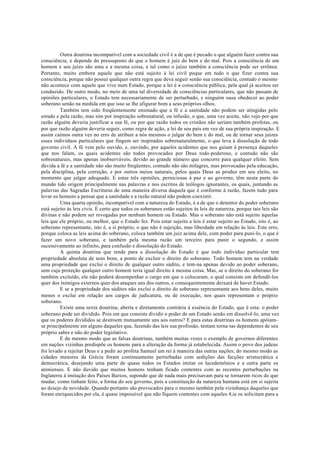 Outra doutrina incompatível com a sociedade civil é a de que é pecado o que alguém fazer contra sua
consciência, e depende do pressuposto de que o homem é juiz do bem e do mal. Pois a consciência de um
homem e seu juízo são uma e a mesma coisa, e tal como o juízo também a consciência pode ser errônea.
Portanto, muito embora aquele que não está sujeito à lei civil peque em tudo o que fizer contra sua
consciência, porque não possui qualquer outra regra que deva seguir senão sua consciência, contudo o mesmo
não acontece com aquele que vive num Estado, porque a lei é a consciência pública, pela qual já aceitou ser
conduzido. De outro modo, no meio de uma tal diversidade de consciências particulares, que não passam de
opiniões particulares, o Estado tem necessariamente de ser perturbado, e ninguém ousa obedecer ao poder
soberano senão na medida em que isso se lhe afigurar bom a seus próprios olhos.
Também tem sido freqüentemente ensinado que a fé e a santidade não podem ser atingidas pelo
estudo e pela razão, mas sim por inspiração sobrenatural, ou infusão, o que, uma vez aceite, não vejo por que
razão alguém deveria justificar a sua fé, ou por que razão todos os cristãos não seriam também profetas, ou
por que razão alguém deveria seguir, como regra de ação, a lei de seu país em vez de sua própria inspiração. E
assim caímos outra vez no erro de atribuir a nós mesmos o julgar do bem e do mal, ou de tornar seus juízes
esses indivíduos particulares que fingem ser inspirados sobrenaturalmente, o que leva à dissolução de todo
governo civil. A fé vem pelo ouvido, e, ouvindo, por aqueles acidentes que nos guiam à presença daqueles
que nos falam, os quais acidentes são todos provocados por Deus todo-poderoso, e contudo não são
sobrenaturais, mas apenas inobserváveis, devido ao grande número que concorre para qualquer efeito. Sem
dúvida a fé e a santidade não são muito freqüentes; contudo não são milagres, mas provocadas pela educação,
pela disciplina, pela correção, e por outros meios naturais, pelos quais Deus as produz em seu eleito, no
momento que julgar adequado. E estas três opiniões, perniciosas à paz e ao governo, têm nesta parte do
mundo tido origem principalmente nas palavras e nos escritos de teólogos ignorantes, os quais, juntando as
palavras das Sagradas Escrituras de uma maneira diversa daquela que é conforme à razão, fazem tudo para
levar os homens a pensar que a santidade e a razão natural não podem coexistir.
Uma quarta opinião, incompatível com a natureza do Estado, é a de que o detentor do poder soberano
está sujeito às leis civis. É certo que todos os soberanos estão sujeitos às leis de natureza, porque tais leis são
divinas e não podem ser revogadas por nenhum homem ou Estado. Mas o soberano não está sujeito àquelas
leis que ele próprio, ou melhor, que o Estado fez. Pois estar sujeito a leis é estar sujeito ao Estado, isto é, ao
soberano representante, isto é, a si próprio, o que não é sujeição, mas liberdade em relação às leis. Este erro,
porque coloca as leis acima do soberano, coloca também um juiz acima dele, com poder para puni-lo, o que é
fazer um novo soberano, e também pela mesma razão um terceiro para punir o segundo, e assim
sucessivamente ao infinito, para confusão e dissolução do Estado.
A quinta doutrina que tende para a dissolução do Estado é que todo indivíduo particular tem
propriedade absoluta de seus bens, a ponto de excluir o direito do soberano. Todo homem tem na verdade
uma propriedade que exclui o direito de qualquer outro súdito, e tem-na apenas devido ao poder soberano,
sem cuja proteção qualquer outro homem teria igual direito à mesma coisa. Mas, se o direito do soberano for
também excluído, ele não poderá desempenhar o cargo em que o colocaram, o qual consiste em defendê-los
quer dos inimigos externos quer dos ataques uns dos outros, e consequentemente deixará de haver Estado.
E se a propriedade dos súditos não exclui o direito do soberano representante aos bens deles, muito
menos o exclui em relação aos cargos de judicatura, ou de execução, nos quais representam o próprio
soberano.
Existe uma sexta doutrina, aberta e diretamente contrária à essência do Estado, que é esta: o poder
soberano pode ser dividido. Pois em que consiste dividir o poder de um Estado senão em dissolvê-lo, uma vez
que os poderes divididos se destroem mutuamente uns aos outros? E para estas doutrinas os homens apóiam-
se principalmente em alguns daqueles que, fazendo das leis sua profissão, tentam torna-tas dependentes de seu
próprio saber e não do poder legislativo.
E do mesmo modo que as falsas doutrinas, também muitas vezes o exemplo de governos diferentes
em nações vizinhas predispõe os homens para a alteração da forma já estabelecida. Assim o povo dos judeus
foi levado a rejeitar Deus e a pedir ao profeta Samuel um rei à maneira das outras nações; do mesmo modo as
cidades menores da Grécia foram continuamente perturbadas com sedições das facções aristocrática e
democrática, desejando uma parte de quase todos os Estados imitar os lacedemônios e a outra parte os
atenienses. E não duvido que muitos homens tenham ficado contentes com as recentes perturbações na
Inglaterra à imitação dos Países Baixos, supondo que de nada mais precisavam para se tornarem ricos do que
mudar, como tinham feito, a forma do seu governo, pois a constituição da natureza humana está em si sujeita
ao desejo de novidade. Quando portanto são provocados para o mesmo também pela vizinhança daqueles que
foram enriquecidos por ela, é quase impossível que não fiquem contentes com aqueles 4,ie os solicitam para a
 