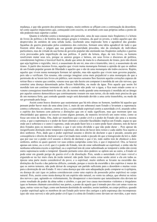 mudança, e que não gostem dos primeiros tempos, muito embora se aflijam com a continuação da desordem;
tal como aqueles impacientes que, começando com coceira, se arranham com suas próprias unhas a ponto de
não poderem mais suportar o ardor.
Quanto à rebelião centra a monarquia em particular, uma de suas causas mais freqüentes é a leitura
de livros de política e de história dos antigos gregos e romanos, da qual os jovens, e todos aqueles que são
desprovidos do antídoto de uma sólida razão, recebendo uma impressão forte e agradável das grandes
façanhas de guerra praticadas pelos condutores dos exércitos, formam uma idéia agradável de tudo o que
fizerem além disso, e julgam que sua grande prosperidade procedeu, não da emulação de indivíduos
particulares, mas da virtude da sua forma de governo popular não atentando nas freqüentes sedições e guerras
civis provocadas pela imperfeição da sua política. A partir da leitura, digo, de tais livros, os homens
resolveram matar seus reis, porque os autores gregos e latinos, em seus livros e discursos de política,
consideraram legítimo e louvável fazê-lo, desde que antes de mata-lo o chamassem de tirano, pois não dizem
que seja legítimo o regicídio, isto é, o assassinato de um rei, mas sim o tiranicídio, isto é, o assassinato de um
tirano. A partir dos mesmos livros, aqueles que vivem numa monarquia formam a opinião de que os súditos
de um Estado popular gozam de liberdade e aqueles que o são de uma monarquia são todos escravos. Repito,
aqueles que vivem numa monarquia formam tal opinião, mas não aqueles que vivem num governo popular,
pois não o verificam. Em resumo, não consigo imaginar coisa mais prejudicial a uma monarquia do que a
permissão de se lerem tais livros em público, sem mestres sensatos lhes fazerem aquelas correções capazes de
retirar-lhes o veneno que contêm, veneno esse que não hesito em comparar à mordida de um cão raivoso, que
constitui uma doença denominada pelos físicos hidrofobia, ou medo da água. Pois aquele que assim foi
mordido tem um contínuo tormento de sede e contudo não pode ver a água, e fica num estado como se o
veneno conseguisse transformá-lo num cão; do mesmo modo quando uma monarquia é mordida até ao âmago
por aqueles autores democráticos que continuamente rosnam em suas terras, ela de nada mais precisa do que
de um monarca forte, que contudo quando surgir será detestado devido a uma certa tiranofobia, ou medo de
ser governado pela força.
Assim como houve doutores que sustentaram que há três almas no homem, também há aqueles que
pensam poder haver mais de uma alma (isto é, mais de um soberano) num Estado e levantam a supremacia
contra a soberania, os cânones, contra as leis, e a autoridade espiritual contra a autoridade civil, atuando sobre
o espírito dos homens com palavras e distinções que em si nada significam, mas que mostram (por sua
obscuridade) que aparece no escuro (como alguns pensam, de maneira invisível) um outro reino, como se
fosse um reino de fadas. Ora, dado ser manifesto que o poder civil e o poder do Estado são uma e a mesma
coisa, e que a supremacia e o poder de fazer cânones e conceder faculdades implica um Estado, segue-se que
onde um é soberano e o outro é supremo, onde um pode fazer leis e o outro pode fazer cânones, tem de haver
dois Estados para os mesmos súditos; o que é um reino dividido e que não pode durar -. Pois apesar da
insignificante distinção entre temporal e espiritual, não deixa de haver dois reinos e cada súdito fica sujeito a
dois senhores. Pois, dado que o poder espiritual assume o direito de declarar o que é pecado, assume por
conseqüência o direito de declarar o que é lei (nada mais sendo o pecado do que a transgressão da lei) e, dado
que por sua vez o poder civil assume o direito de declarar o que é lei, todo súdito tem de obedecer a dois
senhores, ambos os quais querem ver suas ordens cumpridas como leis, o que é impossível. Ora, se houver
apenas um reino, ou o civil, que é o poder do Estado, tem de estar subordinado ao espiritual, e então não há
nenhuma soberania exceto a espiritual; ou o espiritual tem de estar subordinado ao temporal e então não existe
outra supremacia senão a temporal. Quando portanto estes dois poderes se opõem um ao outro, a Estado só
pode estar em grande perigo de guerra civil e de dissolução. Pois, sendo a autoridade civil mais visível e
erguendo-se na luz mais clara da razão natural, não pode fazer outra coisa senão atrair a ela em todas as
épocas uma parte muito considerável do povo; e a espiritual, muito embora se levante na escuridão das
distinções da Escola e das palavras difíceis, contudo, porque o receio da escuridão e dos espíritos é maior do
que os outros temores, não pode deixar de congraçar um partido suficiente para a desordem e muitas vezes
para a destruição de um Estado. E isto é uma doença que não sem adequadação pode comparar-se à epilepsia,
ou doença de cair (que os judeus consideravam como uma espécie de possessão pelos espíritos) no corpo
natural. Pois, assim como nesta doença há um espírito não natural, ou vento na cabeça, que obstrui as raízes
dos nervos e que, agitando-os violentamente, faz desaparecer o movimento que naturalmente eles deviam ter
como resultado do poder da alma sobre o cérebro, e que por isso causa movimentos violentos e irregulares
(que os homens chamam convulsões) nas partes, a ponto de aquele que é tomado por eles cair umas vezes na
água, outras vezes no fogo, como um homem destituído de sentidos; assim também, no corpo político, quando
o poder espiritual agita os membros de um Estado pelo terror dos castigos e pela esperança das recompensas
(que são seus nervos) e não pelo poder civil (que é a alma do Estado) como deviam ser movidos, e por meio
 