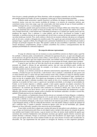 fezes do povo, contudo animados por falsas doutrinas, estão em perpétua contenda com as leis fundamentais
para grande prejuízo do Estado, tal como os pequenos vermes que os físicos denominam ascárides.
Podemos ainda acrescentar o apetite insaciável, ou bulimia, de alargar os domínios, com as feridas
incuráveis muitas vezes por isso mesmo recebidas do inimigo; e os tumores de conquistas caóticas, que
constituem muitas vezes uma carga e que são conservadas com maior perigo do que se fossem perdidas; e
também a letargia do ócio, e a consumpção dos distúrbios e vãs despesas.
Finalmente, quando numa guerra (externa ou intestina) os inimigos obtêm uma vitória final, a ponto
de (não se mantendo mais em campo as forças do Estado), não haver mais proteção dos súditos leais, então
está o Estado dissolvido, e todo homem tem a liberdade de proteger-se a si próprio por aqueles meios que sua
prudência lhe sugerir. Pois o soberano é a alma pública, que dá vida e movimento ao Estado, a qual
expirando, os membros deixam de ser governados por ela tal como a carcaça do homem quando se separa de
sua alma (ainda que imortal). Pois, muito embora o direito de um monarca soberano não possa ser extinguido
pelo ato de outro, contudo a obrigação dos membros pode. Pois aquele que quer proteção pode procurá-la em
qualquer lugar, e quando a obtém, fica obrigado (sem a pretensão fraudulenta de se ter submetido por medo) a
proteger sua proteção enquanto for capaz. Mas quando o poder de uma assembléia é suprimido, o direito da
mesma desaparece completamente, porque a própria assembléia fica extinta e consequentemente não há
qualquer possibilidade de a soberania reaparecer.
Do cargo do soberano representante
O cargo do soberano (seja ele um monarca ou uma assembléia) consiste no objetivo para o qual lhe
foi confiado o soberano poder, nomeadamente a obtenção da segurança do povo, ao qual está obrigado pela
lei de natureza e do qual tem de prestar contas a Deus, o autor dessa lei, e a mais ninguém além dele. Mas por
segurança não entendemos aqui uma simples preservação, mas também todas as outras comodidades da vida,
que todo homem por uma indústria legítima, sem perigo ou inconveniente do Estado, adquire para si próprio.
E pensa-se que isto deve ser feito não através de um cuidado com os indivíduos maior do que sua
proteção em relação a ofensas de que apresentem queixa, mas por uma providência geral, contida em
instrução pública, quer de doutrina quer de exemplo, e na feitura e execução de boas leis, às quais os
indivíduos podem recorrer nos seus casos.
E porque, se os direitos essenciais da soberania (anteriormente especificados no capítulo 18) forem
retirados, o Estado fica por isso dissolvido, e todo homem volta à condição e calamidade de uma guerra com
os outros homens (que é o maior mal que pode acontecer nesta vida), compete ao cargo de soberano manter
esses direitos em sua integridade, e consequentemente é contra seu dever, em primeiro lugar, transferir para
outro ou tirar de si qualquer deles. Pois aquele que desampara os meios desampara os fins, e desampara os
meios aquele que sendo o soberano reconhece estar sujeito às leis civis e renuncia ao poder da judicatura
suprema, ou ao poder de fazer a paz e a guerra por sua própria autoridade, ou de julgar as necessidades do
Estado, ou de levantar impostos e soldados, quando e tanto quanto segundo sua própria consciência lhe
parecer necessário, ou de nomear funcionários e ministros quer da guerra quer da paz, ou de nomear
professores e de examinar que doutrinas estão conformes ou contrárias à defesa, paz e bem do povo. Em
segundo lugar, é contra seu dever deixar o povo ser ignorante ou desinformado dos fundamentos e razões
daqueles seus direitos essenciais, porque assim os homens são facilmente seduzidos e levados a resistir-lhe,
quando 0 Estado precisar de sua cooperação e ajuda.
Pelo contrário, os fundamentos desses direitos devem ser ensinados de forma diligente e verdadeira,
porque não podem ser mantidos por nenhuma lei civil, ou pelo terror de uma punição legal. Pois uma lei civil
que proíba a rebelião (e nisso consiste toda a resistência aos direitos essenciais da soberania) não é (como
uma lei civil) nenhuma obrigação, a não ser por virtude da lei de natureza que proíbe a violação do juramento,
a qual obrigação natural, se não for conhecida dos homens, estes não podem conhecer o direito de qualquer lei
que o soberano faça. E quanto à punição, encaram-na apenas como um ato de hostilidade, que, quando
julgarem ter força suficiente, tentarão evitar através de atos de hostilidade.
Como tenho ouvido dizer a alguns que a justiça não passa de uma palavra sem substância, e que seja
o que for que um homem possa pela força ou arte adquirir para si próprio (não apenas em situação de guerra,
mas também num Estado) é dele mesmo, o que já mostrei ser falso, do mesmo modo também há aqueles que
sustentam não existirem fundamentos nem princípios racionais que apóiem aqueles direitos essenciais que
tornam absoluta a soberania. Porque se existissem, teriam sido descobertos em algum lugar, ao passo que
vemos que até agora ainda não existiu nenhum Estado em que esses direitos tivessem sido reconhecidos ou
discutidos. No. que argumentam tão mal quanto os selvagens da América, se estes negassem quaisquer.
 