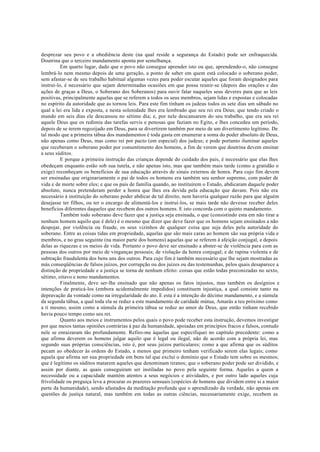 desprezar seu povo e a obediência deste (na qual reside a segurança do Estado) pode ser enfraquecida.
Doutrina que o terceiro mandamento aponta por semelhança.
Em quarto lugar, dado que o povo não consegue aprender isto ou que, aprendendo-o, não consegue
lembrá-lo nem mesmo depois de uma geração, a ponto de saber em quem está colocado o soberano poder,
sem afastar-se de seu trabalho habitual algumas vezes para poder escutar aqueles que foram designados para
instruí-lo, é necessário que sejam determinadas ocasiões em que possa reunir-se (depois das orações e das
ações de graças a Deus, o Soberano dos Soberanos) para ouvir falar naqueles seus deveres para que as leis
positivas, principalmente aquelas que se referem a todos os seus membros, sejam lidas e expostas e colocadas
no espírito da autoridade que as tornou leis. Para este fim tinham os judeus todos os sete dias um sábado no
qual a lei era lida e exposta, e nesta solenidade lhes era lembrado que seu rei era Deus; que tendo criado o
mundo em seis dias ele descansou no sétimo dia; e, por nele descansarem do seu trabalho, que era seu rei
aquele Deus que os redimiu das tarefas servis e penosas que faziam no Egito, e lhes concedeu um período,
depois de se terem regozijado em Deus, para se divertirem também por meio de um divertimento legítimo. De
tal modo que a primeira tábua dos mandamentos é toda gasta em enumerar a soma do poder absoluto de Deus,
não apenas como Deus, mas como rei por pacto (em especial) dos judeus; e pode portanto iluminar aqueles
que receberam o soberano poder por consentimento dos homens, a fim de verem que doutrina devem ensinar
a seus súditos.
E porque a primeira instrução das crianças depende do cuidado dos pais, é necessário que elas lhes
obedeçam enquanto estão sob sua tutela, e não apenas isto, mas que também mais tarde (como a gratidão o
exige) reconheçam os benefícios de sua educação através de sinais externos de honra. Para cujo fim devem
ser ensinadas que originariamente o pai de todos os homens era também seu senhor supremo, com poder de
vida e de morte sobre eles; e que os pais de família quando, ao instituírem o Estado, abdicaram daquele poder
absoluto, nunca pretenderam perder a honra que lhes era devida pela educação que davam. Pois não era
necessário à instituição do soberano poder abdicar de tal direito, nem haveria qualquer razão para que alguém
desejasse ter filhos, ou ter o encargo de alimentá-los e instruí-los, se mais tarde não devesse receber deles
benefícios diferentes daqueles que recebem dos outros homens. E isto concorda com o quinto mandamento.
Também todo soberano deve fazer que a justiça seja ensinada, o que (consistindo esta em não tirar a
nenhum homem aquilo que é dele) é o mesmo que dizer que deve fazer que os homens sejam ensinados a não
despojar, por violência ou fraude, os seus vizinhos de qualquer coisa que seja deles pela autoridade do
soberano. Entre as coisas tidas em propriedade, aquelas que são mais caras ao homem são sua própria vida e
membros, e no grau seguinte (na maior parte dos homens) aquelas que se referem à afeição conjugal, e depois
delas as riquezas e os meios de vida. Portanto o povo deve ser ensinado a abster-se de violência para com as
pessoas dos outros por meio de vinganças pessoais; de violação da honra conjugal; e de rapina violenta e de
subtração fraudulenta dos bens uns dos outros. Para cujo fim é também necessário que lhe sejam mostradas as
más conseqüências de falsos juízos, por corrupção ou dos juízes ou das testemunhas, pelos quais desaparece a
distinção de propriedade e a justiça se torna de nenhum efeito: coisas que estão todas preconizadas no sexto,
sétimo, oitavo e nono mandamentos.
Finalmente, deve ser-lhe ensinado que não apenas os fatos injustos, mas também os desígnios e
intenções de praticá-los (embora acidentalmente impedidos) constituem injustiça, a qual consiste tanto na
depravação da vontade como na irregularidade do ato. E esta é a intenção do décimo mandamento, e a súmula
da segunda tábua, a qual toda ela se reduz a este mandamento de caridade mútua, Amarás a teu próximo como
a ti mesmo, assim como a súmula da primeira tábua se reduz ao amor de Deus, que então tinham recebido
havia pouco tempo como seu rei.
Quanto aos meios e instrumentos pelos quais o povo pode receber esta instrução, devemos investigar
por que meios tantas opiniões contrárias à paz da humanidade, apoiadas em princípios fracos e falsos, contudo
nele se enraizaram tão profundamente. Refiro-me àquelas que especifiquei no capítulo precedente: como a
que afirma deverem os homens julgar aquilo que é legal ou ilegal, não de acordo com a própria lei, mas
segundo suas próprias consciências, isto é, por seus juízos particulares; como a que afirma que os súditos
pecam ao obedecer às ordens do Estado, a menos que primeiro tenham verificado serem elas legais; como
aquela que afirma ser sua propriedade em bens tal que exclui o domínio que o Estado tem sobre os mesmos;
que é legítimo os súditos matarem aqueles que denominam tiranos; que o soberano poder pode ser dividido, e
assim por diante, as quais conseguiram ser instiladas no povo pela seguinte forma. Aqueles a quem a
necessidade ou a capacidade mantém atentos a seus negócios e atividades, e por outro lado aqueles cuja
frivolidade ou preguiça leva a procurar os prazeres sensuais (espécies de homens que dividem entre si a maior
parte da humanidade), sendo afastados da meditação profunda que o aprendizado da verdade, não apenas em
questões de justiça natural, mas também em todas as outras ciências, necessariamente exige, recebem as
 