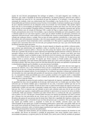 noções de seus deveres principalmente dos teólogos no púlpito, e em parte daqueles seus vizinhos, ou
familiares, que, tendo a faculdade de discorrer prontamente e de maneira plausível, parecem mais sábios e
mais instruídos em casos de lei e de consciência do que eles próprios. E os teólogos, e outros que fazem
ostentação de erudição, tiram seu conhecimento das Universidades e das Escolas de leis, ou de livros que
foram publicados por homens eminentes nessas Escolas e Universidades. É portanto manifesto que a instrução
do povo depende totalmente de um adequado ensino da juventude nas Universidades. Mas (podem alguns
dizer) não são as Universidades da Inglaterra já suficientemente eruditas para fazer isso? Ou será que quer
tentar ensinar as Universidades? Perguntas difíceis. Contudo não hesito em responder à primeira que, até por
volta dos últimos anos do reinado de Henrique VIII, o poder do Papa se erguia sempre contra o poder do
Estado, principalmente através das Universidades, e que as doutrinas defendidas por tantos pregadores contra
o soberano poder do rei e por tantos legistas e outros que ali tinham recebido sua educação, constituem um
argumento suficiente de que, muito embora as Universidades não fossem as autoras daquelas falsas doutrinas,
contudo não souberam semear a verdade. Pois no meio de tantas opiniões contraditórias, o mais certo é que
não tenham sido suficientemente instruídas, e não é de causar espanto se ainda conservam restos daquele sutil
licor com que primeiro foram temperadas contra a autoridade civil. Mas quanto à segunda pergunta, não me
compete nem é necessário dizer nem sim nem não, pois qualquer homem que veja o que estou fazendo pode
facilmente perceber aquilo que penso.
A segurança do povo requer além disso, da parte daquele ou daqueles que detêm o soberano poder,
que a justiça seja administrada com igualdade a todos os escalões do povo, isto é, que tanto aos ricos e
poderosos quanto às pessoas pobres e obscuras seja feita justiça das injúrias contra elas praticadas, de tal
modo que os grandes não possam ter maior esperança de impunidade quando praticam violências, desonras ou
quaisquer ofensas aos de condição inferior, do que quando um destes faz o mesmo a um deles, pois nisto
consiste a eqüidade, à qual, na medida em que é um preceito da lei de natureza, um soberano está tão sujeito
como o mais ínfimo do povo. Todas as violações da lei são ofensas contra o Estado, mas há algumas que são
também contra as pessoas privadas. Só aquelas que dizem respeito ao Estado podem sem violação da
eqüidade ser perdoadas, pois todo homem pode perdoar aquilo que é feito contra ele próprio, de acordo com
sua própria opinião. Mas uma ofensa contra um indivíduo particular não pode com eqüidade ser perdoada sem
o consentimento daquele que foi ofendido, ou sem uma razoável satisfação.
A desigualdade dos súditos resulta dos atos do soberano poder e por tanto não tem mais lugar na
presença do soberano, isto é, num Tribunal de Justiça, do que a desigualdade entre os reis e seus súditos, na
presença do rei dos reis. A honra das grandes pessoas deve ser avaliada por sua beneficência e pela ajuda que
dão aos homens de condição inferior, ou sem nenhuma. E as violências, opressões e ofensas que cometem não
são atenuadas mas antes agravadas pela grandeza de suas pessoas, porque têm menos necessidade de cometê-
las. As conseqüências desta parcialidade para com os grandes sucedem-se do seguinte modo: a impunidade
faz a insolência, a insolência o ódio e o ódio a tentativa de derrubar toda a grandeza opressora e insolente,
ainda que com a ruína do Estado.
Da igualdade da justiça faz parte também a igual imposição de impostos, igualdade que não depende
da igualdade dos bens mas da igualdade da dívida que todo homem deve ao Estado para sua defesa. Não é
suficiente que um homem trabalhe para a manutenção de sua vida; é necessário também que lute (se for
preciso) para assegurar seu trabalho. Ou têm de fazer como os judeus fizeram depois do regresso do cativeiro,
reedificando o templo com uma mão e segurando a espada com a outra; ou então têm de contratar outros para
lutar por eles. Pois os impostos que são cobrados ao povo pelo soberano nada mais são do que os sol dos
devidos àqueles que seguram a espada pública para defender os particulares no exercício de várias atividades
e profissões. Dado que portanto o beneficio que todos retiram disso é o usufruto da vida, que é igualmente
cara ao pobre e ao rico, a dívida que o homem pobre tem para com aqueles que defendem sua vida é a mesma
que o homem rico tem pela defesa da sua, exceto que os ricos, que têm u serviço dos pobres, podem ser
devedores não apenas de suas pessoas mas de muitas mais. Dado isto, a igualdade dos impostos consiste mais
na igualdade daquilo que é consumido do que nos bens das pessoas que o consumem. Pois que razão há para
que aquele que trabalha muito e, poupando os frutos do seu trabalho, consome pouco seja mais
sobrecarregado do que aquele que vivendo ociosamente ganha pouco e gasta tudo o que ganha, dado que um
não recebe maior proteção do Estado do que o outro? Mas quando os impostos incidem sobre aquelas coisas
que os homens consomem, todos os homens pagam igualmente por aquilo que usam e o Estado também não é
defraudado pelo desperdício luxurioso dos particulares.
E sempre que muitos homens, por um acidente inevitável, se tornam incapazes de sustentar-se com
seu trabalho, não devem ser deixados à caridade de particulares, mas serem supridos (tanto quanto as
necessidades da natureza o exigirem) pelas leis do Estado. Pois, assim como é falta de caridade em qualquer
 