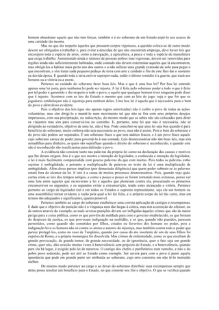 homem abandonar aquele que não tem forças, também o é no soberano de um Estado expô-lo aos acasos de
uma caridade tão incerta.
Mas no que diz respeito àqueles que possuem corpos vigorosos, a questão coloca-se de outro modo:
devem ser obrigados a trabalhar e, para evitar a desculpa de que não encontram emprego, deve haver leis que
encorajem toda a espécie de artes, como a navegação, a agricultura, a pesca e toda a espécie de manufatura
que exige trabalho. Aumentando ainda o número de pessoas pobres mas vigorosas, devem ser removidas para
regiões ainda não suficientemente habitadas, onde contudo não devem exterminar aqueles que lá encontrarem,
mas obrigá-los a habitar mais perto uns dos outros e a não utilizar uma grande extensão de solo para pegar o
que encontram, e sim tratar cada pequeno pedaço de terra com arte e cuidado a fim de este lhes dar o sustento
na devida época. E quando toda a terra estiver superpovoada, então o último remédio é a guerra, que trará aos
homens ou a vitória ou a morte.
Pertence ao cuidado do soberano fazer boas leis. Mas o que é uma boa lei? Por boa lei entendo
apenas uma lei justa, pois nenhuma lei pode ser injusta. A lei é feita pelo soberano poder e tudo o que é feito
por tal poder é garantido e diz respeito a todo o povo, e aquilo que qualquer homem tiver ninguém pode dizer
que ë injusto. Acontece com as leis do Estado o mesmo que com as leis do jogo: seja o que for que os
jogadores estabeleçam não é injustiça para nenhum deles. Uma boa lei é aquela que é necessária para o bem
do povo e além disso evidente.
Pois o objetivo das leis (que são apenas regras autorizadas) não é coibir o povo de todas as ações
voluntárias, mas sim dirigi-lo e mantê-lo num movimento tal que não se fira com seus próprios desejos
impetuosos, com sua precipitação, ou indiscrição, do mesmo modo que as sebes não são colocadas para deter
os viajantes mas sim para conservá-los no caminho. E, portanto, uma lei que não é necessária, não se
dirigindo ao verdadeiro, objetivo de uma lei, não é boa. Pode conceber-se que uma lei seja boa quando é para
beneficio do soberano, muito embora não seja necessária ao povo, mas não é assim. Pois o bem do soberano e
do povo não podem ser separados. É um soberano fraco o que tem súditos fracos, e é um povo fraco aquele
cujo soberano carece de poder para governá-lo à sua vontade. Leis desnecessárias não são boas leis, mas sim
armadilhas para dinheiro, as quais são supérfluas quando o direito do soberano é reconhecido, e quando este
não é reconhecido são insuficientes para defender o povo.
A evidência não consiste tanto nas palavras da própria lei como na declaração das causas e motivos
que lhe deram origem. Isto é o que nos mostra a intenção do legislador, e conhecida a intenção do legislador,
a lei é mais facilmente compreendida com poucas palavras do que com muitas. Pois todas as palavras estão
sujeitas à ambigüidade, e portanto a multiplicação de palavras no texto da lei é uma multiplicação da
ambigüidade. Além disso parece implicar (por demasiada diligência) que quem puder subtrair-se às palavras
estará fora do alcance da lei. E isto é a causa de muitos processos desnecessários. Pois, quando vejo quão
curtas eram as leis dos tempos antigos, e como a pouco e pouco se foram tornando mais extensas, penso ver
uma luta entre aqueles que escreveram a lei e aqueles que pleiteiam contra ela, procurando os primeiros
circunscrever os segundos, e os segundos evitar a circunscrição, tendo estes alcançado a vitória. Pertence
portanto ao cargo de legislador (tal é em todos os Estados o supremo representante, seja ele um homem ou
uma assembléia) tornar evidente a razão pela qual a lei foi feita, e o próprio corpo da lei tão curto, mas em
termos tão adequados e significantes, quanto possível.
Pertence também ao cargo do soberano estabelecer uma correta aplicação de castigos e recompensas.
E dado que o objetivo da punição não é a vingança nem dar largas à colera, mas sim a correção do ofensor, ou
de outros através do exemplo, as mais severas punições devem ser infligidas àqueles crimes que são de maior
perigo para a coisa pública, como os que provêm de maldade para com o governo estabelecido, os que brotam
do desprezo da justiça, os que provocam indignação na multidão, e os que, quando não punidos, parecem
permitidos, como quando são cometidos por filhos, criados ou favoritos dos homens no poder, pois a
indignação leva os homens não só contra os atores e autores da injustiça, mas também contra todo o poder que
parece protegê-los, como no caso de Tarqüínio, quando por causa do ato insolente de um de seus filhos foi
expulso de Roma, e a própria monarquia foi dissolvida. Mas crimes de enfermidade, como os que resultam de
grande provocação, de grande temor, de grande necessidade, ou de ignorância, quer o fato seja um grande
crime, quer não, dão ocasião muitas vezes à benevolência sem prejuízo do Estado, e a benevolência, quando
para ela há lugar, é exigida pela lei de natureza. O castigo dos chefes e panfletários num tumulto, e não o do
pobre povo seduzido, pode ser útil ao Estado como exemplo. Ser severa para com o povo é punir aquela
ignorância que pode em grande parte ser atribuída ao soberano, cujo erro consistiu em não tê-lo instruído
melhor.
Do mesmo modo pertence ao cargo e ao dever do soberano distribuir suas recompensas sempre que
delas possa resultar um benefício para o Estado, no que consiste seu fim e objetivo. O que se verifica quando
 