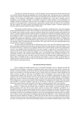 O general em chefe de um exército, se não for popular, não será amado nem temido como deve por
seu exército, portanto não pode desempenhar com sucesso aquele cargo. Tem portanto que ser industrioso,
valente, afável, liberal e afortunado, a fim de obter uma reputação quer de suficiência quer de amor aos seus
soldados. A isto chama-se popularidade, e alimenta nos soldados quer o brio quer a coragem, para se
entregarem à sua proteção, e protege a severidade do general ao punir (quando se torna necessário) os
soldados rebeldes ou negligentes. Mas este amor dos soldados (se não houver uma caução da fidelidade do
general) é coisa perigosa para o soberano poder, especialmente quando reside nas mãos de uma assembléia
que não é popular. Faz parte portanto da segurança do povo que aqueles a quem o soberano entrega seus
exércitos sejam ao mesmo tempo bons chefes e súditos fiéis
Mas quando o próprio soberano é popular, isto é, respeitado e amado pelo povo, não existe qualquer
perigo na popularidade de um súdito. Pois os soldados em geral nunca são tão injustos que alinhem ao lado de
seu capitão, muito embora o amem, contra seu soberano, quando não só amam sua pessoa como também sua
causa. E, portanto, aqueles que pela violência alguma vez destruíram o poder do seu legítimo soberano, antes
de conseguirem instalar-se em seu lugar, sempre se encontraram na situação penosa de forjar seus títulos a
fim de poupar ao povo a vergonha de recebê-los. Possuir um direito reconhecido ao poder soberano é uma
qualidade tão popular que aquele que o possui já não precisa, por seu lado, atrair para si os corações dos
súditos, mas apenas que o vejam absolutamente capaz de governar sua própria família; nem requer, do lado de
seus inimigos, senão o licenciamento de seus exércitos. Pois a parte maior e mais ativa da humanidade nunca
até agora esteve contente com o presente.
No que se refere às atribuições de um soberano para com o outro, que estão incluídas naquele direito
que é comumente chamado direito das gentes, não preciso aqui dizer nada, porque o direito das gentes e a lei
de natureza são uma e a mesma coisa. E qualquer soberano tem o mesmo direito, ao procurar a segurança de
seu povo, que qualquer homem privado precisa ter para conseguir a segurança de seu próprio corpo. E a
mesma lei que dita aos homens destituídos de governo civil o que devem fazer e o que devem evitar no que se
refere uns aos outros, dita o mesmo aos Estados, isto é, às consciências dos soberanos príncipes e das
assembléias soberanas, não havendo nenhum tribunal de justiça natural, exceto na própria consciência, na
qual não é o homem que reine, mas Deus, cujas leis (como as que obrigam toda a humanidade) no que se
refere a Deus, na medida em que é o autor da natureza, são naturais, e no que se refere ao mesmo Deus, na
medida em que é rei dos reis, são leis. Mas, do reino de Deus, como rei dos reis, e como também de um povo
eleito, falarei no resto deste discurso.
Do reino de Deus por natureza
Que a condição de simples natureza, isto é, de absoluta liberdade, como é a daqueles que não são
nem súditos nem soberanos, é anarquia e condição de guerra; que os preceitos pelos quais os homens são
levados a evitar tal condição, são as leis da natureza; que um Estado sem poder soberano não passa de uma
palavra sem substância e não pode permanecer; que os súditos devem aos soberanos simples obediência em
todas as coisas, de onde se segue que sua obediência não é incompatível com as leis de Deus, provei
suficientemente naquilo que já escrevi. Falta apenas, para um completo conhecimento do dever civil,
conhecer o que são essas leis de Deus. Pois sem isso um homem não sabe, quando algo lhe é ordenado pelo
poder civil, se isso é contrário à lei de Deus ou não; e assim, ou por uma excessiva obediência civil ofende a
Divina Majestade, ou com receio de ofender a Deus transgride os mandamentos do Estado. Para evitar ambos
estes escolhos, é necessário conhecer o que são as leis divinas. E dado que o conhecimento de toda lei
depende do conhecimento do soberano poder, direi algo nos capítulos seguintes sobre o reino de Deus.
Deus é rei, que a terra se alegre, escreve o salmista. E também, Deus é rei muito embora as nações
não o queiram; e é aquele que está sentado sobre os querubins, muito embora a terra seja movida. Quer os
homens queiram, quer não, têm de estar sempre sujeitos ao divino poder. Negando a existência, ou a
providência de Deus, os homens podem perder seu alivio, mas não libertar-se de seu jugo. Mas chamar reino
de Deus a este poder de Deus, que se estende não só ao homem mas também aos animais e plantas e corpos
inanimados, é apenas um uso metafórico da palavra. Pois só governa propriamente quem governa seus súditos
com a palavra e com a promessa de recompensa àqueles que lhe obedecem, e com a ameaça de punição
àqueles que não lhe obedecem. Portanto, os súditos do reino de Deus não são os corpos inanimados nem as
criaturas irracionais, porque não compreendem seus preceitos, nem os ateus, nem aqueles que não acreditam
que Deus se preocupe com as ações da humanidade, porque não reconhecem nenhuma palavra como sendo
 
