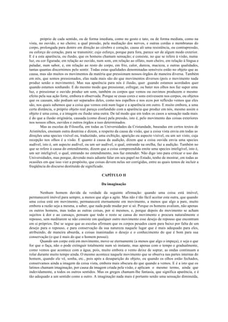 próprio de cada sentido, ou de forma imediata, como no gosto e tato, ou de forma mediata, como na
vista, no ouvido, e no cheiro; a qual pressão, pela mediação dos nervos, e outras cordas e membranas do
corpo, prolongada para dentro em direção ao cérebro e coração, causa ali uma resistência, ou contrapressão,
ou esforço do coração, para se transmitir; cujo esforço, porque para fora, parece ser de algum modo exterior.
E é a esta aparência, ou ilusão, que os homens chamam sensação; e consiste, no que se refere à visão, numa
luz, ou cor figurada; em relação ao ouvido, num som, em relação ao olfato, num cheiro, em relação à língua e
paladar, num sabor, e, em relação ao resto do corpo, em frio, calor, dureza, macieza, e outras qualidades,
tantas quantas discernimos pelo sentir. Todas estas qualidades denominadas sensíveis estão no objeto que as
causa, mas são muitos os movimentos da matéria que pressionam nossos órgãos de maneira diversa. Também
em nós, que somos pressionados, elas nada mais são do que movimentos diversos (pois o movimento nada
produz senão o movimento). Mas sua aparência para nós é ilusão, quer .guando estamos acordados quer
quando estamos sonhando. E do mesmo modo que pressionar, esfregar, ou bater nos olhos nos faz supor uma
luz, e pressionar o ouvido produz um som, também os corpos que vemos ou ouvimos produzem o mesmo
efeito pela sua ação forte, embora n observada. Porque se essas cores e sons estivessem nos corpos, ou objetos
que os causam, não podiam ser separados deles, como nos espelhos e nos ecos por reflexão vemos que eles
são, nos quais sabemos que a coisa que vemos está num lugar e a aparência em outro. E muito embora, a uma
certa distância, o próprio objeto real pareça confundido com a aparência que produz em nós, mesmo assim o
objeto é uma coisa, e a imagem ou ilusão uma outra. De tal modo que em todos os casos a sensação nada mais
é do que a ilusão originária, causada (como disse) pela pressão, isto é, pelo movimento das coisas exteriores
nos nossos olhos, ouvidos e outros órgãos a isso determinados.
Mas as escolas de Filosofia, em todas as Universidades da Cristandade, baseadas em certos textos de
Aristóteles, ensinam outra doutrina e dizem, a respeito da causa da visão, que a coisa vista envia em todas as
direções uma species visível ou, traduzindo, uma exibição, aparição ou aspecto visível, ou um ser visto, cuja
recepção nos olhos é a visão. E quanto à causa da audição, dizem que a coisa ouvida envia uma species
audível, isto é, um aspecto audível, ou um ser audível, o qual, entrando na orelha, faz a audição. Também no
que se refere à causa do entendimento, dizem que a coisa compreendida emite uma species inteligível, isto é,
um ser inteligível, o qual, entrando no entendimento, nos faz entender. Não digo isto para criticar o uso das
Universidades, mas porque, devendo mais adiante falar em seu papel no Estado, tenho de mostrar, em todas as
ocasiões em que isso vier a propósito, que coisas devem nelas ser corrigidas, entre as quais temos de incluir a
freqüência do discurso destituído de significado.
CAPÍTULO II
Da imaginação
Nenhum homem duvida da verdade da seguinte afirmação: quando uma coisa está imóvel,
permanecerá imóvel para sempre, a menos que algo a agite. Mas não é tão fácil aceitar esta outra, que quando
uma coisa está em movimento, permanecerá eternamente em movimento, a menos que algo a pare, muito
embora a razão seja a mesma, a saber, que nada pode mudar por si só. Porque os homens avaliam, não apenas
os outros homens, mas todas as outras coisas, por si mesmos, e, porque depois do movimento se acham
sujeitos à dor e ao cansaço, pensam que todo o resto se cansa do movimento e procura naturalmente o
repouso, sem meditarem se não consiste em qualquer outro movimento esse desejo de repouso que encontram
em si próprios. Daí se segue que as escolas afirmam que os corpos pesados caem para baixo por falta de um
desejo para o repouso, e para conservação da sua natureza naquele lugar que é mais adequado para eles,
atribuindo, de maneira absurda, a coisas inanimadas o desejo e o conhecimento do que é bom para sua
conservação (o que é mais do que o homem possui).
Quando um corpo está em movimento, move-se eternamente (a menos que algo o impeça), e seja o que
for que o faça, não o pode extinguir totalmente num só instante, mas apenas com o tempo e gradualmente,
como vemos que acontece com a água, pois, muito embora o vento deixe de soprar, as ondas continuam a
rolar durante muito tempo ainda. O mesmo acontece naquele movimento que se observa nas partes internas do
homem, quando ele vê, sonha, etc., pois após a desaparição do objeto, ou quando os olhos estão fechados,
conservamos ainda a imagem da coisa vista, embora mais obscura do que quando a vemos. E é a isto que os
latinos chamam imaginação, por causa da imagem criada pela visão, e aplicam o mesmo termo, ainda que
indevidamente, a todos os outros sentidos. Mas os gregos chamam-lhe fantasia, que significa aparência, e é
tão adequado a um sentido como a outro. A imaginação nada mais é portanto senão uma sensação diminuída,
 