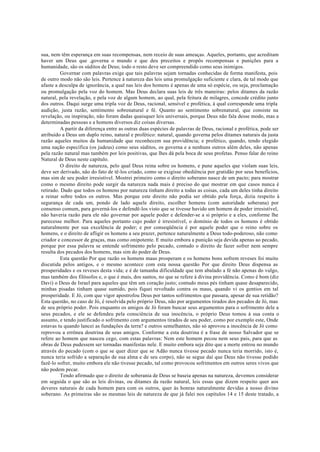 sua, nem têm esperança em suas recompensas, nem receio de suas ameaças. Aqueles, portanto, que acreditam
haver um Deus que ,governa o mundo e que deu preceitos e propôs recompensas e punições para a
humanidade, são os súditos de Deus; todo o resto deve ser compreendido como seus inimigos.
Governar com palavras exige que tais palavras sejam tornadas conhecidas de forma manifesta, pois
de outro modo não são leis. Pertence à natureza das leis uma promulgação suficiente e clara, de tal modo que
afaste a desculpa de ignorância, a qual nas leis dos homens é apenas de uma só espécie, ou seja, proclamação
ou promulgação pela voz do homem. Mas Deus declara suas leis de três maneiras: pelos ditames da razão
natural, pela revelação, e pela voz de algum homem, ao qual, pela feitura de milagres, concede crédito junto
dos outros. Daqui surge uma tripla voz de Deus, racional, sensível e profética, à qual corresponde uma tripla
audição, justa razão, sentimento sobrenatural e fé. Quanto ao sentimento sobrenatural, que consiste na
revelação, ou inspiração, não foram dadas quaisquer leis universais, porque Deus não fala desse modo, mas a
determinadas pessoas e a homens diversos diz coisas diversas.
A partir da diferença entre as outras duas espécies de palavras de Deus, racional e profética, pode ser
atribuído a Deus um duplo reino, natural e profético: natural, quando governa pelos ditames naturais da justa
razão aqueles muitos da humanidade que reconhecem sua providência; e profético, quando, tendo elegido
uma nação específica (os judeus) como seus súditos, os governa e a nenhuns outros além deles, não apenas
pela razão natural mas também por leis positivas, que lhes dá pela boca de seus profetas. Penso falar do reino
Natural de Deus neste capítulo.
O direito de natureza, pelo qual Deus reina sobre os homens, e pune aqueles que violam suas leis,
deve ser derivado, não do fato de tê-los criado, como se exigisse obediência por gratidão por seus benefícios,
mas sim de seu poder irresistível. Mostrei primeiro como o direito soberano nasce de um pacto; para mostrar
como o mesmo direito pode surgir da natureza nada mais é preciso do que mostrar em que casos nunca é
retirado. Dado que todos os homens por natureza tinham direito a todas as coisas, cada um deles tinha direito
a reinar sobre todos os outros. Mas porque este direito não podia ser obtido pela força, dizia respeito à
segurança de cada um, pondo de lado aquele direito, escolher homens (com autoridade soberana) por
consenso comum, para governá-los e defendê-los visto que se tivesse havido um homem de poder irresistível,
não haveria razão para ele não governar por aquele poder e defender-se a si próprio e a eles, conforme lhe
parecesse melhor. Para aqueles portanto cujo poder é irresistível, o domínio de todos os homens é obtido
naturalmente por sua excelência de poder; e por conseqüência é por aquele poder que o reino sobre os
homens, e o direito de afligir os homens a seu prazer, pertence naturalmente a Deus todo-poderoso, não como
criador e concessor de graças, mas como onipotente. E muito embora a punição seja devida apenas ao pecado,
porque por essa palavra se entende sofrimento pelo pecado, contudo o direito de fazer sofrer nem sempre
resulta dos pecados dos homens, mas sim do poder de Deus.
Esta questão Por que razão os homens maus prosperam e os homens bons sofrem reveses foi muito
discutida pelos antigos, e o mesmo acontece com esta nossa questão Por que direito Deus dispensa as
prosperidades e os reveses desta vida; e é de tamanha dificuldade que tem abalado a fé não apenas do vulgo,
mas também dos filósofos e, o que é mais, dos santos, no que se refere à divina providência. Como é bom (diz
Davi) o Deus de Israel para aqueles que têm um coração justo; contudo meus pés tinham quase desaparecido,
minhas pisadas tinham quase sumido, pois fiquei revoltado contra os maus, quando vi os gentios em tal
prosperidade. E Jó, com que vigor apostrofou Deus por tantos sofrimentos que passara, apesar de sua retidão?
Esta questão, no caso de Jó, é resolvida pelo próprio Deus, não por argumentos tirados dos pecados de Jó, mas
de seu próprio poder. Pois enquanto os amigos de Jó foram buscar seus argumentos para o sofrimento dele a
seus pecados, e ele se defendeu pela consciência de sua inocência, o próprio Deus tomou à sua conta o
assunto, e tendo justificado o sofrimento com argumentos tirados de seu poder, como por exemplo este, Onde
estavas tu quando lancei as fundações da terra? e outros semelhantes, não só aprovou a inocência de Jó como
reprovou a errônea doutrina de seus amigos. Conforme a esta doutrina é a frase de nosso Salvador que se
refere ao homem que nasceu cego, com estas palavras: Nem este homem pecou nem seus pais, para que as
obras de Deus pudessem ser tornadas manifestas nele. E muito embora seja dito que a morte entrou no mundo
através do pecado (com o que se quer dizer que se Adão nunca tivesse pecado nunca teria morrido, isto é,
nunca teria sofrido a separação de sua alma e de seu corpo), não se segue daí que Deus não tivesse podido
fazê-lo sofrer, muito embora ele não tivesse pecado, tal como provocou sofrimentos em outros seres vivos que
não podem pecar.
Tendo afirmado que o direito de soberania de Deus se baseia apenas na natureza, devemos considerar
em seguida o que são as leis divinas, ou ditames da razão natural, leis essas que dizem respeito quer aos
deveres naturais de cada homem para com os outros, quer às honras naturalmente devidas a nosso divino
soberano. As primeiras são as mesmas leis de natureza de que já falei nos capítulos 14 e 15 deste tratado, a
 