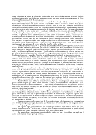 saber, a eqüidade, a justiça, a compaixão, a humildade, e as outras virtudes morais. Resta-nos portanto
considerar que preceitos são ditados aos homens apenas por sua razão natural, sem outra palavra de Deus,
referentes à honra e ao culto da divina majestade.
A honra consiste no pensamento interior e na opinião do poder e bondade de outra pessoa, e portanto
honrar a Deus é pensar tão bem quanto possível de seu poder e bondade. E os sinais externos desta opinião
que aparecem nas palavras e nos atos dos homens recebem o nome de culto, que é uma parte daquilo que os
latinos designavam pela palavra cultus, pois cultus significa em sentido próprio e constante aquele trabalho
que o homem exerce sobre uma coisa com o objetivo de obter com isso um beneficio. Ora, essas coisas de que
tiramos benefícios ou estão sujeitas a nós e a vantagem produzida advém como um efeito natural do trabalho
que sobre elas aplicamos, ou não estão sujeitas a nós, mas correspondem a nosso trabalho segundo sua própria
vontade. No primeiro sentido o trabalho exercido sobre a terra é denominado cultivo, e a educação das
crianças o cultivo de seus espíritos. No segundo sentido, quando a vontade dos homens deve ser aliciada para
nosso objetivo, não pela força mas pela complacência, significa o mesmo que cortejar, isto é, conquistar as
boas graças por meio de bons ofícios, como por exemplo lauvores, reconhecimento de seu poder e tudo aquilo
que agradar àqueles de quem esperamos benefícios. E isto é propriamente culto, e neste sentido publicola
significa aquele que faz o culto do povo e cultuo Dei significa o culto de Deus.
Da honra interna que consiste na opinião do poder e da bondade nascem três paixões: o amor, que se
refere à bondade, e a esperança e o temor, que estão relacionados com o poder; e três partes do culto externo,
louvor, glorificação, e bênção, sendo o sujeito do louvor a bondade, e o sujeito da glorificação e da bênção o
poder, e o efeito deles a felicidade. O louvor e a glorificação são significantes quer por palavras quer por atos:
por palavras quando dizemos que um homem é bom ou grande; por atos quando lhe agradecemos por sua
bondade e obedecemos a seu poder. A opinião da felicidade de alguém só pode ser expressa por palavras.
Há alguns sinais de honra (quer nos atributos quer nos atos) que o são naturalmente: entre os
atributos, bom, justo, liberal e outros semelhantes; e entre os atos, orações, ações de graças e obediência.
Outros são-no por instituição ou costume dos homens, e em alguns tempos e lugares são honrosos, em outros
não são honrosos, em outros são indiferentes, como por exemplo os gestos na saudação, na oração e nas ações
de graças, em diferentes tempos e lugares usados deforma diferente. O primeiro é o culto natural e o segundo
o culto arbitrário.
E quanto ao culto arbitrário há duas diferenças, pois umas vezes se trata de um culto obrigatório e
outras vezes de um culto voluntário: obrigatório quando é da maneira que quer aquele que é cultuado, livre
quando é daquela maneira que no cultuados considera adequada. Quando é obrigatório, não são as palavras ou
gestos, mas sim a obediência que constitui o culto. Mas quando é livre, o culto consiste na opinião dos
espectadores, pois se as palavras ou atos pelos quais pensamos venerar lhes parecem ridículos e tendentes à
contumélia, não constituem culto, porque não são sinais de honra, e não são sinais de honra porque um sinal
não é sinal para aquele que o dá, mas para aquele a quem é dedicado, isto é, o espectador.
Também há um culto público e um culto privado. Público é o culto que um Estado realiza como
pessoa. Privado é aquele que é feito por um particular. O público, no que se refere a todo o Estado, é livre,
mas no que se refere aos particulares não o é. O culto privado é secretamente livre, mas perante a multidão
nunca existe sem algumas restrições quer por parte das leis, quer por parte das opiniões dos homens, o que é
contrário à natureza da liberdade.
A finalidade do culto entre os homens é o poder. Pois quando um homem vê outro ser cultuado
considera-o poderoso e fica mais pronto a obedecer-lhe, o que torna seu poder ainda maior. Mas Deus não
possui finalidades: o culto que lhe prestamos é um resultado de nosso dever e é regulado, segundo nossa
capacidade, por aquelas regras de honra que a razão dita para serem observadas pelo fracos em relação aos
homens mais poderosos, na esperança de benefícios, com receio de perseguições, ou como agradecimentos
por um bem já deles recebido.
Para que possamos conhecer que culto de Deus nos é ensinado pela luz da natureza, começarei com
seus atributos. Em primeiro lugar, é evidente que lhe devemos atribuir existência, pois ninguém quererá
venerar aquilo que julga não existir.
Em segundo lugar, que os filósofos que disseram que o mundo, ou a alma do mundo, era Deus,
falaram indignamente dele, e negaram sua existência, pois por Deus entendemos a causa do mundo, e dizer
que o mundo é Deus é dizer que não há causa dele, isto é, que não existe Deus.
Em terceiro lugar, que dizer que o mundo não foi criado, mas que é eterno (dado que aquilo que é
eterno não tem causa) é negar que haja um Deus.
 