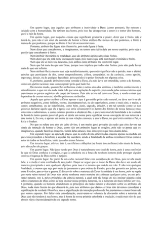 Em quarto lugar, que aqueles que atribuem a inatividade a Deus (como pensam), lhe retiram o
cuidado com a humanidade, lhe retiram sua honra, pois isso faz desaparecer o amor e o temor dos homens,
que é a raiz da honra.
Em quinto lugar, que naquelas coisas que significam grandeza e poder, dizer que é finito, não é
honrá-lo, pois não é um sinal da vontade de honrar a Deus atribuir-lhe menos do que podemos, e finito é
menos do que podemos, porque ao finito é fácil de acrescentar mais.
Portanto, atribuir-lhe figura não é honrá-lo, pois toda figura é finita.
Nem dizer que concebemos, e imaginamos, ou temos uma idéia dele em nosso espírito, pois seja o
que for que concebamos é finito.
Nem atribuir-lhe partes ou totalidade, que são atributos apenas de coisas finitas.
Nem dizer que ele está neste ou naquele lugar, pois tudo o que está num lugar é limitado e finito.
Nem que ele se move ou descansa, pois ambos estes atributos lhe conferem lugar.
Nem que há mais do que um Deus, porque isso implica que todos são finitos, pois não pode haver
mais do que um infinito.
Nem atribuir-lhe (a menos que seja metaforicamente, querendo significar não a paixão, mas o efeito)
paixões que participam da dor, como arrependimento, cólera, compaixão, ou da carência, como apetite,
esperança, desejo, ou de qualquer faculdade, poisa paixão é o poder limitado por alguma coisa.
E, portanto, quando atribuímos uma vontade a Deus, ela não deve ser entendida, como a do homem,
como um apetite racional, mas como o poder pelo qual tudo faz.
Do mesmo modo, quando lhe atribuímos visão e outros atos dos sentidos, e também conhecimento e
entendimento, o que em nós nada mais é do que uma agitação do espírito, provocada pelas coisas externas que
pressionam as partes orgânicas do corpo do homem. Pois não existe tal coisa em Deus, e sendo coisas que
dependem de causas naturais, não lhe podem ser atribuídas.
Aquele que quiser atribuir a Deus apenas o que é garantido pela razão natural, ou deve servir-se de
atributos negativos, como infinito, eterno, incompreensível; ou de superlativos, como o mais alto, o maior, e
outros semelhantes; ou de indefinidos, como bom, justo, sagrado, criador, e em tal sentido como se não
quisesse declarar aquilo que ele é (pois isso seria circunscrevê-lo dentro dos limites de nossa fantasia) mas
sim como o admiramos, e como estamos prontos a obedecer-lhe, o que é um sinal de humildade e de vontade
de honrá-lo tanto quanto possível, pois só existe um nome para significar nossa concepção de sua natureza e
esse nome é, Eu sou, e apenas um nome de sua relação conosco, e esse é Deus, no qual está contido o Pai, o
Rei e o Senhor.
No que se refere aos atos do culto divino, é um muito geral preceito da razão que eles devem ser
sinais da intenção de honrar a Deus, como são em primeiro lugar as orações, pois não se pensa que os
imaginários, quando fazem as imagens, fazem delas deuses, mas sim o povo que reza diante delas.
Em segundo lugar, as ações de graças, que no culto divino diferem das orações apenas na medida em
que estas precedem o beneficio e aquelas lhe sucedem, sendo a finalidade de ambas reconhecer Deus como o
autor de todos os benefícios, tanto passados como futuros.
Em terceiro lugar, ofertas, isto é, sacrifícios e oblações (se forem dos melhores) são sinais de honra,
pois são ações de graças.
Em quarto lugar, Não jurar senão por Deus é naturalmente um sinal de honra, pois é uma confissão
de que só Deus conhece o coração, e que a sabedoria ou a força de nenhum homem pode proteger alguém
contra a vingança de Deus sobre o perjuro.
Em quinto lugar, faz parte de um culto racional falar com consideração de Deus, pois revela medo
dele, e o medo é uma confissão de seu poder. Daqui se segue que o nome de Deus não deve ser usado de
maneira precipitada e sem qualquer objetivo, pois isso é o mesmo que usá-lo em vão. E não tem qualquer
finalidade, a menos que seja por meio de juramento e por ordem do Estado, para dar garantia aos juízos, ou
entre Estados, para evitar a guerra. E discussão sobre a natureza de Deus é contrária à sua honra, pois se supõe
que neste reino natural de Deus não existe nenhuma outra maneira de conhecer qualquer coisa, exceto pela
razão natural, isto é, pelos princípios da ciência natural, a qual está tão longe de nos ensinar alguma coisa
sobre a natureza de Deus como de nos ensinar nossa própria natureza, ou a natureza do mais ínfimo ser vivo.
E portanto, quando os homens abandonam os princípios da razão natural e discutem sobre os atributos de
Deus, nada mais fazem do que desonrá-lo, pois nos atributos que damos a Deus não devemos considerar a
significação da verdade filosófica, mas a significação da intenção piedosa de lhe prestarmos a maior honra de
que somos capazes. Por faltar esta consideração, escreveram-se volumes de discussão sobre a natureza de
Deus que não tendem à sua honra, mas à honra de nossa própria sabedoria e erudição, e nada mais são do que
abusos vãos e inconsiderados de seu sagrado nome.
 