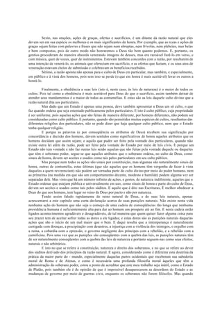 Sexto, nas orações, ações de graças, ofertas e sacrifícios, é um ditame da razão natural que eles
devem ser em sua espécie os melhores e os mais significantes de honra. Por exemplo, que as rezas e ações de
graças sejam feitas com palavras e frases que não sejam nem abruptas, nem frívolas, nem plebéias, mas belas
e bem compostas, pois de outro modo não honraremos a Deus tão bem quanto podemos. E, portanto, os
gentios procederam de maneira absurda venerando imagens de deuses, mas era razoável fazê-lo em verso, e
com música, quer de vozes, quer de instrumentos. Estavam também concordes com a razão, por resultarem de
uma intenção de venerá-lo, os animais que ofereciam em sacrifício, e as ofertas que faziam, e os seus atos de
veneração estavam cheios de submissão e celebravam os benefícios recebidos.
Sétimo, a razão aponta não apenas para o culto de Deus em particular, mas também, e especialmente,
em público e à vista dos homens, pois sem isso se perde (o que em honra é mais aceitável) levar os outros a
honrá-lo.
Finalmente, a obediência a suas leis (isto é, neste caso, às leis de natureza) é o maior de todos os
cultos. Pois tal como a obediência é mais aceitável para Deus do que o sacrifício, assim também deixar de
atender seus mandamentos é a maior de todas as contumélias. E estas são as leis daquele culto divino que a
razão natural dita aos particulares.
Mas dado que um Estado é apenas uma pessoa, deve também apresentar a Deus um só culto, o que
faz quando ordena que seja ostentado publicamente pelos particulares. E isto é culto público, cuja propriedade
é ser uniforme, pois aquelas ações que são feitas de maneira diferente, por homens diferentes, não podem ser
consideradas como culto público. E portanto, quando são permitidas muitas espécies de cultos, resultantes das
diferentes religiões dos particulares, não se pode dizer que haja qualquer culto público, nem que o Estado
tenha qualquer religião.
E porque as palavras (e por conseqüência os atributos de Deus) recebem sua significação por
concordância e decisão dos homens, devem sentidos como significativos de honra aqueles atributos que os
homens decidam que assim sejam; e aquilo que puder ser feito pela vontade dos particulares, quando não
existe outra lei além da razão, pode ser feito pela vontade do Estado por meio de leis civis. E porque um
Estado não tem vontade e não faz outras leis senão aquelas que são feitas pela vontade daquele ou daqueles
que têm o soberano poder, segue-se que aqueles atributos que o soberano ordena, no culto de Deus, como
sinais de honra, devem ser aceites e usados como tais pelos particulares em seu culto público.
Mas porque nem todas as ações são sinais por constituição, mas algumas são naturalmente sinais de
honra, outras de contumélia, estas últimas (que são aquelas que os homens têm vergonha de fazer à vista
daqueles a quem reverenciam) não podem ser tornadas parte do culto divino por meio do poder humano, nem
as primeiras (na medida em que são um comportamento decente, modesto e humilde) podem alguma vez ser
separadas dele. Mas visto que há um número infinito de ações, e gestos, de natureza indiferente, aqueles que o
Estado ordenar que estejam pública e universalmente em uso, como sinais de honra e parte do culto de Deus,
devem ser aceites e usados como tais pelos súditos. E aquilo que é dito nas Escrituras, É melhor obedecer a
Deus do que aos homens, tem lugar no reino de Deus por pacto e não por natureza.
Tendo assim falado rapidamente do reino natural de Deus, e de suas leis naturais, apenas
acrescentarei a este capítulo uma curta declaração acerca de suas punições naturais. Não existe nesta vida
nenhuma ação do homem que não seja o começo de uma cadeia de conseqüências tão longa que nenhuma
providência humana é suficientemente alta para dar ao homem um prospeto até ao fim. E nesta cadeia estão
ligados acontecimentos agradáveis e desagradáveis, de tal maneira que quem quiser fazer alguma coisa para
seu prazer tem de aceitar sofrer todas as dores a ele ligadas; e estas dores são as punições naturais daquelas
ações que são o início de um mal maior que o bem. E daqui resulta que a intemperança é naturalmente
castigada com doenças, a precipitação com desastres, a injustiça com a violência dos inimigos, o orgulho com
a ruína, a cobardia com a opressão, o governo negligente dos príncipes com a rebelião, e a rebelião com a
carnificina. Pois uma vez que as punições são conseqüentes com a quebra das leis, as punições naturais têm
de ser naturalmente conseqüentes com a quebra das leis de natureza e portanto seguem-nas como seus efeitos,
naturais e não arbitrários.
E isto no que se refere à constituição, natureza e direito dos soberanos, e no que se refere ao dever
dos súditos derivado dos princípios da razão natural. E agora, considerando como é diferente esta doutrina da
prática da maior parte do - mundo, especialmente daquelas partes ocidentais que receberam sua sabedoria
moral de Roma e de Atenas, e como é necessária uma profunda filosofia moral àqueles que têm a
administração do soberano poder, estou a ponto de acreditar que este meu trabalho seja inútil, como o Estado
de Platão, pois também ele é de opinião de que é impossível desaparecerem as desordens do Estado e as
mudanças de governo por meio de guerras civis, enquanto os soberanos não forem filósofos. Mas quando
 