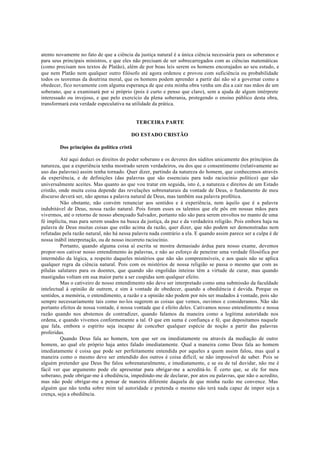 atento novamente no fato de que a ciência da justiça natural é a única ciência necessária para os soberanos e
para seus principais ministros, e que eles não precisam de ser sobrecarregados com as ciências matemáticas
(como precisam nos textos de Platão), além de por boas leis serem os homens encorajados ao seu estudo, e
que nem Platão nem qualquer outro filósofo até agora ordenou e provou com suficiência ou probabilidade
todos os teoremas da doutrina moral, que os homens podem aprender a partir daí não só a governar como a
obedecer, fico novamente com alguma esperança de que esta minha obra venha um dia a cair nas mãos de um
soberano, que a examinará por si próprio (pois é curto e penso que claro), sem a ajuda de algum intérprete
interessado ou invejoso, e que pelo exercício da plena soberania, protegendo o ensino público desta obra,
transformará esta verdade especulativa na utilidade da prática.
TERCEIRA PARTE
DO ESTADO CRISTÃO
Dos princípios da política cristã
Até aqui deduzi os direitos do poder soberano e os deveres dos súditos unicamente dos princípios da
natureza, que a experiência tenha mostrado serem verdadeiros, ou dos que o consentimento (relativamente ao
uso das palavras) assim tenha tornado. Quer dizer, partindo da natureza do homem, que conhecemos através
da experiência, e de definições (das palavras que são essenciais para todo raciocínio político) que são
universalmente aceites. Mas quanto ao que vou tratar em seguida, isto é, a natureza e direitos de um Estado
cristão, onde muita coisa depende das revelações sobrenaturais da vontade de Deus, o fundamento de meu
discurso deverá ser, não apenas a palavra natural de Deus, mas também sua palavra profética.
Não obstante, não convém renunciar aos sentidos e à experiência, nem àquilo que é a palavra
indubitável de Deus, nossa razão natural. Pois foram esses os talentos que ele pôs em nossas mãos para
vivermos, até o retorno de nosso abençoado Salvador, portanto não são para serem envoltos no manto de uma
fé implícita, mas para serem usados na busca da justiça, da paz e da verdadeira religião. Pois embora haja na
palavra de Deus muitas coisas que estão acima da razão, quer dizer, que não podem ser demonstradas nem
refutadas pela razão natural, não há nessa palavra nada contrário a ela. E quando assim parece ser a culpa é de
nossa inábil interpretação, ou de nosso incorreto raciocínio.
Portanto, quando alguma coisa aí escrita se mostra demasiado árdua para nosso exame, devemos
propor-nos cativar nosso entendimento às palavras, e não ao esforço de peneirar uma verdade filosófica por
intermédio da lógica, a respeito daqueles mistérios que não são compreensíveis, e aos quais não se aplica
qualquer regra da ciência natural. Pois com os mistérios de nossa religião se passa o mesmo que com as
pílulas salutares para os doentes, que quando são engolidas inteiras têm a virtude de curar, mas quando
mastigadas voltam em sua maior parte a ser cuspidas sem qualquer efeito.
Mas o cativeiro de nosso entendimento não deve ser interpretado como uma submissão da faculdade
intelectual à opinião de outrem, e sim à vontade de obedecer, quando a obediência é devida. Porque os
sentidos, a memória, o entendimento, a razão e a opinião não podem por nós ser mudados à vontade, pois são
sempre necessariamente tais como no-los sugerem as coisas que vemos, ouvimos e consideramos. Não são
portanto efeitos de nossa vontade, é nossa vontade que é efeito deles. Cativamos nosso entendimento e nossa
razão quando nos abstemos de contradizer, quando falamos da maneira como a legítima autoridade nos
ordena, e quando vivemos conformemente a tal. O que em suma é confiança e fé, que depositamos naquele
que fala, embora o espírito seja incapaz de conceber qualquer espécie de noção a partir das palavras
proferidas.
Quando Deus fala ao homem, tem que ser ou imediatamente ou através da mediação de outro
homem, ao qual ele próprio haja antes falado imediatamente. Qual a maneira como Deus fala ao homem
imediatamente é coisa que pode ser perfeitamente entendida por aqueles a quem assim falou, mas qual a
maneira como o mesmo deve ser entendido dos outros é coisa difícil, se não impossível de saber. Pois se
alguém pretender que Deus lhe falou sobrenaturalmente, e imediatamente, e se eu de tal duvidar, não me é
fácil ver que argumento pode ele apresentar para obrigar-me a acreditá-lo. Ë certo que, se ele for meu
soberano, pode obrigar-me à obediência, impedindo-me de declarar, por atos ou palavras, que não o acredito,
mas não pode obrigar-me a pensar de maneira diferente daquela de que minha razão me convence. Mas
alguém que não tenha sobre mim tal autoridade e pretenda o mesmo não terá nada capaz de impor seja a
crença, seja a obediência.
 