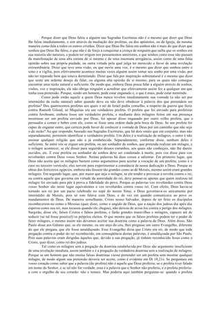 Porque dizer que Deus falou a alguém nas Sagradas Escrituras não é o mesmo que dizer que Deus
lhe falou imediatamente, e sim através da mediação dos profetas, ou dos apóstolos, ou da Igreja, da mesma
maneira como fala a todos os outros cristãos. Dizer que Deus lhe falou em sonhos não é mais do que dizer que
sonhou que Deus lhe falou, o que não é de força a conquistar a crença de ninguém que saiba que os sonhos em
sua maioria são naturais, e podem ter origem nos pensamentos anteriores, e que sonhos como esse não passam
da manifestação de uma alta estima de si mesmo e de uma insensata arrogância, assim como de uma falsa
opinião sobre sua própria piedade, ou outra virtude pela qual julga ter merecido o favor de uma revelação
extraordinária. Dizer que teve uma visão, ou que ouviu uma voz, é o mesmo que dizer que sonhou entre o
sono e a vigília, pois efetivamente acontece muitas vezes alguém assim tomar seu sonho por uma visão, por
não ter reparado bem que estava dormitando. Dizer que fala por inspiração sobrenatural é o mesmo que dizer
que sente um ardente desejo de falar, ou alguma alta opinião de si mesmo, para os quais não consegue
encontrar uma razão natural e suficiente. De modo que, embora Deus possa falar a alguém através de sonhos,
visões, voz e inspiração, ele não obriga ninguém a acreditar que efetivamente assim fez a qualquer um que
tenha essa pretensão. Porque, sendo um homem, pode estar enganado e, o que é mais, pode estar mentindo.
Como pode então aquele a quem Deus nunca revelou imediatamente sua vontade (a não ser por
intermédio da razão natural) saber quando deve ou não deve obedecer à palavra dos que pretendem ser
profetas? Dos quatrocentos profetas aos quais o rei de Israel pediu conselho, a respeito da guerra que fazia
contra Ramoth Gilead, só Miquéias era um verdadeiro profeta. O profeta que foi enviado para profetizar
contra Jeroboam, embora fosse um verdadeiro profeta, e mediante dois milagres feitos em sua presença
mostrasse ser um profeta enviado por Deus, foi apesar disso enganado por outro velho profeta, que o
persuadiu a comer e beber com ele, como se fosse uma ordem dada pela boca de Deus. Se um profeta foi
capaz de enganar outro, que certeza pode haver de conhecer a vontade de Deus por um caminho que não seja
o da razão? Ao que respondo, baseado nas Sagradas Escrituras, que há dois sinais que em conjunto, mas não
separadamente, permitem identificar o verdadeiro profeta. Um deles é a realização de milagres, o outro é não
ensinar qualquer religião que não a já estabelecida. Separadamente, conforme disse, nenhum deles é
suficiente. Se entre vós se erguer um profeta, ou um sonhador de sonhos, que pretenda realizar um milagre, e
o milagre acontecer; se ele disser para seguirdes deuses estranhos, aos quais não conheçais, não lhe dareis
ouvidos, etc. E esse profeta ou sonhador de sonhos deve ser condenado à morte, pois vos disse para vos
revoltardes contra Deus vosso Senhor. Nestas palavras há duas coisas a salientar. Em primeiro lugar, que
Deus não aceita que os milagres bastem como argumentos para aceitar a vocação de um profeta; como é o
caso no terceiro versículo, eles servem para experimentar a constância de nossa dedicação a Deus. Porque as
obras dos feiticeiros egípcios, embora não fossem tão grandes como as de Moisés, mesmo assim eram grandes
milagres. Em segundo lugar, que, por maior que seja o milagre, se ele tender a provocar a revolta contra o rei,
ou contra aquele que governa em virtude da autoridade do rei, deve pensar-se apenas que quem realizou tal
milagre foi enviado para pôr à prova a fidelidade do povo. Porque as palavras vos revoltardes contra Deus
vosso Senhor são neste lugar equivalentes a vos revoltardes contra vosso rei. Com efeito, Deus havia-se
tornado seu rei por um pacto celebrado no sopé do monte Sinai, e Deus governava-os unicamente por
intermédio de Moisés, pois só este falava com Deus, e de vez em quando comunicava ao povo os
mandamentos de Deus. De maneira semelhante, Cristo nosso Salvador, depois de ter feito os discípulos
reconhecerem-no como o Messias (quer dizer, como o ungido de Deus, que a nação dos judeus dia após dia
esperou como seu rei, mas recusou quando ele chegou), não deixou de avisá-los contra o perigo dos milagres.
Surgirão, disse ele, falsos Cristos e falsos profetas, e farão grandes maravilhas e milagres, capazes até de
seduzir (se tal fosse possível) os próprios eleitos. O que mostra que os falsos profetas podem ter o poder de
fazer milagres, e mesmo assim não devemos aceitar sua doutrina como a palavra de Deus. Além disso, São
Paulo disse aos Gálatas que, se ele mesmo, ou um anjo do céu, lhes pregasse um outro Evangelho, diferente
do que ele pregara, que ele fosse amaldiçoado. Esse Evangelho dizia que Cristo era rei, de modo que toda
pregação contra o poder do rei reconhecido, em conseqüência destas palavras, é amaldiçoada por São Paulo.
Pois suas palavras eram dirigidas àqueles que, devido a sua pregação, já tinham reconhecido Jesus como o
Cristo, quer dizer, como rei dos judeus.
Tal como os milagres sem a pregação da doutrina estabelecida por Deus são argumento insuficiente
de uma revelação imediata, assim também o é a pregação da verdadeira doutrina sem a realização de milagres.
Porque se um homem que não ensina falsas doutrinas viesse pretender ser um profeta sem mostrar qualquer
milagre, de modo algum sua pretensão deveria ser aceite, como é evidente em Dt 18,21s: Se perguntais em
vosso coração como saber que a palavra (do profeta) não é aquela que Deus proferiu; se o profeta tiver falado
em nome do Senhor, e se tal não for verdade, essa é a palavra que o Senhor não proferiu, e o profeta proferiu-
a com o orgulho de seu corarão: não o temais. Mas poderia aqui também perguntar-se: quando o profeta
 