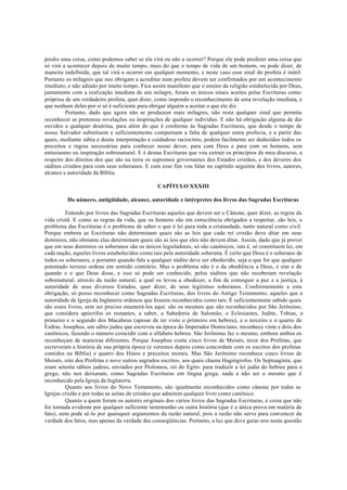 prediz uma coisa, como podemos saber se ela virá ou não a ocorrer? Porque ele pode predizer uma coisa que
só virá a acontecer depois de muito tempo, mais do que o tempo de vida de um homem, ou pode dizer, de
maneira indefinida, que tal virá a ocorrer em qualquer momento, e neste caso esse sinal do profeta é inútil.
Portanto os milagres que nos obrigam a acreditar num profeta devem ser confirmados por um acontecimento
imediato, e não adiado por muito tempo. Fica assim manifesto que o ensino da religião estabelecida por Deus,
juntamente com a realização imediata de um milagre, foram os únicos sinais aceites pelas Escrituras como
próprios de um verdadeiro profeta, quer dizer, como impondo o reconhecimento de uma revelação imediata, e
que nenhum deles por si só é suficiente para obrigar alguém a aceitar o que ele diz.
Portanto, dado que agora não se produzem mais milagres, não resta qualquer sinal que permita
reconhecer as pretensas revelações ou inspirações de qualquer indivíduo. E não há obrigação alguma de dar
ouvidos a qualquer doutrina, para além do que é conforme às Sagradas Escrituras, que desde o tempo de
nosso Salvador substituem e suficientemente compensam a falta de qualquer outra profecia, e a partir das
quais, mediante sábia e douta interpretação e cuidadoso raciocínio, podem facilmente ser deduzidos todos os
preceitos e regras necessárias para conhecer nosso dever, para com Deus e para com os homens, sem
entusiasmo ou inspiração sobrenatural. E é destas Escrituras que vou extrair os princípios de meu discurso, a
respeito dos direitos dos que são na terra os supremos governantes dos Estados cristãos, e dos deveres dos
súditos cristãos para com seus soberanos. E com esse fim vou falar no capítulo seguinte dos livros, autores,
alcance e autoridade da Bíblia.
CAPÍTULO XXXIII
Do número, antigüidade, alcance, autoridade e intérpretes dos livros das Sagradas Escrituras
Entendo por livros das Sagradas Escrituras aqueles que devem ser o Cânone, quer dizer, as regras da
vida cristã. E como as regras da vida, que os homens são em consciência obrigados a respeitar, são leis, o
problema das Escrituras é o problema de saber o que é lei para toda a cristandade, tanto natural como civil.
Porque embora as Escrituras não determinam quais são as leis que cada rei cristão deve ditar em seus
domínios, não obstante elas determinam quais são as leis que eles não devem ditar. Assim, dado que já provei
que em seus domínios os soberanos são os únicos legisladores, só são canônicos, isto é, só constituem lei, em
cada nação, aqueles livros estabelecidos como tais pela autoridade soberana. É certo que Deus é o soberano de
todos os soberanos, e portanto quando fala a qualquer súdito deve ser obedecido, seja o que for que qualquer
potentado terreno ordene em sentido contrário. Mas o problema não é o da obediência a Deus, e sim o de
quando e o que Deus disse, e isso só pode ser conhecido, pelos súditos que não receberam revelação
sobrenatural, através da razão natural, a qual os levou a obedecer, a fim de conseguir a paz e a justiça, à
autoridade de seus diversos Estados, quer dizer, de seus legítimos soberanos. Conformemente a esta
obrigação, só posso reconhecer como Sagradas Escrituras, dos livros do Antigo Testamento, aqueles que a
autoridade da Igreja da Inglaterra ordenou que fossem reconhecidos como tais. É suficientemente sabido quais
são esses livros, sem ser preciso enumerá-los aqui: são os mesmos que são reconhecidos por São Jerônimo,
que considera apócrifos os restantes, a saber, a Sabedoria de Salomão, o Eclesiastes, Judite, Tobias, o
primeiro e o segundo dos Macabeus (apesar de ter visto o primeiro em hebreu), e o terceiro e o quarto de
Esdras. Josephus, um sábio judeu que escreveu na época do Imperador Domiciano, reconhece vinte e dois dos
canônicos, fazendo o número coincidir com o alfabeto hebreu. São Jerônimo faz o mesmo, embora ambos os
reconheçam de maneiras diferentes. Porque Josephus conta cinco livros de Moisés, treze dos Profetas, que
escreveram a história de sua própria época (e veremos depois como concordam com os escritos dos profetas
contidos na Bíblia) e quatro dos Hinos e preceitos morais. Mas São Jerônimo reconhece cinco livros de
Moisés, oito dos Profetas e nove outros sagrados escritos, aos quais chama Hagiógrofos. Os Septuaginta, que
eram setenta sábios judeus, enviados por Ptolomeu, rei do Egito. para traduzir a lei judia do hebreu para o
grego, não nos deixaram, como Sagradas Escrituras em língua grega, nada a não ser o mesmo que é
reconhecido pela Igreja da Inglaterra.
Quanto aos livros do Novo Testamento, são igualmente reconhecidos como cânone por todas as
Igrejas cristãs e por todas as seitas de cristãos que admitem qualquer livro como canônico.
Quanto a quem foram os autores originais dos vários livros das Sagradas Escrituras, é coisa que não
foi tornada evidente por qualquer suficiente testemunho ou outra história (que é a única prova em matéria de
fato), nem pode sê-lo por quaisquer argumentos da razão natural, pois a razão não serve para convencer da
verdade dos fatos, mas apenas da verdade das conseqüências. Portanto, a luz que deve guiar-nos nesta questão
 