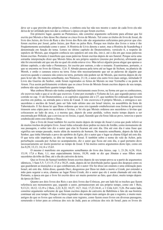 deve ser a que provém dos próprios livros, e embora esta luz não nos mostre o autor de cada livro ela não
deixa de ter utilidade para nos dar a conhecer a época em que foram escritos.
Em primeiro lugar, quanto ao Pentateuco, não constitui argumento suficiente para afirmar que foi
escrito por Moisés o fato desse lhe chamar os cinco livros de Moisés. Tal como os títulos do livro de Josué, do
livro dos Juízes, do livro de Rute e dos livros dos Reis não são argumentos suficientes para provar que eles
foram escritos por Josué, pelos Juízes, por Rute ou pelos Reis. Porque nos títulos dos livros o tema é tão
freqüentemente assinalado como o autor. A História de Lívio denota o autor, mas a História de Scanderbeg é
denominada em função do tema. Lemos no último capítulo do Deuteronômio, versículo 6, a respeito do
sepulcro de Moisés, que ninguém conhecia seu sepulcro até este dia, isto é, até o dia em que essas palavras
foram escritas. Portanto é manifesto que essas palavras foram escritas depois de seu funeral. Porque seria uma
estranha interpretação dizer que Moisés falou de seu próprio sepulcro (mesmo por profecia), afirmando que
não foi encontrado até que um dia no qual ele ainda estava vivo. Mas talvez alguém possa alegar que apenas o
último capítulo, e não todo o Pentateuco, foi escrito por outrem, e não o restante. Examinemos, portanto, o
que se encontra no livro do Gênese, 12,6: E Abraão passou pela terra até ao lugar de Sichem, na planície de
Moreh, e então o cananeu estava na terra. Estas têm necessariamente que ser as palavras de alguém que
escreveu quando o cananeu não estava na terra, portanto não podem ser de Moisés, que morreu depois de ele
para lá ter ido. De maneira semelhante, nos Números, 21,14, o autor cita outro livro mais antigo, intitulado O
Livro das Guerras do Senhor, onde foram registrados os feitos de Moisés no mar Vermelho e na ponte de
Arnon. Fica assim perfeitamente evidente que os cinco livros de Moisés foram escritos depois de seu tempo,
embora não seja manifesto quanto tempo depois.
Mas embora Moisés não tenha compilado inteiramente esses livros, na forma em que os conhecemos,
ele escreveu tudo o que aí se diz que escreveu. Como por exemplo o Volume da Lei, que segundo parece está
contido no cap. 11 do Deuteronômio, e os capítulos seguintes até o 27, que também foi ordenado que fossem
escritos em pedras, na entrada para a terra de Canaã. E isto escreveu-o 0 próprio Moisés, e entregou-o aos
sacerdotes e anciãos de Israel, para ser lido todo sétimo ano em Israel inteiro, na assembléia da festa do
Tabernáculo. E foi dessa lei que Deus ordenou que seus reis (quando estabeleceram essa forma de governo)
tirassem uma cópia para os sacerdotes e levitas, e foi ela que Moisés ordenou aos sacerdotes e levitas que
colocassem ao lado da arca, e a mesma que, depois de estar perdida, voltou muito tempo depois a ser
encontrada por Hilkiah, que a enviou ao rei Josias, o qual, fazendo que ela fosse lida ao povo, renovou o pacto
estabelecido entre este último e Deus.
Que o livro de Josué também foi escrito muito depois do tempo de Josué é coisa que pode inferir-se
de muitos trechos do próprio livro. Josué tinha colocado doze pedras no meio do Jordão, como monumento de
sua passagem, e sobre isto diz o autor que elas lá ficaram até este dia. Ora até este dia é uma frase que
significa um tempo passado, muito além da memória do homem. De maneira semelhante, depois da fala do
Senhor, que tinha libertado o povo do opróbrio do Egito, diz o autor que o lugar se chama Gilgal até este dia.
O que teria sido impróprio, se dito no tempo de Josué. E também sobre o nome do vale de Achor, pela
perturbação causada por Achan no acampamento, diz o autor que ficou até este dia, o qual portanto deve
necessariamente ser muito posterior ao tempo de Josué. E há muitos outros argumentos deste tipo, como em
Jos 8,29; 13,13; 14,14 e 15,63.
O mesmo é manifesto em argumentos semelhantes do livro dos Juízes, cap. 1, 21.26; 6,24; 10,4;
15,19; 17,6 e Rute, 1,1, mas especialmente Juízes, 18,30, onde se diz que Jônatas e seus filhos eram
sacerdotes da tribo de Dan, até o dia do cativeiro da terra.
Que os livros de Samuel também foram escritos depois de seu tempo prova se a partir de argumentos
idênticos, 1 Sam 5,5; 7,13.15; 27,6 e 30,25, onde, depois de ter distribuído partes iguais dos despojos entre os
que guardaram as munições e os que combateram, diz o autor: Ele fez disso um estatuto e uma ordenação para
Israel, até este dia. Além disso, quando Davi, desgostoso por Deus ter dado a morte a Uzzah, por estender a
mão para segurar a arca, chamou ao lugar Perez-Uzzah, diz o autor que ele é assim chamado até este dia.
Portanto, a época em que o livro foi escrito deve ser muito posterior ao fato, quer dizer, muito tempo depois
da época de Davi.
Quanto aos dois livros dos Reis e aos dois livros das Crônicas, por um lado há os trechos que fazem
referência aos monumentos que, segundo o autor, permaneceram até seu próprio tempo, como em 1 Reis,
9,13.21; 10,12; 12,19 e 2 Reis, 2,22; 8,22; 10,27; 14,7; 16,6; 17,23.34.41, e 1 Crôn 4,41; 5,26. Por outro lado,
constitui argumento suficiente de que foram escritos depois do cativeiro de Babilônia o fato de sua história
continuar até esse tempo. Porque os fatos registados são sempre mais antigos do que o registro, e muito mais
antigos do que os livros que referem ou citam esse registro, como fazem esses livros em diversas passagens,
remetendo o leitor para as crônicas dos reis de Judá, para as crônicas dos reis de Israel, para os livros do
 