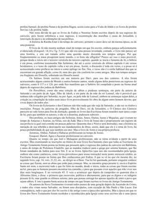 profeta Samuel, do profeta Natan e do profeta Hageu, assim como para a Visão de Jehdo e os livros do profeta
Servias e do profeta Addo.
Não resta dúvida de que os livros de Esdras e Neemias foram escritos depois de seu regresso do
cativeiro, pois fazem referência a esse regresso, à reconstrução das muralhas e casas de Jerusalém, à
renovação do pacto e às ordenações de sua política.
A história da Rainha Ester é do tempo do cativeiro, portanto o autor deve ser da mesma época, ou de
uma posterior.
O livro de Jó não mostra nenhum sinal do tempo em que foi escrito, embora pareça suficientemente
evidenciado (Ezequiel, 14,14 e Tg, 5,11) que não era uma pessoa inventada; contudo, o livro não parece ser
uma história, e sim um tratado sobre uma questão muito discutida nos tempos antigos: Por que
freqüentemente os maus prosperam neste mundo, e os bons são afligidos? Parece ser isso o mais provável,
porque desde o início até o terceiro versículo do terceiro capítulo, quando se inicia o lamento de Jó, o hebreu
é em prosa, conforme testemunha São Jerônimo; daí até o sexto versículo do último capítulo é em versos
hexâmetros; e o resto do capítulo volta a ser em prosa. Assim, a discussão é toda em verso, e a prosa só é
acrescentada como prefácio no início e como epílogo no fim. Ora, o verso não é o estilo habitual dos que se
encontram em grande aflição, corno Jó, nem dos que vão confortá-los como amigos. Mas nos tempos antigos
era freqüente em filosofia, sobretudo em filosofia moral.
Os Salmos foram escritos em sua maioria por Davi, para uso dos cantores. A eles foram
acrescentados alguns cantos de Moisés e outros homens santos, sendo alguns deles posteriores ao regresso do
cativeiro, como 0 137 e o 126, por onde fica manifesto que o Saltério foi compilado e posto na forma atual
depois do regresso dos judeus de Babilônia.
Os Provérbios, como são uma coleção de sábias e piedosas sentenças, em parte da autoria de
Salomão e em parte da de Agur, filho de Jakeh, e em parte da da mãe do rei Lemuel, não é provável que
tenham sido coligidos por Salomão, ou por Agur, ou pela mãe de Lemuel; embora as sentenças sejam deles, a
coleção ou compilação de todos num único livro provavelmente foi obra de algum outro homem devoto, que
viveu depois de todos eles.
Os livros do Eclesiastes e dos Cânticos não têm nada que não seja de Salomão, a não ser os títulos e
inscrições. Porque As palavras do pregador, filho de Davi, rei de Jerusalém, e O Cântico dos Cânticos
parecem ter sido feitos para fins de distinção, quando os livros das Escrituras foram reunidos num único corpo
de lei, para que também os autores, e não só a doutrina, pudessem subsistir.
Dos profetas, os mais antigos são Sofonias, Jonas, Amos, Oséias, Isaías e Miquéias, que viveram no
tempo de Amazias e Azarias, ou Ozias, reis de Judá. Mas o livro de Jonas não é propriamente um registro de
sua profecia (a qual está contida em poucas palavras: Quarenta dias e Nínive será destruída), mas a história ou
narração de sua rebeldia e desrespeito aos mandamentos de Deus; assim, dado que ele é o tema do livro, há
pouca probabilidade de que seja também seu ator. Mas o livro de Amós é sua própria profecia.
Jeremias, Abdias, Nahum e Habacuc profetizaram no tempo de Josias.
Ezequiel, Daniel, Ageu e Zacarias profetizaram no cativeiro.
Quanto ao tempo em que Joel e Malaquias profetizaram, não se torna evidente a partir de seus
escritos. Mas examinando as inscrições ou títulos de seus livros fica bastante claro que todas as Escrituras do
Antigo Testamento foram postas na forma que possuem após o regresso dos judeus do cativeiro em Babilônia,
e antes do tempo de Ptolomeu Filadelfo, que as mandou traduzir para o grego por setenta homens, que lhe
foram mandados da Judéia para esse fim. E se os livros Apócrifos (que nos são recomendados pela Igreja,
embora não como canônicos, como livros proveitosos para nossa instrução) neste ponto merecem crédito, as
Escrituras foram postas na forma que lhes conhecemos por Esdras. 0 que se vê no que ele mesmo diz, no
segundo livro, cap. 14, vers. 21,22, etc., ao dirigir-se a Deus: Tua lei foi queimada, portanto ninguém conhece
as coisas que fizeste, nem as obras que estão para começar. Mas, se encontro graça perante ti, envia o Espírito
Santo até mim, e escreverei tudo o que foi feito no mundo, desde o início, todas as coisas que foram escritas
na lei, para que os homens possam encontrar teu caminho, e para que possam viver aqueles que irão viver nos
dias mais longínquos. E no versículo 45: E veio a acontecer que depois de cumpridos os quarenta dias o
Altíssimo falou, e disse: o primeiro que escreveste, publica-o abertamente, para que os dignos e os indignos
possam lê-lo; mas guarda os últimos setenta, para que possas entregá-los apenas àqueles de entre o povo que
sejam sábios. E isto é quanto basta acerca do tempo em que foram escritos os livros do Antigo Testamento.
Os autores do Novo Testamento viveram todos menos de uma geração depois da Ascensão de Cristo,
e todos eles viram nosso Salvador, ou foram seus discípulos, com exceção de São Paulo e São Lucas. Em
conseqüência, tudo o que por eles foi escrito é tão antigo como a época dos apóstolos. Mas a época em que os
livros dos Novo Testamento foram recebidos e reconhecidos pela Igreja como seus escritos não é uma época
 
