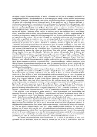 tão remota. Porque, assim como os livros do Antigo Testamento não nos vêm de uma época mais antiga do
que a de Esdras, que sob a direção do Espírito de Deus os recuperou, quando estavam perdidos, assim também
os do Novo Testamento, cujas cópias não eram muitas, nem facilmente poderiam estar todas nas mãos de uma
só pessoa, não podem datar de uma época mais antiga do que aquela em que os dirigentes da Igreja os
reuniram, aprovaram, e no-los recomendaram como sendo os escritos desses apóstolos e discípulos por cujos
nomes são designados. A primeira enumeração de todos os livros , tanto do terem sido coligidos por Clemente
Primeiro (depois de São Pedro), bispo de Roma. Mas como apenas se julga isso, e muitos o contestam, o
concílio de Laodicéia é o primeiro que conhecemos a recomendar a Bíblia às Igrejas cristãs, como sendo os
escritos dos profetas e apóstolos, e esse concílio se reuniu no ano de 364 depois de Cristo. E nessa época,
embora até então a ambição fosse o que dominava entre os grandes doutores da Igreja, fazendo-os deixar de
reconhecer os imperadores, apesar de cristãos, como pastores, mas só como ovelhas, e considerar como lobos
os imperadores não cristãos, e de se terem esforçado por apresentar sua doutrina, não como conselho e
informação, na qualidade de pregadores, mas como leis, na qualidade de governantes absolutos; embora tais
fraudes pretendessem tornar o povo mais piedoso e mais obediente à doutrina cristã; apesar de tudo isto estou
convencido de que isso não os levou a falsificar as Escrituras, embora as cópias dos livros do Novo
Testamento estivessem apenas nas mãos dos eclesiásticos, pois se tivessem a intenção de assim fazer sem
dúvida os teriam tornado mais favoráveis do que são a seu poder sobre os príncipes cristãos. Portanto, não
vejo qualquer razão para duvidar que o Antigo e o Novo Testamento, tais como atualmente os conhecemos,
são os verdadeiros registros das coisas que foram feitas e ditas pelos profetas e apóstolos. Assim, talvez
alguns daqueles livros que são chamados Apócrifos não tenham sido deixados fora do Cânone por
inconformidade de doutrina com o restante, mas apenas por não terem sido encontrados em hebreu. Porque
depois da conquista da Ásia por Alexandre, o Grande, eram poucos os judeus cultos que não conheciam
perfeitamente a língua grega. Pois os setenta intérpretes que verteram a Bíblia para o grego eram todos
hebreus, e ainda temos as obras de Philo e de Josephus, ambos judeus, por eles eloqüentemente escritas em
grego. Mas o que torna canônico um livro não é o autor, é a autoridade da Igreja. E embora esses livros hajam
sido escritos por diversos homens, é manisfesto que todos eles estavam imbuídos do mesmo espírito, pelo fato
de todos eles conspirarem para o mesmo fim, que era o estabelecimento dos direitos do reino de Deus, do Pai,
do Filho e do Espirito Santo.
Porque o livro do Gênese derivava a genealogia do povo de Deus desde a criação do mundo até a ida
para o Egito. Os outros quatro livros de Moisés contêm a eleição de Deus como rei desse povo, e as leis que
ele prescreveu para seu governo. Os livros de Josué, dos Juízes, de Rute e de Samuel, até o tempo de Saul,
descrevem as ações do povo de Deus, até o momento em que se libertaram do jugo de Deus e escolheram um
rei, à maneira das nações vizinhas. 0 resto da história do Antigo Testamento deriva a sucessão da linha de
Davi, até o cativeiro, linha essa da qual viria a nascer o restaurador do reino de Deus, nosso abençoado
Salvador Deus Filho, cuja vinda foi prevista nos livros dos profetas, depois dos quais os evangelistas
escreveram sua vida, suas ações e sua pretensão ao trono, enquanto viveu sobre a terra. Por último, os Atos e
Epistolas dos apóstolos declaram a vinda de Deus, o Espírito Santo, e a autoridade que ele lhes deixou, e a
seus sucessores, para a direção dos judeus e para a conversão dos gentios. Em resumo, tanto as histórias e
profecias do Antigo Testamento como os Evangelhos e Epistolas do Novo Testamento tiveram um só e único
objetivo, a conversão dos homens à obediência a Deus; 1, em Moisés e nos sacerdotes; 2, no homem Cristo; e
3, nos apóstolos e nos sucessores do poder apostólico. Porque efetivamente estes representaram, em
momentos diversos, a pessoa de Deus; Moisés e seus sucessores, os Sumos Sacerdotes e reis de Judá, no
Antigo Testamento; o próprio Cristo, durante o tempo que viveu na terra; e os apóstolos e seus sucessores,
desde o dia do Pentecostes (quando o Espírito Santo baixou sobre eles) até o dia de hoje.
É uma questão muito disputada entre as diversas seitas da religião cristã de onde as Escrituras tiram
sua autoridade. Questão que às vezes é formulada em outros termos: Como sabemos que elas são a palavra de
Deus? ou Por que acreditamos que elas o são? A dificuldade de resolver essa questão vem sobretudo da
impropriedade das palavras em que a própria questão está formulada. Porque em todo o lado se acredita que
foi Deus seu primeiro e original autor, logo, não é essa a questão que está em disputa. Por outro lado, é
evidente que só podem saber que elas são a palavra de Deus (embora todos os verdadeiros cristãos em tal
creiam) aqueles a quem o próprio Deus o revelou sobrenaturalmente, portanto não é correto colocar a questão
em termos de nosso conhecimento de tal fato. Por último, quando se levanta a questão de nossa crença, dado
que uns são levados a acreditar por uma razão e outros por outras diferentes, não é possível dar uma respostas
geral válida para todos. A formulação correta da questão é por que autoridade elas são tornadas lei.
Na medida em que não diferem das leis de natureza, não há dúvida de que são a lei de Deus, e são
portadoras de uma autoridade legível por todos os homens que têm o uso da razão natural. Mas esta
 