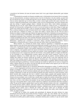 e encontra-se nos homens, tal como em muitos outros seres vivos, quer estejam adormecidos, quer estejam
despertos.
A diminuição da sensação nos homens acordados não é a diminuição do movimento feito na sensação,
mas seu obscurecimento, um pouco à maneira como a luz do sol obscurece a luz das estrelas, as quais nem
por isso deixam de exercer a virtude pela qual são visíveis, durante o dia menos do que à noite. Mas porque,
entre as muitas impressões que os nossos olhos, ouvidos e outros órgão recebem dos corpos exteriores, só é
sensível a impressão predominante, assim também, sendo a luz do sol predominante, não somos afetados pela
ação das estrelas. E quando qualquer objeto e afastado dos nossos olhos, muito embora permaneça a
impressão que fez em nós, outros objetos mais presentes sucedem-se e atuam em nós, e a imaginação do
passado fica obscurecida e enfraquecida, tal como a voz de um homem no ruído diário. Daqui se segue que
quanto mais tempo decorrer desde a visão ou sensação de qualquer objeto, tanto mais fraca é a imaginação.
Pois a contínua mudança do corpo do homem destrói com o tempo as partes que foram agitadas na sensação,
de tal modo que a distância no tempo e no espaço têm ambas o mesmo efeito em nós. Pois tal como à
distância no espaço os objetos para que olhamos nos aparecem minúsculos e indistintos em seus pormenores e
as vozes se tornam fracas e inarticuladas, assim também, depois de uma grande distância de tempo, a nossa
imaginação do passado é fraca e perdemos, por exemplo, muitos pormenores das cidades que vimos, das ruas,
e muitas circunstâncias das ações. Esta sensação diminuída, quando queremos exprimir a própria coisa (isto é,
a própria ilusão), denomina-se imaginação, como já disse anteriormente; mas, quando queremos exprimir a
diminuição e significar que a sensação é evanescente, antiga e passada, denomina-se memória. Assim a
imaginação e a memória são uma e a mesma coisa, que, por razões várias, tem nomes diferentes.
Muita memória, ou a memória de muitas coisas, chama-se experiência. A imaginação diz respeito
apenas àquelas coisas que foram anteriormente percebidas pela sensação, ou de uma só vez, ou por partes em
várias vezes. A primeira (que consiste em imaginar o objeto em sua totalidade, tal como ele se apresentou na
sensação) é a imaginação simples, como quando imaginamos um homem, ou um cavalo que vimos antes; a
outra é composta, como quando a partir da visão de um homem num determinado momento, e de um cavalo
em outro momento, concebemos no nosso espírito um centauro. Assim, quando alguém compõe a imagem de
sua própria pessoa com a imagem das ações de outro homem, como quando alguém se imagina um Hércules,
ou um Alexandre (o que freqüentemente acontece àqueles que lêem muitos romances), trata-se de uma
imaginação composta e na verdade nada mais é do que uma ficção do espírito. Existem também outras
imagens que surgem nos homens (ainda que em estado de vigília) devido a uma forte impressão feita na
sensação, como acontece quando, depois de olharmos fixamente para o Sol, permanece diante dos nossos
olhos uma imagem do Sol que se conserva durante muito tempo depois; ou quando, depois de atentar longa e
fixamente para figuras geométricas, o homem (ainda que em estado de vigília) tem no escuro as imagens de
linhas e ângulos diante de seus olhos. Este tipo de ilusão não tem nenhum nome especial, por ser uma coisa
que não aparece comumente no discurso dos homens.
As imaginações daqueles que se encontram adormecidos denominam-se sonhos. E também estas (tal
como as outras imaginações) estiveram anteriormente, ou em sua totalidade ou parcialmente, na sensação. E
porque, na sensação, o cérebro e os nervos, que constituem os órgãos necessários da sensação, estão de tal
modo entorpecidos que não são facilmente agitados pela ação dos objetos externos, não pode haver no sono
qualquer imaginação ou sonho que não provenha da agitação das partes internas do corpo do homem. Estas
partes internas, pela conexão que têm com o cérebro e outros órgãos, quando estão agitadas mantêm os
mesmos em movimento. Donde se segue que as imaginações ali anteriormente formadas surgem como se o
homem estivesse acordado, com a ressalva que, estando agora os órgãos dos sentidos entorpecidos, a ponto de
nenhum novo objeto os poder dominar e obscurecer com uma impressão mais vigorosa, um sonho tem de ser
mais claro, em meio a este silêncio da sensação, do que nossos pensamentos quando despertos. E daqui se
segue que é uma questão difícil, e talvez mesmo impossível, estabelecer uma distinção clara entre sensação e
sonho. No que me diz respeito, quando observo que nos sonhos não penso muitas vezes nem constantemente
nas mesmas pessoas, lugares, objetos, ações que ocupam o meu pensamento quando estou acordado, e que
não recordo uma tão longa cadeia de pensamentos coerentes, sonhando como em outros momentos, e porque
acordado observo muitas vezes o absurdo dos sonhos, mas nunca sonho com os absurdos de meus
pensamentos despertos, contento-me com saber que, estando desperto, não sonho, muito embora, quando
sonho, me julgue acordado.
E dado que os sonhos são causados pela perturbação de algumas das parte internas do corpo,
perturbações diversas têm de causar sonhos diversos. E daqui se segue que estar deitado com frio provoca
sonhos de terror e faz surgir o pensamento e a imagem de alguns objetos temerosos (sendo recíprocos o
movimento do cérebro para as partes internas, e das partes internas para o cérebro). E que do mesmo modo
 