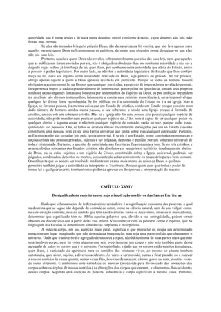 autoridade não é outra senão a de toda outra doutrina moral conforme à razão, cujos ditames são leis, não
feitas, mas eternas.
Se elas são tornadas leis pelo próprio Deus, são da natureza da lei escrita, que são leis apenas para
aqueles perante quem Deus suficientemente as publicou, de modo que ninguém possa desculpar-se que elas
não são suas leis.
Portanto, aquele a quem Deus não revelou sobrenaturalmente que elas são suas leis, nem que aqueles
que as publicaram foram enviados por ele, não é obrigado a obedecer-lhes por nenhuma autoridade a não ser a
daquele cujas ordens já têm força de lei, quer dizer, por nenhuma outra autoridade que não a do Estado, único
a possuir o poder legislativo. Por outro lado, se não for a autoridade legislativa do Estado que lhes confere
força de lei, deve ser alguma outra autoridade derivada de Deus, seja pública ou privada. Se for privada,
obriga apenas àquele a quem a Deus aprouve revelá-la em particular. Porque se todos os homens fossem
obrigados a aceitar como lei de Deus o que qualquer particular, a pretexto de inspiração ou revelação pessoal,
lhes pretenda impor (e dado o grande número de homens que, por orgulho ou ignorância, tomam seus próprios
sonhos e extravangantes fantasias e loucuras por testemunhos do Espírito de Deus, ou por ambição pretendem
ter recebido tais divinos testemunhos, falsamente e contra suas próprias consciências), seria impossível que
qualquer lei divina fosse reconhecida. Se for pública, ou é a autoridade do Estado ou é a da Igreja. Mas a
Igreja, se for uma pessoa, é a mesma coisa que um Estado de cristãos, sendo um Estado porque consiste num
dado número de homens unidos numa pessoa, o seu soberano, e sendo uma Igreja porque é formada de
cristãos, unidos sob um soberano cristão. Mas se a Igreja não for uma pessoa não possui qualquer espécie de
autoridade; não pode mandar nem praticar qualquer espécie de ,,Tão; nem é capaz de ter qualquer poder ou
qualquer direito a alguma coisa; e não tem qualquer espécie de vontade, razão ou voz, porque todas essas
qualidades são pessoais. Ora, se todos os cristãos não se encontrarem abrangidos por um só Estado eles não
constituem uma pessoa, nem existe uma Igreja universal que tenha sobre eles qualquer autoridade. Portanto,
as Escrituras não são tornadas leis pela Igreja universal. E se ela é um Estado, nesse caso todos os monarcas e
nações cristãs são pessoas privadas, sujeitas a ser julgadas, depostas e punidas por um soberano universal de
toda a cristandade. Portanto, a questão da autoridade das Escrituras fica reduzida a isto: Se os reis cristãos, e
as assembléias soberanas dos Estados cristãos, são absolutos em seu próprio território, imediatamente abaixo
de Deus, ou se estão sujeitos a um vigário de Cristo, constituído sobre a Igreja universal, podendo ser
julgados, condenados, depostos ou mortos, consoante ele achar conveniente ou necessário para o bem comum.
Questão esta que só poderá ser resolvida mediante um exame mais atento do reino de Deus, o qual nos
permitirá também julgar a autoridade de interpretar as Escrituras. Porque quem quer que tenha o poder de
tornar lei a qualquer escrito, tem também o poder de aprovar ou desaprovar a interpretação do mesmo.
CAPÍTULO XXXIV
Do significado de espírito santo, anjo e inspiração nos livros das Santas Escrituras
Dado que o fundamento de todo raciocínio verdadeiro é a significação constante das palavras, a qual
na doutrina que se segue não depende da vontade do autor, como na ciência natural, nem do uso vulgar, como
na conversação corrente, mas do sentido que têm nas Escrituras, torna-se necessário, antes de ir mais adiante,
determinar que significado têm na Bíblia aquelas palavras que, devido a sua ambigüidade, podem tornar
obscuro ou discutível o que a partir delas vou inferir. Vou começar com as palavras corpo e espírito, que na
linguagem das Escolas se denominam substâncias corpóreas e incorpóreas.
A palavra corpo, em sua acepção mais geral, significa o que preenche ou ocupa um determinado
espaço ou um lugar imaginado, que não dependa da imaginação, mas seja uma parte real do que chamamos o
universo. Dado que o universo é o agregado de todos os corpos, não há nenhuma de suas partes reais que não
seja também corpo, nem há coisa alguma que seja propriamente um corpo e não seja também parte desse
agregado de todos os corpos que é o universo. Por outro lado, e dado que os corpos estão sujeitos à mudança,
quer dizer, à variedade da aparência para os sentidos das criaturas vivas, ao mesmo se chama também
substância, quer dizer, sujeito, a diversos acidentes. Às vezes a ser movido, outras a ficar parado; ou a parecer
a nossos sentidos às vezes quente, outras vezes frio, às vezes de uma cor, cheiro, gosto ou som, e outras vezes
de outro diferente. E atribuímos esta variedade do parecer (produzida pela diversidade das operações dos
corpos sobre os órgãos de nossos sentidos) às alterações dos corpos que operam, e chamamos-lhes acidentes
desses corpos. Segundo esta acepção da palavra, substância e corpo significam a mesma coisa. Portanto,
 
