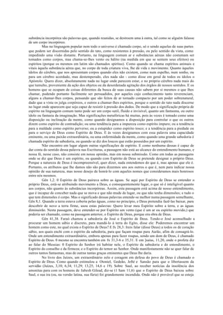 substância incorpórea são palavras que, quando reunidas, se destroem uma à outra, tal como se alguém falasse
de um corpo incorpóreo.
Mas na linguagem popular nem todo o universo é chamado corpo, só o sendo aquelas de suas partes
que podem ser discernidas pelo sentido do tato, como resistentes à pressão, ou pelo sentido da vista, como
impedindo uma visão distante. Portanto, na linguagem comum ar e substâncias aéreas não costumam ser
tomados como corpos, mas chama-se-lhes vento ou hálito (na medida em que se sentem seus efeitos) ou
espíritos (porque os mesmos em latim são chamados spiritus). Como quando se chama espíritos animais e
vitais àquela substância aérea que, no corpo de toda criatura viva, lhe dá vida e movimento. Quanto àqueles
ídolos do cérebro, que nos apresentam corpos quando eles não existem, como num espelho, num sonho, ou
para um cérebro acordado, mas destemperado, eles nada são - como disse em geral de todos os ídolos o
Apóstolo. Quero dizer, absolutamente nada no lugar onde parecem estar, e no próprio cérebro nada mais do
que tumulto, proveniente da ação dos objetos ou da desordenada agitação dos órgãos de nossos sentidos. E os
homens que se ocupam de coisas diferentes da busca de suas causas não sabem por si mesmos o que lhes
chamar, podendo portanto facilmente ser persuadidos, por aqueles cujo conhecimento tanto reverenciam,
alguns a chamar-lhes corpos, pensando que são feitos de ar tornado compacto por um poder sobrenatural,
dado que a vista os julga corpóreos, e outros a chamar-lhes espíritos, porque o sentido do tato nada discerne
no lugar onde aparecem que seja capaz de resistir à pressão dos dedos. De modo que a significação própria de
espírito na linguagem comum tanto pode ser um corpo sutil, fluido e invisível, quanto um fantasma, ou outro
ídolo ou fantasia da imaginação. Mas significações metafóricas há muitas, pois às vezes é tomado como uma
disposição ou inclinação da mente, como quando designamos a disposição para controlar o que os outros
dizem como espírito de contradição; ou uma tendência para a impureza como espírito impuro; ou a tendência
para a maldade como espírito perverso; ou a estupidez como espírito tosco; e a tendência para a piedade ou
para o serviço de Deus como Espírito de Deus. E às vezes designamos com essa palavra uma capacidade
eminente, ou uma paixão extraordinária, ou uma enfermidade da mente, como quando uma grande sabedoria é
chamada espírito de sabedoria, ou quando se diz dos loucos que estão possuídos por um espírito.
Não encontro em lugar algum outras significações de espírito. E como nenhuma dessas é capaz de
dar conta do sentido dessa palavra nas Escrituras, a passagem não está ao alcance do entendimento humano, e
nossa fé, nesse caso, não consiste em nossa opinião, mas em nossa submissão. Como em todas as passagens
onde se diz que Deus é um espírito, ou quando com Espírito de Deus se pretende designar o próprio Deus.
Porque a natureza de Deus é incompreensível, quer dizer, nada entendemos do que é, mas apenas que ele é.
Portanto, os atributos que lhe damos não são para dizermos uns aos outros o que é, nem para indicar nossa
opinião de sua natureza, mas nosso desejo de honrá-lo com aqueles nomes que consideramos mais honrosos
entre nós mesmos.
Gên 1,2. 0 Espírito de Deus pairava sobre as águas. Se aqui por Espírito de Deus se entender o
próprio Deus, está-se atribuindo movimento a Deus, e consequentemente lugar, o que só é inteligível quanto
aos corpos, não quanto às substâncias incorpóreas. Assim, esta passagem está acima de nosso entendimento,
que é incapaz de conceber nada que se mova e que não mude de lugar, ou que não tenha dimensões; e tudo o
que tem dimensões é corpo. Mas o significado dessas palavras entende-se melhor numa passagem semelhante,
Gên 8,1. Quando a terra estava coberta pelas águas, como no princípio, e Deus pretendia fazê-las baixar, para
descobrir de novo a terra firme, usou estas palavras: Quero levar meu Espírito sobre a terra, e as águas
diminuirão. Nesta passagem, deve entender-se por Espírito um vento (que é um ar ou espírito movido,) que
poderia ser chamado, como na passagem anterior, o Espírito de Deus, porque era obra de Deus.
Gên 41,38. Faraó chamou a sabedoria de José o Espírito de Deus. Tendo-o José aconselhado a
procurar um homem sábio e discreto, para mandá-lo à terra do Egito, disse ele: Poderemos encontrar um
homem como este, no qual exista o Espírito de Deus? E fx 28,3: Ireis falar (disse Deus) a todos os de coração
sábio, aos quais enchi com o espírito da sabedoria, para que façam roupas para Aarão, afim de consagrá-lo.
Onde um entendimento extraordinário, embora apenas para fazer roupas, sendo um dom de Deus, é chamado
Espírito de Deus. 0 mesmo se encontra também em fx 31,3-6 e 35,31. E em ]saías, 11,20, onde o profeta diz
ao falar do Messias: 0 Espírito do Senhor irá habitar nele, o Espírito da sabedoria e do entendimento, o
Espírito do conselho e da firmeza; e o Espírito do temor ao Senhor. Onde manifestamente não se quer falar de
outros tantos fantasmas, mas de outras tantas graças eminentes que Deus lhe daria.
No livro dos Juízes, um extraordinário zelo e coragem em defesa do povo de Deus é chamado o
Espírito de Deus. Como quando estimulou a Otoniel, Gedeão, Jefté e Sansão para que o libertassem da
servidão (Juízes, 3,10; 6,34; 11,29; 13,25; 14,6 e 19). Sobre Saul, ao receber notícias da insolência dos
amonitas para com os homens de Jabesh Gilead, diz-se (1 Sam 11,6) que o Espírito de Deus baixou sobre
Saul, e sua ira (ou, na versão latina, sua fúria) foi grandemente incendida. Onde não é provável que se esteja
 