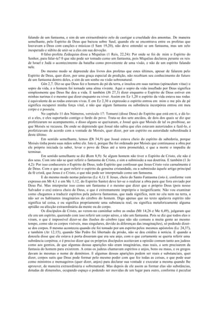 falando de um fantasma, e sim de um extraordinário zelo de castigar a crueldade dos amonitas. De maneira
semelhante, pelo Espírito de Deus que baixou sobre Saul, quando ele se encontrava entre os profetas que
louvavam a Deus com canções e músicas (I Sam 19,20), não deve entendei se um fantasma, mas um zelo
inesperado e súbito de unir-se a eles em sua devoção.
0 falso profeta Zedequias disse a Miquéias (1 Reis, 22,24): Por onde se foi de mim o Espírito do
Senhor, para falar-te? 0 que não pode ser tomado como um fantasma, pois Miquéias declarou perante os reis
de Israel e Judá o acontecimento da batalha como proveniente de uma visão, e não de um espírito falando
nele.
Do mesmo modo se depreende dos livros dos profetas que estes últimos, apesar de falarem pelo
Espírito de Deus, quer dizer, por uma graça especial de predição, não recebiam seu conhecimento do futuro
de um fantasma dentro deles, e sim de um sonho ou visão sobrenatural.
Gên 2,7. Diz-se que Deus fez o homem do pó da terra, e insulou em suas narinas (spiraculum vitae) o
sopro da vida, e o homem foi tornado uma alma vivente. Aqui o sopro da vida insuflado por Deus significa
simplesmente que Deus lhe deu a vida. E também (J6 27,3) dizer enquanto o Espírito de Deus estiver em
minhas narinas é o mesmo que dizer enquanto eu viver. Assim em Ez 1,20 o espírito da vida estava nas rodas
é equivalente de as rodas estavam vivas. E em Ez 2,30 a expressão o espírito entrou em mim e me pôs de pé
significa recuperei minha força vital, e não que algum fantasma ou substância incorpórea entrou em meu
corpo e o possuiu.
No capítulo 11 dos Números, versículo 17: Tomarei (disse Deus) do Espírito que está em ti, e dá-lo-
ei a eles, e eles suportarão contigo o fardo do povo. Trata-se dos sete anciãos, de dois dos quais se diz que
profetizaram no acampamento, e disso alguns se queixaram, e Josué quis que Moisés de tal os proibisse, ao
que Moisés se recusou. De onde se depreende que Josué não sabia que eles estavam autorizados a fazê-lo, e
profetizavam de acordo com a vontade de Moisés, quer dizer, por um espírito ou autoridade subordinada à
deste último.
Em sentido semelhante, lemos (Dt 34,9) que Josué estava cheio do espírito de sabedoria, porque
Moisés tinha posto suas mãos sobre ele. Isto é, porque lhe foi ordenado por Moisés que continuasse a obra por
ele próprio iniciada (a saber, levar o povo de Deus até a terra prometida), e que a morte o impediu de
terminar.
Em sentido semelhante se diz (Rom 8,9): Se algum homem não tiver o Espírito de Cristo, ele não é
dos seus. Com isto não se quer referir o fantasma de Cristo, e sim a submissão a sua doutrina. E também (1 Jo
4,2): Por isso conhecereis o Espírito de Deus; todo Espírito que confessar que Jesus Cristo veio carnalmente é
de Deus. Com o que se quer referir o espírito da genuína cristandade, ou a submissão àquele artigo principal
da fé cristã, que Jesus é o Cristo, o que não pode ser interpretado como um fantasma.
E do mesmo modo nestas palavras (Lc 4,1): E Jesus, cheio do Santo Fantasma (isto é, conforme vem
expresso em Mt 4,1 e em Mc 1,12, do Espirito Santo) deve ler-se o realizar a obra para que fora enviado por
Deus Pai. Mas interpretar isso como um fantasma é o mesmo que dizer que o próprio Deus (pois nosso
Salvador o era) estava cheio de Deus, o que é extremamente impróprio e insignificante. Não vou examinar
como chegamos a traduzir espíritos pela palavra fantasmas, que nada significa, nem no céu nem na terra, a
não ser os habitantes imaginários do cérebro do homem. Digo apenas que no texto apalavra espírito não
significa tal coisa, e ou significa propriamente uma substancia real, ou significa metaforicamente alguma
aptidão ou afecção extraordinária da mente ou do corpo.
Os discípulos de Cristo, ao verem-no caminhar sobre as ondas (Mt 14,26 e Me 6,49), julgaram que
ele era um espírito, querendo com isso referir um corpo aéreo, e não um fantasma. Pois se diz que todos eles o
viram, o que é impossível dizer-se das ilusões do cérebro (que não são comuns a muita gente ao mesmo
tempo, como são os corpos visíveis, mas singulares, devido às diferenças das imaginações), só podendo dizer-
se dos corpos. 0 mesmo aconteceu quando ele foi tomado por um espírito pelos mesmos apóstolos (Lc 24,37),
e também (At 12,15), quando São Pedro foi libertado da prisão, não se deu crédito à notícia. E quando a
donzela disse que ele estava à porta disseram que era seu anjo, com o que certamente se queria referir uma
substância corpórea; e é preciso dizer que os próprios discípulos aceitavam a opinião comum tanto aos judeus
como aos gentios, de que algumas dessas aparições não eram imaginárias, mas reais, e sem precisarem da
fantasia do homem para existirem. A estas os judeus chamavam espíritos e anjos, bons ou maus, e os gregos
davam às mesmas o nome de demônios. E algumas dessas aparições podem ser reais e substanciais, quer
dizer, corpos sutis que Deus pode formar pelo mesmo poder com que fez todas as coisas, e que pode usar
como ministros e mensageiros (quer dizer, anjos) para declarar sua vontade e executar a mesma quando lhe
aprouver, de maneira extraordinária e sobrenatural. Mas depois de ele assim as formar elas são substâncias,
dotadas de dimensões, ocupando espaço e podendo ser movidas de um lugar para outro, conforme é peculiar
 