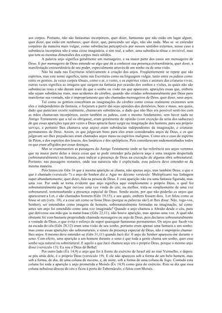 aos corpos. Portanto, não são fantasmas incorpóreos, quer dizer, fantasmas que não estão em lugar algum,
quer dizer, que estão em nenhures; quer dizer, que, parecendo ser algo, não são nada. Mas se se entender
corpóreo da maneira mais vulgar, como substâncias perceptíveis por nossos sentidos externos, nesse caso a
substância incorpórea não é uma coisa imaginária, e sim real, a saber, uma substância tênue e invisível, mas
que tem as mesmas dimensões dos corpos mais sólidos.
A palavra anjo significa geralmente um mensageiro, e na maior parte dos casos um mensageiro de
Deus. E por mensageiro de Deus entende-se algo que dá a conhecer sua presença extraordinária, quer dizer, a
manifestação extraordinária de seu poder, especialmente através de um sonho ou de uma visão.
Não há nada nas Escrituras relativamente à criação dos anjos. Freqüentemente se repete que são
espíritos, mas este nome significa, tanto nas Escrituras como na linguagem vulgar, tanto entre os judeus como
entre os gentios, às vezes corpos tênues, como o ar, o vento, e os espíritos vitais e animais das criaturas vivas;
outras vezes significa as imagens que surgem na fantasia por ocasião dos sonhos e visões, as quais não são
substâncias reais e não duram mais do que o sonho ou visão em que aparecem; aparições essas que, embora
não sejam substâncias reais, mas acidentes do cérebro, quando são criadas sobrenaturalmente por Deus para
manifestar sua vontade, não é impropriamente que são chamadas mensageiros de Deus, quer dizer, seus anjos.
Tal como os gentios concebiam as imaginações do cérebro como coisas realmente existentes sem
eles e independentes da fantasia, e forjaram a partir daí suas opiniões dos demônios, bons e maus, aos quais,
dado que pareciam existir realmente, chamavam substâncias, e dado que não lhes era possível senti-los com
as mãos chamavam incorpóreos, assim também os judeus, com o mesmo fundamento, sem haver nada no
Antigo Testamento que a tal os obrigasse, eram geralmente de opinião (com exceção da seita dos saduceus)
de que essas aparições (que por vezes a Deus aprazia fazer surgir na imaginação dos homens, para seu próprio
serviço, e portanto lhes chamava seus anjos) eram substâncias independentes da imaginação, e criaturas
permanentes de Deus. Assim, os que julgavam bons para eles eram considerados anjos de Deus, e os que
julgavam ser-lhes prejudiciais eram chamados anjos maus ou espíritos malignos. Como era o caso do espírito
de Píton, e dos espíritos dos loucos, dos lunáticos e dos epilépticos. Pois consideravam endemoninhados todos
os que eram afligidos por essas doenças.
Mas se examinarmos as passagens do Antigo Testamento onde se faz referência aos anjos veremos
que na maior parte delas a única coisa que se pode entender pela palavra anjo é uma imagem despertada
(sobrenaturalmente) na fantasia, para indicar a presença de Deus na execução de alguma obra sobrenatural.
Portanto, nas passagens restantes, onde sua natureza não é explicitada, essa palavra deve entender-se da
mesma maneira.
Pois lemos em Gên 16 que à mesma aparição se chama, não apenas anjo, mas também Deus; e que o
que é chamado (versículo 7) o anjo do Senhor diz a Agar no décimo versículo: Multiplicarei tua linhagem
super abundantemente; quer dizer, fala na pessoa de Deus. E esta aparição não era uma fantasia figurada, mas
uma voz. Por onde se torna evidente que anjo significa aqui simplesmente o próprio Deus, o qual fez
sobrenaturalmente que Agar ouvisse uma voz vinda do céu; ou melhor, trata-se simplesmente de uma voz
sobrenatural, testemunhando a presença especial de Deus. Sendo assim, por que não poderão os anjos que
apareceram a Lot, e são chamados homens (Gên 19,13), e aos quais, embora fossem dois, Lot falou como se
fosse só um (vers. 18), e a esse um como se fosse Deus (porque as palavras são Lot lhes disse: Não, rogo-vos,
Senhor), ser entendidos como imagens de homens, sobrenaturalmente formadas na imaginação, tal como
antes um anjo foi entendido como uma voz imaginada? Quando o anjo chamou a Abraão desde o céu, para
que detivesse sua mão que ia matar Isaac (Gên 22,11), não houve aparição, mas apenas uma voz. A qual não
obstante foi com bastante propriedade chamada mensageiro ou anjo de Deus, pois declarou sobrenaturalmente
a vontade de Deus, o que evita o esforço de supor quaisquer fantasmas permanentes. Os anjos que Jacob viu
na escada do céu (Gên 28,12) eram uma visão de seu sonho, portanto eram apenas uma fantasia e um sonho;
mas como essas aparições são sobrenaturais, e sinais da presença especial de Deus, não é impróprio chamar-
lhes anjos. 0 mesmo deve entender-se (Gên 31,11) quando Jacó diz: 0 anjo do Senhor apareceu-me durante o
sono. Com efeito, uma aparição a um homem durante o sono é que toda a gente chama um sonho, quer esse
sonho seja natural ou sobrenatural. E aquilo a que Jacó chamou anjo era o próprio Deus, porque o mesmo anjo
disse (versículo 13): Eu sou o Deus de Bethel.
Por outro lado (Êx 14,9) o anjo que foi à frente do exército de Israel até ao mar Vermelho, e depois
se pôs atrás dele, é o próprio Deus (versículo 19). E ele não apareceu sob a forma de um belo homem, mas
sob a forma, de dia, de uma coluna de nuvens, e, de noite, sob a forma de uma coluna de fogo. Contudo esta
coluna foi toda a aparição e anjo prometida a Moisés (Êx 14,9) como guia do exército. Pois se diz que essa
coluna nebulosa desceu do céu e ficou à porta do Tabernáculo, e falou com Moisés.
 