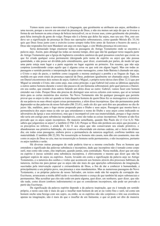 Vemos neste caso o movimento e a linguagem, que geralmente se atribuem aos anjos, atribuídos a
uma nuvem, porque a nuvem era um sinal da presença de Deus, e não era menos um anjo do que se tivesse a
forma de um homem ou uma criança de beleza inexcedível, ou se tivesse asas, como geralmente são pintados,
para falsa instrução da gente do vulgo. Porque não é a forma que deles faz anjos, mas seu uso. Ora, este uso
deve ser a significação da presença de Deus nas operações sobrenaturais, como quando Moisés (Ëx 33,14)
quis que Deus fosse junto com o exército (como sempre tinha feito antes de fazerem o bezerro de ouro), e
Deus não respondeu Irei nem Mandarei um anjo em meu lugar, e sim Minha presença irá convosco.
Seria demasiado longo enumerar todas as passagens do Antigo Testamento onde se encontra a
palavra anjo. Assim, para abrangê-las todas ao mesmo tempo, direi que não há qualquer texto naquela parte
do Antigo Testamento que a Igreja da Inglaterra considera canônica da qual possamos concluir que existe ou
que foi criada qualquer coisa permanente (designada pelo nome de espírito ou anjo) que não possua
quantidade, e não possa ser dividida pelo entendimento, quer dizer, examinada por partes, de modo tal que
uma parte esteja num lugar e a parte seguinte no lugar seguinte ao primeiro. Em resumo, que não seja
corpórea (considerando corpo aquilo que é alguma coisa ou que está em algum lugar). Mas em todas as
passagens o sentido permite a interpretação de anjo como mensageiro, como João Batista é chamado um anjo,
e Cristo o anjo do pacto, e também como (segundo a mesma analogia) a pomba e as línguas de fogo, na
medida em que eram sinais da presença especial de Deus, poderiam igualmente ser chamadas anjos. Embora
em Daniel encontremos dois nomes de anjos, Gabriel e Miguel, o próprio texto deixa claro (Dan 12,1) que por
Miguel se entende o Cristo, não como anjo, mas como príncipe; e que Gabriel (tal como as idênticas aparições
a outros santos homens durante o sono) não passava de um fantasma sobrenatural, pelo qual pareceu a Daniel,
em seu sonho, que estando dois santos falando um deles disse ao outro: Gabriel, vamos fazer este homem
entender sua visão. Porque Deus não precisa de distinguir seus servos celestes com nomes, que só se tornam
úteis para as curtas memórias dos mortais. No Novo Testamento não há qualquer passagem que permita
provar que os anjos (a não ser quando se trata daqueles homens de quem Deus fez os mensageiros e ministros
de sua palavra ou suas obras) sejam coisas permanentes, e além disso incorpóreas. Que são permanentes pode
depreender-se das palavras de nosso Salvador (Mt 25,41), onde ele diz que será dito aos pecadores no dia do
juízo: Ide, malditos, para o fogo eterno preparado para o Diabo e seus anjos. Passagem que mostra bem a
permanência dos anjos maus (a não ser que entendamos o nome do Diabo e seus anjos como indicando os
adversários da Igreja e seus ministros), mas que é incompatível com sua imaterialidade, porque o fogo eterno
não seria um castigo para substâncias impalpáveis, como são todas as coisas incorpóreas. Portanto aí não fica
provado que os anjos sejam incorpóreos. De maneira semelhante, quando São Paulo diz (1 Cor 6,3): Não
sabeis que julgaremos os anjos?; e também (2 Pdr 2,4): Porque se Deus não perdoou aos anjos que pecaram, e
os precipitou no inferno; e ainda (
Jdt 1,6): E aos anjos que não conservaram seu estado primitivo, e
abandonaram sua primitiva habitação, ele reservou a obscuridade em eternas cadeias, até o Juízo do último
dia; em todas estas passagens, embora prove a permanência da natureza angelical, confirma também sua
materialidade. E também (Mt 22,30): Na ressurreição os homens não casam, nem dão em casamento, mas são
como os anjos de Deus no céu; mas na ressurreição os homens serão permanentes, e não incorpóreos, portanto
os anjos também o serão.
Há diversas outras passagens de onde poderia tirar-se a mesma conclusão. Para os homens que
entendem o significado das palavras substância e incorpóreo, dado que incorpóreo não é tomado como corpo
sutil, mas como não corpo, elas implicam, quando juntas, uma contradição. Nessa medida, dizer que um anjo
ou espírito é (nesse sentido) uma substância incorpórea, é efetivamente o mesmo que dizer que não há
qualquer espécie de anjos ou espíritos. Assim, levando em conta a significação da palavra anjo no Antigo
Testamento, e a natureza dos sonhos e visões que acontecem aos homens através dos processos habituais da
natureza, inclino-me para pensar que os anjos não são mais do que aparições sobrenaturais da imaginação,
suscitadas pela intervenção especial e extraordinária de Deus, a fim de dar a conhecer à humanidade, e
principalmente a seu próprio povo, sua presença e seus mandamentos. Mas as numerosas passagens do Novo
Testamento, e as próprias palavras de nosso Salvador, em textos onde não há suspeita de corrupção das
Escrituras, arrancaram a minha débil razão o reconhecimento e crença de que também há anjos substanciais e
permanentes. Mas acreditar que eles não estão em parte alguma, quer dizer, em nenhures, quer dizer, que não
são nada, como dizem (embora indiretamente) os que os consideram incorpóreos, não pode ser provado a
partir das Escrituras.
Da significação da palavra espírito depende a da palavra inspiração, que ou é tomada em sentido
próprio, e neste caso não é mais do que o insuflar num homem de um ar ou vento fino e sutil, tal como um
homem enche uma bexiga com seu sopro, ou então, se os espíritos não são corpóreos e têm sua existência
apenas na imaginação, não é mais do que o insuflar de um fantasma; o que só pode ser dito de maneira
 