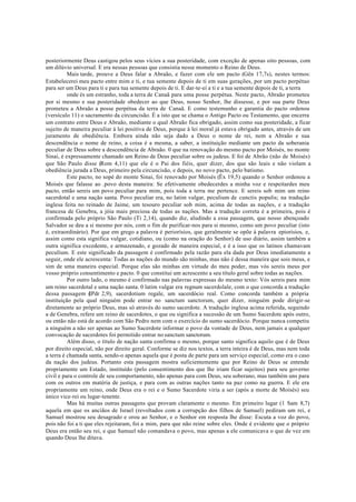 posteriormente Deus castigou pelos seus vícios a sua posteridade, com exceção de apenas oito pessoas, com
um dilúvio universal. E era nessas pessoas que consistia nesse momento o Reino de Deus.
Mais tarde, prouve a Deus falar a Abraão, e fazer com ele um pacto (Gên 17,7s), nestes termos:
Estabelecerei meu pacto entre mim e ti, e tua semente depois de ti em suas gerações, por um pacto perpétuo
para ser um Deus para ti e para tua semente depois de ti. E dar-te-ei a ti e a tua semente depois de ti, a terra
onde és um estranho, toda a terra de Canaã para uma posse perpétua. Neste pacto, Abraão prometeu
por si mesmo e sua posteridade obedecer ao que Deus, nosso Senhor, lhe dissesse, e por sua parte Deus
prometeu a Abraão a posse perpétua da terra de Canaã. E como testemunho e garantia do pacto ordenou
(versículo 11) o sacramento da circuncisão. É a isto que se chama o Antigo Pacto ou Testamento, que encerra
um contrato entre Deus e Abraão, mediante o qual Abraão fica obrigado, assim como sua posteridade, a ficar
sujeito de maneira peculiar à lei positiva de Deus, porque à lei moral já estava obrigado antes, através de um
juramento de obediência. Embora ainda não seja dado a Deus o nome de rei, nem a Abraão e sua
descendência o nome de reino, a coisa é a mesma, a saber, a instituição mediante um pacto da soberania
peculiar de Deus sobre a descendência de Abraão. 0 que na renovação do mesmo pacto por Moisés, no monte
Sinai, é expressamente chamado um Reino de Deus peculiar sobre os judeus. E foi de Abrão (não de Moisés)
que São Paulo disse (Rom 4,11) que ele é o Pai dos fiéis, quer dizer, dos que são leais e não violam a
obediência jurada a Deus, primeiro pela circuncisão, e depois, no novo pacto, pelo batismo.
Este pacto, no sopé do monte Sinai, foi renovado por Moisés (Êx 19,5) quando o Senhor ordenou a
Moisés que falasse ao .povo desta maneira: Se efetivamente obedecerdes a minha voz e respeitardes meu
pacto, então sereis um povo peculiar para mim, pois toda a terra me pertence. E sereis sob mim um reino
sacerdotal e uma nação santa. Povo peculiar era, no latim vulgar, peculium de cunctis populis; na tradução
inglesa feita no reinado de Jaime, um tesouro peculiar sob mim, acima de todas as nações, e a tradução
francesa de Genebra, a jóia mais preciosa de todas as nações. Mas a tradução correta é a primeira, pois é
confirmada pelo próprio São Paulo (Ti 2,14), quando diz, aludindo a essa passagem, que nosso abençoado
Salvador se deu a si mesmo por nós, com o fim de purificar-nos para si mesmo, como um povo peculiar (isto
é, extraordinário). Por que em grego a palavra é periorísios, que geralmente se opõe à palavra epiorísios, e,
assim como esta significa vulgar, cotidiano, ou (como na oração do Senhor) de uso diário, assim também a
outra significa excedente, e armazenado, e gozado de maneira especial, e é a isso que os latinos chamavam
peculium. E este significado da passagem é confirmado pela razão para ela dada por Deus imediatamente a
seguir, onde ele acrescenta: Todas as nações do mundo são minhas, mas não é dessa maneira que sois meus, e
sim de uma maneira especial. Porque elas são minhas em virtude do meu poder, mas vós sereis meus por
vosso próprio consentimento e pacto. 0 que constitui um acrescento a seu título geral sobre todas as nações.
Por outro lado, o mesmo é confirmado nas palavras expressas do mesmo texto: Vós sereis para mim
um reino sacerdotal e uma nação santa. 0 latim vulgar era regnum sacerdolale, com o que concorda a tradução
dessa passagem (
IPdr 2,9), sacerdotium regale, um sacerdócio real. Como concorda também a própria
instituição pela qual ninguém pode entrar no sanctum sanctorum, quer dizer, ninguém pode dirigir-se
diretamente ao próprio Deus, mas só através do sumo sacerdote. A tradução inglesa acima referida, seguindo
a de Genebra, refere um reino de sacerdotes, o que ou significa a sucessão de um Sumo Sacerdote após outro,
ou então não está de acordo com São Pedro nem com o exercício do sumo sacerdócio. Porque nunca competiu
a ninguém a não ser apenas ao Sumo Sacerdote informar o povo da vontade de Deus, nem jamais a qualquer
convocação de sacerdotes foi permitido entrar no sanctum sanctorum.
Além disso, o título de nação santa confirma o mesmo, porque santo significa aquilo que é de Deus
por direito especial, não por direito geral. Conforme se diz nos textos, a terra inteira é de Deus, mas nem toda
a terra é chamada santa, sendo-o apenas aquela que é posta de parte para um serviço especial, como era o caso
da nação dos judeus. Portanto esta passagem mostra suficientemente que por Reino de Deus se entende
propriamente um Estado, instituído (pelo consentimento dos que lhe iriam ficar sujeitos) para seu governo
civil e para o controle de seu comportamento, não apenas para com Deus, seu soberano, mas também uns para
com os outros em matéria de justiça, e para com as outras nações tanto na paz como na guerra. E ele era
propriamente um reino, onde Deus era o rei e o Sumo Sacerdote viria a ser (após a morte de Moisés) seu
único vice-rei ou lugar-tenente.
Mas há muitas outras passagens que provam claramente o mesmo. Em primeiro lugar (1 Sam 8,7)
aquela em que os anciãos de Israel (revoltados com a corrupção dos filhos de Samuel) pediram um rei, e
Samuel mostrou seu desagrado e orou ao Senhor, e o Senhor em resposta lhe disse: Escuta a voz do povo,
pois não foi a ti que eles rejeitaram, foi a mim, para que não reine sobre eles. Onde é evidente que o próprio
Deus era então seu rei, e que Samuel não comandava o povo, mas apenas a ele comunicava o que de vez em
quando Deus lhe ditava.
 