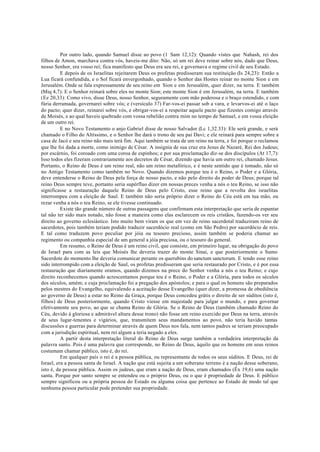 Por outro lado, quando Samuel disse ao povo (1 Sam 12,12): Quando vistes que Nahash, rei dos
filhos de Amon, marchava contra vós, haveis-me dito: Não, só um rei deve reinar sobre nós, dado que Deus,
nosso Senhor, era vosso rei; fica manifesto que Deus era seu rei, e governava o regime civil de seu Estado.
E depois de os Israelitas rejeitarem Deus os profetas predisseram sua restituição (Is 24,23): Então a
Lua ficará confundida, e o Sol ficará envergonhado, quando o Senhor das Hostes reinar no monte Sion e em
Jerusalém. Onde se fala expressamente de seu reino em Sion e em Jerusalém, quer dizer, na terra. E também
(Miq 4,7): E o Senhor reinará sobre eles no monte Sion; este monte Sion é em Jerusalém, na terra. E também
(Ez 20,33): Como vivo, disse Deus, nosso Senhor, seguramente com mão poderosa e o braço estendido, e com
fúria derramada, governarei sobre vós; e (versículo 37) Far-vos-ei passar sob a vara, e levarvos-ei até o laço
do pacto; quer dizer, reinarei sobre vós, e obrigar-vos-ei a respeitar aquele pacto que fizestes comigo através
de Moisés, e ao qual haveis quebrado com vossa rebelião contra mim no tempo de Samuel, e em vossa eleição
de um outro rei.
E no Novo Testamento o anjo Gabriel disse de nosso Salvador (Lc 1,32.33): Ele será grande, e será
chamado o Filho do Altíssimo, e o Senhor lhe dará o trono de seu pai Davi; e ele reinará para sempre sobre a
casa de Jacó e seu reino não mais terá fim. Aqui também se trata de um reino na terra, e foi porque o reclamou
que lhe foi dada a morte, como inimigo de César. A insígnia de sua cruz era Jesus de Nazaré, Rei dos Judeus;
por escárnio, foi coroado com uma coroa de espinhos; e por sua proclamação diz-se dos discípulos (At 17,7):
Isso todos eles fizeram contrariamente aos decretos de César, dizendo que havia um outro rei, chamado Jesus.
Portanto, o Reino de Deus é um reino real, não um reino metafórico, e é neste sentido que é tomado, não só
no Antigo Testamento como também no Novo. Quando dizemos porque teu é o Reino, o Poder e a Glória,
deve entenderse o Reino de Deus pela força de nosso pacto, e não pelo direito do poder de Deus; porque tal
reino Deus sempre teve, portanto seria supérfluo dizer em nossas preces venha a nós o teu Reino, se isso não
significasse a restauração daquele Reino de Deus pelo Cristo, esse reino que a revolta dos israelitas
interrompeu com a eleição de Saul. E também não seria próprio dizer o Reino do Céu está em tua mão, ou
rezar venha a nós o teu Reino, se ele tivesse continuado.
Existe tão grande número de outras passagens que confirmam esta interpretação que seria de espantar
tal não ter sido mais notado, não fosse a maneira como elas esclarecem os reis cristãos, fazendo-os ver seu
direito ao governo eclesiástico. Isto muito bem viram os que em vez de reino sacerdotal traduziram reino de
sacerdotes, pois também teriam podido traduzir sacerdócio real (como em São Pedro) por sacerdócio de reis.
E tal como traduzem povo peculiar por jóia ou tesouro precioso, assim também se poderia chamar ao
regimento ou companhia especial de um general a jóia preciosa, ou o tesouro do general.
Em resumo, o Reino de Deus é um reino civil, que consiste, em primeiro lugar, na obrigação do povo
de Israel para com as leis que Moisés lhe deveria trazer do monte Sinai, e que posteriormente o Sumo
Sacerdote do momento lhe deveria comunicar perante os querubins do sanctum sanctorum. E tendo esse reino
sido interrompido com a eleição de Saul, os profetas predisseram que seria restaurado por Cristo, e é por essa
restauração que diariamente oramos, quando dizemos na prece do Senhor venha a nós o teu Reino; e cujo
direito reconhecemos quando acrescentamos porque teu é o Reino, o Poder e a Glória, para todos os séculos
dos séculos, amém; e cuja proclamação foi a pregação dos apóstolos; e para o qual os homens são preparados
pelos mestres do Evangelho, equivalendo a aceitação desse Evangelho (quer dizer, a promessa de obediência
ao governo de Deus) a estar no Reino da Graça, porque Deus concedeu grátis o direito de ser súditos (isto é,
filhos) de Deus posteriormente, quando Cristo viesse em majestade para julgar o mundo, e para governar
efetivamente seu povo, ao que se chama Reino de Glória. Se o Reino de Deus (também chamado Reino do
Céu, devido à gloriosa e admirável altura desse trono) não fosse um reino exercido por Deus na terra, através
de seus lugar-tenentes e vigários, que, transmitem seus mandamentos ao povo, não teria havido tantas
discussões e guerras para determinar através de quem Deus nos fala, nem tantos padres se teriam preocupado
com a jurisdição espiritual, nem rei algum a teria negado a eles.
A partir desta interpretação literal do Reino de Deus surge também a verdadeira interpretação da
palavra santo. Pois é uma palavra que corresponde, no Reino de Deus, àquilo que os homens em seus reinos
costumam chamar público, isto é, do rei.
Em qualquer país o rei é a pessoa pública, ou representante de todos os seus súditos. E Deus, rei de
Israel, era a pessoa santa de Israel. A nação que está sujeita a um soberano terreno é a nação desse soberano,
isto é, da pessoa pública. Assim os judeus, que eram a nação de Deus, eram chamados (Êx 19,6) uma nação
santa. Porque por santo sempre se entendeu ou o próprio Deus, ou o que é propriedade de Deus. E público
sempre significou ou a própria pessoa do Estado ou alguma coisa que pertence ao Estado de modo tal que
nenhuma pessoa particular pode pretender sua propriedade.
 