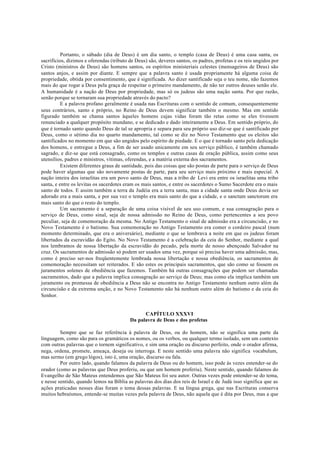 Portanto, o sábado (dia de Deus) é um dia santo, o templo (casa de Deus) é uma casa santa, os
sacrifícios, dízimos e oferendas (tributo de Deus) são, deveres santos, os padres, profetas e os reis ungidos por
Cristo (ministros de Deus) são homens santos, os espíritos ministeriais celestes (mensageiros de Deus) são
santos anjos, e assim por diante. E sempre que a palavra santo é usada propriamente há alguma coisa de
propriedade, obtida por consentimento, que é significada. Ao dizer santificado seja o teu nome, não fazemos
mais do que rogar a Deus pela graça de respeitar o primeiro mandamento, de não ter outros deuses senão ele.
A humanidade é a nação de Deus por propriedade, mas só os judeus são uma nação santa. Por que razão,
senão porque se tornaram sua propriedade através do pacto?
E a palavra profano geralmente é usada nas Escrituras com o sentido de comum, consequentemente
seus contrários, santo e próprio, no Reino de Deus devem significar também o mesmo. Mas em sentido
figurado também se chama santos àqueles homens cujas vidas foram tão retas como se eles tivessem
renunciado a qualquer propósito mundano, e se dedicado e dado inteiramente a Deus. Em sentido próprio, do
que é tornado santo quando Deus de tal se apropria e separa para seu próprio uso diz-se que é santificado por
Deus, como o sétimo dia no quarto mandamento, tal como se diz no Novo Testamento que os eleitos são
santificados no momento em que são ungidos pelo espírito de piedade. E o que é tornado santo pela dedicação
dos homens, e entregue a Deus, a fim de ser usado unicamente em seu serviço público, é também chamado
sagrado, e diz-se que está consagrado, como os templos e outras casas de oração pública, assim como seus
utensílios, padres e ministros, vítimas, oferendas, e a matéria externa dos sacramentos.
Existem diferentes graus de santidade, pois das coisas que são postas de parte para o serviço de Deus
pode haver algumas que são novamente postas de parte, para seu serviço mais próximo e mais especial. A
nação inteira dos israelitas era um povo santo de Deus, mas a tribo de Levi era entre os israelitas uma tribo
santa, e entre os levitas os sacerdotes eram os mais santos, e entre os sacerdotes o Sumo Sacerdote era o mais
santo de todos. E assim também a terra da Judéia era a terra santa, mas a cidade santa onde Deus devia ser
adorado era a mais santa, e por sua vez o templo era mais santo do que a cidade, e o sanctum sanctorum era
mais santo do que o resto do templo.
Um sacramento é a separação de uma coisa visível de seu uso comum, e sua consagração para o
serviço de Deus, como sinal, seja de nossa admissão no Reino de Deus, como pertencentes a seu povo
peculiar, seja de comemoração da mesma. No Antigo Testamento o sinal de admissão era a circuncisão, e no
Novo Testamento é o batismo. Sua comemoração no Antigo Testamento era comer o cordeiro pascal (num
momento determinado, que era o aniversário), mediante o que se lembrava a noite em que os judeus foram
libertados da escravidão do Egito. No Novo Testamento é a celebração da ceia do Senhor, mediante a qual
nos lembramos de nossa libertação da escravidão do pecado, pela morte de nosso abençoado Salvador na
cruz. Os sacramentos de admissão só podem ser usados uma vez, porque só precisa haver uma admissão, mas,
como é preciso ser-nos freqüentemente lembrada nossa libertação e nossa obediência, os sacramentos de
comemoração necessitam ser reiterados. E são estes os principais sacramentos, que são como se fossem os
juramentos solenes de obediência que fazemos. Também há outras consagrações que podem ser chamadas
sacramentos, dado que a palavra implica consagração ao serviço de Deus; mas como ela implica também um
juramento ou promessa de obediência a Deus não se encontra no Antigo Testamento nenhum outro além da
circuncisão e da extrema unção, e no Novo Testamento não há nenhum outro além do batismo e da ceia do
Senhor.
CAPÍTULO XXXVI
Da palavra de Deus e dos profetas
Sempre que se faz referência à palavra de Deus, ou do homem, não se significa uma parte da
linguagem, como são para os gramáticos os nomes, ou os verbos, ou qualquer termo isolado, sem um contexto
com outras palavras que o tornem significativo, e sim uma oração ou discurso perfeito, onde o orador afirma,
nega, ordena, promete, ameaça, deseja ou interroga. E neste sentido uma palavra não significa vocabulum,
mas sermo (em grego lógos), isto é, uma oração, discurso ou fala.
Por outro lado, quando falamos da palavra de Deus ou do homem, isso pode às vezes entender-se do
orador (como as palavras que Deus proferiu, ou que um homem proferiu). Neste sentido, quando falamos do
Evangelho de São Mateus entendemos que São Mateus foi seu autor. Outras vezes pode entender-se do tema,
e nesse sentido, quando lemos na Bíblia as palavras dos dias dos reis de Israel e de Judá isso significa que as
ações praticadas nesses dias foram o tema dessas palavras. E na língua grega, que nas Escrituras conserva
muitos hebraísmos, entende-se muitas vezes pela palavra de Deus, não aquela que é dita por Deus, mas a que
 