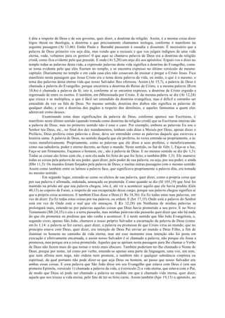 é dita a respeito de Deus e de seu governo, quer dizer, a doutrina da religião. Assim, é a mesma coisa dizer
lógos theoú ou theologia, a doutrina a que precisamente chamamos teologia, conforme é manifesto na
seguinte passagem (At 13,46): Então Paulo e Barnabé passaram à ousadia e disseram: É necessário que a
palavra de Deus primeiro vos seja dita, mas vendo que a recusais e que vos julgais indignos de uma vida
eterna, vede, voltamos para os gentios! 0 que aqui se chamava palavra de Deus era a doutrina da religião
cristã, como fica evidente pelo que precede. E onde (At 5,20) um anjo diz aos apóstolos: Erguei-vos e dizei no
templo todas as palavras desta vida, a expressão palavras desta vida significa a doutrina do Evangelho, como
se torna evidente pelo que eles fizeram no templo, e se encontra expresso no último versículo do mesmo
capítulo: Diariamente no templo e em cada casa eles não cessavam de ensinar e pregar a Cristo Jesus. Fica
manifesto nesta passagem que Jesus Cristo era o tema desta palavra da vida, ou então, o que é o mesmo, o
tema das palavras desta eterna vida que nosso Salvador lhes ofereceu. Assim (At 15,7), a palavra de Deus é
chamada a palavra do Evangelho, porque encerrava a doutrina do Reino de Cristo, e a mesma palavra (Rom
10,8s) é chamada a palavra da fé, isto é, conforme aí se encontra expresso, a doutrina de Cristo erguido e
regressado de entre os mortos. E também, em (Mtensinada por Cristo. E da mesma palavra se diz (At 12,24)
que cresce e se multiplica, o que é fácil ser entendido da doutrina evangélica, mas é difícil e estranho ser
entendido da voz ou fala de Deus. No mesmo sentido, doutrina dos diabos não significa as palavras de
qualquer diabo, e sim a doutrina dos pagãos a respeito dos demônios, e aqueles fantasmas a quem eles
adoravam como deuses.
Examinando estas duas significações da palavra de Deus, conforme aparece nas Escrituras, é
manifesto neste último sentido (quando tomada como doutrina da religião cristã) que as Escrituras inteiras são
a palavra de Deus; mas no primeiro sentido não é esse o caso. Por exemplo, embora as palavras Eu sou o
Senhor teu Deus, etc., no final dos dez mandamentos, tenham sido ditas a Moisés por Deus, apesar disso o
Prefácio, Deus proferiu estas palavras e disse, deve ser entendido como as palavras daquele que escreveu a
história santa. A palavra de Deus, no sentido daquela que ele proferiu, às vezes entende-se propriamente, e às
vezes metaforicamente. Propriamente, como as palavras que ele disse a seus profetas, e metaforicamente
como sua sabedoria, poder e eterno decreto, ao fazer o mundo. Neste sentido, os fiat de Gên 1, Faça-se a luz,
Faça-se um firmamento, Façamos o homem, etc., são a palavra de Deus. E no mesmo sentido se diz (Jo 1,3):
Todas as coisas são feitas com ela, e sem ela nada foi feito do que foi feito; e também (Hbr 1,3): Ele manteve
todas as coisas pela palavra de seu poder, quer dizer, pelo poder de sua palavra, ou seja, por seu poder; e ainda
(Hbr 11,3): Os mundos foram forjados pela palavra de Deus; e muitas outras passagens com o mesmo sentido.
Assim como também entre os latinos a palavra face, que significava propriamente a palavra dita, era tomada
no mesmo sentido.
Em segundo lugar, entende-se como os efeitos de sua palavra, quer dizer, como a própria coisa que
por sua palavra é afirmada, ordenada, ameaçada ou prometida. Como quando se diz (Sl 105,19) que José foi
mantido na prisão até que sua palavra chegou, isto é, até vir a acontecer aquilo que ele havia predito (Gên
40,13) ao copeiro de Faraó, a respeito de sua recuperação desse cargo; porque sua palavra chegou significa aí
que a própria coisa aconteceu. E também Elias disse a Deus (1 Rs 18,36): Eu fiz todas estas tuas palavras, em
vez de dizer: Eu fiz todas estas coisas por tua palavra, ou ordem. E (Jer 17,15) Onde está a palavra do Senhor
está em vez de Onde está o mal que ele ameaçou. E (
Ez 12,28) em Nenhuma de minhas palavras se
prolongará mais, entende-se por palavras aquelas coisas que Deus havia prometido a seu povo. E no Novo
Testamento (Mt 24,35) o céu e a terra passarão, mas minhas palavras não passarão quer dizer que não há nada
do que ele prometeu ou predisse que não venha a acontecer. E é neste sentido que São João Evangelista, e,
segundo creio, apenas São João, chamava a nosso próprio Salvador a encarnação da palavra de Deus (como
em Jo 1,14: a palavra se fez carne), quer dizer, a palavra ou promessa de que Cristo viria ao mundo; que no
princípio estava com Deus, quer dizer, era intenção de Deus Pai enviar ao mundo a Deus Filho, a fim de
iluminar os homens no caminho da vida eterna; mas até esse momento essa intenção não foi posta em
execução e efetivamente encarnada, e assim nosso Salvador é aí chamado a palavra, não porque ele fosse a
promessa, mas porque era a coisa prometida. Aqueles que se apóiam nesta passagem para lhe chamar o Verbo
de Deus não fazem mais do que tornar o texto mais obscuro. Também poderiam ter-lhe chamado o Nome de
Deus, porque por nome, tal como por verbo, entende-se apenas uma parte da linguagem, uma voz, um som,
que nem afirma nem nega, não ordena nem promete, e também não é qualquer substância corpórea ou
espiritual, da qual portanto não pode dizer-se que seja Deus ou homem, ao passo que nosso Salvador era
ambas essas coisas. E essa palavra que São João disse em seu Evangelho que estava com Deus é (em sua
primeira Epístola, versículo 1) chamada a palavra da vida, e (versículo 2) a vida eterna, que estava com o Pai,
de modo que Deus só pode ser chamado a palavra na medida em que é chamado vida eterna, quer dizer,
aquele que nos trouxe a vida eterna, pelo fato de ter-se feito carne. Assim também (Ape 19,13) o apóstolo, ao
 