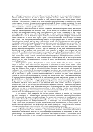 que a cólera provoca, quando estamos acordados, calor em alugas partes do corpo, assim também, quando
estamos dormindo, o excesso de calor de algumas das partes provoca a cólera, e faz surgir no cérebro a
imaginação de um inimigo. Da mesma maneira, tal como a bondade natural causa deseje quando estamos
despertos, e o desejo provoca calor em certas outras partes do corpo, assim também o excesso de calor nessas
partes, enquanto dormimos, faz surgir no cérebro uma imaginação de alguma bondade manifestada. Em suma
nossos sonhos são o reverso de nossas imaginações despertas, iniciando-se o movimento por um lado quando
estamos acordados, e por outro quando sonhamos.
Observa-se a maior dificuldade em discernir o sonho dos pensamentos despertos quando, por qualquer
razão, nos apercebemos de que não dormimos, o que é fácil de acontecer a um homem cheio de pensamentos
terríveis e cuja consciência se encontra muito perturbada, e dorme sem mesmo ir para a cama ou tirar a roupa,
como alguém que cabeceia numa cadeira. Pois aquele que se esforça por dormir e cuidadosamente se deita
para adormecer, no caso de lhe aparecer alguma ilusão inesperada e extravagante, só a pode pensar como um
sonho. Lemos acerca de Marcos Bruto (aquele a quem a vida foi concedida por Júlio César e que foi também
o seu valido, e que apesar disso o matou) de que maneira em Filipi, na noite antes da batalha contra César
Augusto, viu uma tremenda aparição, que é freqüentemente narrada pelos historiadores como uma visão, mas,
consideradas as circunstâncias, podemos facilmente ajuizar que nada mais foi do que um curto sonho. Pois
estando em sua tenda, pensativo e perturbado com o horror de seu ato temerário, não lhe foi difícil, ao
dormitar no frio, sonhar com aquilo que mais o atemorizava, e esse temor, assim como gradualmente o fez
acordar, também gradualmente deve ter feito a aparição desaparecer. E, não tendo nenhuma certeza de ter
dormido, não podia ter qualquer razão para pensá-la como um sonho, ou qualquer outra coisa que não fosse
uma visão. E isto não acontece raramente, pois mesmo aqueles que estão perfeitamente acordados, se foram
temerosos e supersticiosos, se se encontrarem possuídos por contos de horror, e estiverem sozinhos no escuro,
estão sujeitos a tais ilusões e julgam ver espíritos e fantasmas de pessoas mortas passeando nos cemitérios,
quando ou é apenas ilusão deles, ou então a velhacaria de algumas pessoas que se servem desse temor
supersticioso para andar disfarçados de noite a caminho de lugares que não gostariam que se soubesse serem
por elas freqüentados.
Desta ignorância quanto à distinção entre os sonhos, e outras ilusões fortes, e a visão e a sensação,
surgiu, no passado, a maior parte da religião dos gentios, os quais adoravam sátiros, faunos, ninfas, e outros
seres semelhantes, e nos nossos dias a opinião que a gente grosseira tem das fadas, fantasmas, e gnomos, e do
poder das feiticeiras. Pois, no que se refere às feiticeiras, não penso que sua feitiçaria seja algum poder
verdadeiro; mas contudo elas são justamente punidas, pela falsa crença que possuem, acrescentada ao seu
objetivo de a praticarem se puderem, estando sua atividade mais próxima de uma nova religião do que de uma
arte ou uma ciência. E quanto às fadas e fantasmas ambulantes, a idéia deles foi, penso, com o objetivo ou
expresso ou não refutado, de manter o uso do exorcismo, das cruzes, da água benta, e outras tantas invenções
de homens religiosos. Contudo, não há dúvida de que Deus pode provocar aparições não naturais, mas não é
questão de dogma na fé cristã que ele as provoque com tanta freqüência que os homens as devam temer mais
do que temem a permanência, ou a modificação do curso da Natureza, que ele também pode deter e mudar.
Mas homens perversos, com o pretexto de que Deus nada pode fazer, levam a sua ousadia ao ponto de
afirmarem seja o que for que lhes convenha, muito embora saibam que é mentira. Cabe ao homem sensato só
acreditar naquilo que a justa razão lhe apontar como crível. Se desaparecesse este temor supersticioso dos
espíritos, e com ele os prognósticos tirados dos sonhos, as falsas profecias, e muitas outras coisas dele
decorrentes, graças às quais pessoas ambiciosas e astutas abusam da credulidade da gente simples, os homens
estariam muito mais bem preparados do que agora para a obediência civil.
E esta devia ser a tarefa das Escolas, mas elas pelo contrário alimentam tal doutrina. Pois (ignorando o
que seja a imaginação, ou a sensação) aquilo que recebem, ensinam: uns dizendo que as imaginações surgem
deles mesmos e não têm causa; outros afirmando que elas surgem mais comumente da vontade, e que os bons
pensamentos são insuflados (inspirados) no homem por Deus, e os maus pensamentos pelo Diabo. Ou então
que os bons pensamentos são despejados (infundidos) no homem por Deus, e os maus pensamentos pelo
Diabo. Alguns dizem que os sentidos recebem as espécies das coisas, e as transmitem ao sentido comum, e o
sentido comum as transmite por sua vez à fantasia, e a fantasia à memória, e a memória ao juízo, tal como
coisas passando de mão em mão, com muitas palavras que nada ajudam à compreensão.
A imaginação que surge no homem (ou qualquer outra criatura dotada da faculdade de imaginar) pelas
palavras, ou quaisquer outros sinais voluntários, é o que vulgarmente chamamos entendimento, e é comum ao
homem e aos outros animais. Pois um cão treinado entenderá o chamamento ou a reprimenda do dono, e o
mesmo acontece com outros animais. Aquele entendimento que é próprio do homem é o entendimento não só
de sua vontade, mas também de suas concepções e pensamentos, pela seqüência e contextura dos nomes das
 