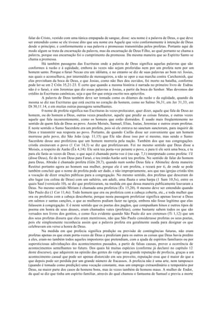 falar do Cristo, vestido com uma túnica empapada de sangue, disse: seu nome é a palavra de Deus, o que deve
ser entendido como se ele tivesse dito que seu nome era Aquele que veio conformemente à intenção de Deus
desde o princípio, e conformemente a sua palavra e promessas transmitidas pelos profetas. Portanto aqui de
modo algum se trata da encarnação da palavra, mas da encarnação de Deus Filho, ao qual portanto se chama a
palavra, porque sua encarnação foi o cumprimento da promessa. Da mesma maneira que ao Espírito Santo se
chama a promessa.
Há também passagens das Escrituras onde a palavra de Deus significa aquelas palavras que são
conformes à razão e à eqüidade, embora às vezes não sejam proferidas nem por um profeta nem por um
homem santo. Porque o faraó Necao era um idólatra, e no entanto se diz de suas palavras ao bom rei Josias,
nas quais o aconselhava, por intermédio de mensageiros, a não se opor a sua marcha contra Carchemish, que
elas provinham da boca de Deus, e que Josias, como não lhes deu ouvidos, foi morto na batalha, conforme
pode ler-se em 2 Crôn 35,21-23. É certo que quando a mesma história é narrada no primeiro livro de Esdras
não é o faraó, e sim Jeremias que diz essas palavras a Josias, a partir da boca do Senhor. Mas devemos dar
crédito às Escrituras canônicas, seja o que for que esteja escrito nos apócrifos.
A palavra de Deus também deve ser tomada como os ditames da razão e da eqüidade, quando da
mesma se diz nas Escrituras que está escrita no coração do homem, como no Salmo 36,31, em Jer 31,33, em
Dt 30,11.14, e em muitas outras passagens semelhantes.
0 nome de profeta significa nas Escrituras às vezes prolocutor, quer dizer, aquele que fala de Deus ao
homem, ou do homem a Deus, outras vezes praedictor, aquele que prediz as coisas futuras, e outras vezes
aquele que fala incoerentemente, como os homens que estão distraídos. É usado mais freqüentemente no
sentido de quem fala de Deus ao povo. Assim Moisés, Samuel, Elias, Isaías, Jeremias e outros eram profetas.
E neste sentido o Sumo Sacerdote era um profeta, pois só ele entrava no sanctum sanctorum, para inquirir de
Deus e transmitir sua resposta ao povo. Portanto, de quando Caifás disse ser conveniente que um homem
morresse pelo povo, diz São João (cap. 11,15) que Ele não disse isso por si mesmo, mas sendo o Sumo
Sacerdote desse ano profetizou que um homem morreria pela nação. Também dos que nas congregações
cristãs ensinavam o povo (1 Cor 14,3) se diz que profetizavam. Foi no mesmo sentido que Deus disse a
Moisés, a respeito de Aarão (Êx 4,14): Ele será teu porta-voz perante o povo, e para ti ele será uma boca, e tu
para ele farás as vezes de Deus; o que aqui é chamado porta-voz é (no cap. 7,1) interpretado como profeta: 1'ê
(disse Deus), fiz de ti um Deus para Faraó, e teu irmão Aarão será teu profeta. No sentido de falar do homem
para Deus, Abraão é chamado profeta (Gên 20,7), quando num sonho Deus fala a Abimelec desta maneira:
Restitui portanto agora ao homem sua mulher, porque ele é um profeta, e rezará por ti, de onde se pode
também concluir que o nome de profeta pode ser dado, e não impropriamente, aos que nas igrejas cristãs têm
a vocação de dizer orações públicas para a congregação. No mesmo sentido, dos profetas que desceram do
alto lugar (ou colina de Deus) com um saltério, um adufe, uma flauta e uma harpa (1 Sam 10,5s), entre os
quais Saul (versículo 10), se diz que profetizaram, na medida em que dessa maneira publicamente louvaram a
Deus. No mesmo sentido Míriam é chamada uma profetiza (Êx 15,20). 0 mesmo deve ser entendido quando
São Paulo diz (1 Cor 11,4s): Todo homem que ora ou profetiza com a cabeça coberta, etc., e toda mulher que
ora ou profetiza com a cabeça descoberta; porque nesta passagem profetizar significa apenas louvar a Deus
em salmos e santas canções, o que as mulheres podiam fazer na igreja, embora não fosse legítimo que elas
falassem à congregação. E é neste sentido que os poetas dos pagãos, que compunham hinos e outros tipos de
poema em honra de seus deuses, eram chamados vates (profetas), como bastante sabem todos os que são
versados nos livros dos gentios, e como fica evidente quando São Paulo diz aos cretenses (Ti 1,12) que um
dos seus profetas dissera que eles eram mentirosos, não que São Paulo considerasse profetas os seus poetas,
pois ele simplesmente reconhecia assim que a palavra profeta era geralmente usada para designar os que
celebravam em verso a honra de Deus.
Na medida em que profecia significa predição ou previsão de contingências futuras, não eram
profetas apenas os que eram porta-vozes de Deus e prediziam para os outros as coisas que Deus havia predito
a eles, eram-no também todos aqueles impostores que pretendiam, com a ajuda de espíritos familiares ou por
supersticiosas adivinhações dos acontecimentos passados, a partir de falsas causas, prever a ocorrência de
acontecimentos semelhantes no futuro. Dos quais há muitas espécies (conforme já declarei no capítulo 12
deste discurso), que adquirem na opinião das gentes do vulgo uma grande reputação de profecia, graças a um
acontecimento casual que pode ser apenas distorcido em seu proveito, reputação essa que é maior do que a
que depois pode ser perdida por um grande número de fracassos. A profecia não é uma arte, nem tampouco
(quando é tomada como predição) uma vocação constante, mas um emprego extraordinário e temporário por
Deus, na maior parte dos casos de homens bons, mas às vezes também de homens maus. A mulher de Endor,
da qual se diz que tinha um espírito familiar, através do qual chamou o fantasma de Samuel e previu a morte
 