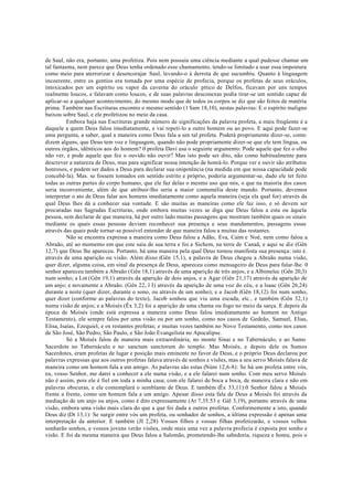 de Saul, não era, portanto, uma profetiza. Pois nem possuía uma ciência mediante a qual pudesse chamar um
tal fantasma, nem parece que Deus tenha ordenado esse chamamento, tendo-se limitado a usar essa impostura
como meio para aterrorizar e desencorajar Saul, levando-o à derrota de que sucumbiu. Quanto à linguagem
incoerente, entre os gentios era tomada por uma espécie de profecia, porque os profetas de seus oráculos,
intoxicados por um espírito ou vapor da caverna do oráculo pítico de Delfos, ficavam por uns tempos
realmente loucos, e falavam como loucos, e de suas palavras desconexas podia tirar-se um sentido capaz de
aplicar-se a qualquer acontecimento, do mesmo modo que de todos os corpos se diz que são feitos de matéria
prima. Também nas Escrituras encontro o mesmo sentido (1 Sam 18,10), nestas palavras: E o espírito maligno
baixou sobre Saul, e ele profetizou no meio da casa.
Embora haja nas Escrituras grande número de significações da palavra profeta, a mais freqüente é a
daquele a quem Deus falou imediatamente, e vai repeti-lo a outro homem ou ao povo. E aqui pode fazer-se
uma pergunta, a saber, qual a maneira como Deus fala a um tal profeta. Poderá propriamente dizer-se, como
dizem alguns, que Deus tem voz e linguagem, quando não pode propriamente dizer-se que ele tem língua, ou
outros órgãos, idênticos aos do homem? 0 profeta Davi usa o seguinte argumento: Pode aquele que fez o olho
não ver, e pode aquele que fez o ouvido não ouvir? Mas isto pode ser dito, não como habitualmente para
descrever a natureza de Deus, mas para significar nossa intenção de honrá-lo. Porque ver e ouvir são atributos
honrosos, e podem ser dados a Deus para declarar sua onipotência (na medida em que nossa capacidade pode
concebê-la). Mas. se fossem tomados em sentido estrito e próprio, poderia argumentar-se, dado ele ter feito
todas as outras partes do corpo humano, que ele faz delas o mesmo uso que nós, o que na maioria dos casos
seria inconveniente, além de que atribuir-lho seria a maior contumélia deste mundo. Portanto, devemos
interpretar o ato de Deus falar aos homens imediatamente como aquela maneira (seja ela qual for) através da
qual Deus lhes dá a conhecer sua vontade. E são muitas as maneiras como ele faz isso, e só devem ser
procuradas nas Sagradas Escrituras, onde embora muitas vezes se diga que Deus falou a esta ou àquela
pessoa, sem declarar de que maneira, há por outro lado muitas passagens que mostram também quais os sinais
mediante os quais essas pessoas deviam reconhecer sua presença e seus mandamentos, passagens essas
através das quais pode tornar-se possível entender de que maneira falou a muitas das restantes.
Não se encontra expressa a maneira como Deus falou a Adão, Eva, Caim e Noé, nem como falou a
Abraão, até ao momento em que este saiu de sua terra e foi a Sichem, na terra de Canaã, e aqui se diz (Gên
12,7) que Deus lhe apareceu. Portanto, há uma maneira pela qual Deus tornou manifesta sua presença: isto é.
através de uma aparição ou visão. Além disso (Gên 15,1), a palavra de Deus chegou a Abraão numa visão,
quer dizer, alguma coisa, em sinal da presença de Deus, apareceu como mensageiro de Deus para falar-lhe. 0
senhor apareceu também a Abraão (Gên 18,1) através de uma aparição de três anjos, e a Albimelec (Gên 20,3)
num sonho; a Lot (Gên 19,1) através da aparição de dois anjos, e a Agar (Gên 21,17) através da aparição de
um anjo; e novamente a Abraão. (Gên 22, l I) através da aparição de uma voz do céu, e a lsaac (Gên 26,24)
durante a noite (quer dizer, durante o sono, ou através de um sonho); e a Jacob (Gên 18,12) foi num sonho,
quer dizer (conforme as palavras do texto), Jacob sonhou que viu uma escada, etc., e também (Gên 32,1)
numa visão de anjos; e a Moisés (Êx 3,2) foi a aparição de uma chama ou fogo no meio da sarça. E depois da
época de Moisés (onde está expressa a maneira como Deus falou imediatamente ao homem no Antigo
Testamento), ele sempre falou por uma visão ou por um sonho, como nos casos de Gedeão, Samuel, Elias,
Elisa, Isaías, Ezequiel, e os restantes profetas; e muitas vezes também no Novo Testamento, como nos casos
de São José, São Pedro, São Paulo, e São João Evangelista no Apocalipse.
Só a Moisés falou de maneira mais extraordinária, no monte Sinai e no Tabernáculo, e ao Sumo
Sacerdote no Tabernáculo e no sanctum sanctorum do templo. Mas Moisés, e depois dele os Sumos
Sacerdotes, eram profetas de lugar e posição mais eminente no favor de Deus, e o próprio Deus declarou por
palavras expressas que aos outros profetas falava através de sonhos e visões, mas a seu servo Moisés falava de
maneira como um homem fala a um amigo. As palavras são estas (Núm 12,6-8): Se há um profeta entre vós,
eu, vosso Senhor, me darei a conhecer a ele numa visão, e a ele falarei num sonho. Com meu servo Moisés
não é assim, pois ele é fiel em toda a minha casa; com ele falarei de boca a boca, de maneira clara e não em
palavras obscuras, e ele contemplará o semblante de Deus. E também (Êx 33,11):0 Senhor falou a Moisés
frente a frente, como um homem fala a um amigo. Apesar disso esta fala de Deus a Moisés foi através da
mediação de um anjo ou anjos, como é dito expressamente (At 7,35.53 e Gál 3,19), portanto através de uma
visão, embora uma visão mais clara do que a que foi dada a outros profetas. Conformemente a isto, quando
Deus diz (Dt 13,1): Se surgir entre vós um profeta, ou sonhador de sonhos, a última expressão é apenas uma
interpretação da anterior. E também (JI 2,28) Vossos filhos e vossas filhas profetizarão, e vossos velhos
sonharão sonhos, e vossos jovens verão visões, onde mais uma vez a palavra profecia é exposta por sonho e
visão. E foi da mesma maneira que Deus falou a Salomão, prometendo-lhe sabedoria, riqueza e honra, pois o
 