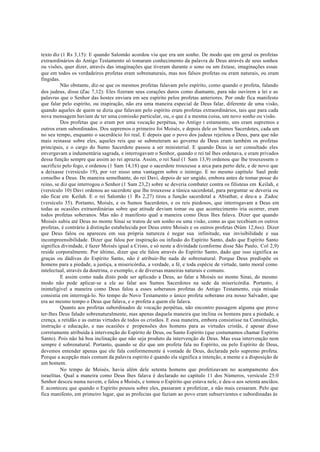 texto diz (1 Rs 3,15): E quando Salomão acordou viu que era um sonho. De modo que em geral os profetas
extraordinários do Antigo Testamento só tomaram conhecimento da palavra de Deus através de seus sonhos
ou visões, quer dizer, através das imaginações que tiveram durante o sono ou um êxtase, imaginações essas
que em todos os verdadeiros profetas eram sobrenaturais, mas nos falsos profetas ou eram naturais, ou eram
fingidas.
Não obstante, diz-se que os mesmos profetas falavam pelo espírito, como quando o profeta, falando
dos judeus, disse (Zac 7,12): Eles fizeram seus corações duros como diamante, para não ouvirem a lei e as
palavras que o Senhor das hostes enviara em seu espírito pelos profetas anteriores. Por onde fica manifesto
que falar pelo espírito, ou inspiração, não era uma maneira especial de Deus falar, diferente de uma visão,
quando aqueles de quem se dizia que falavam pelo espírito eram profetas extraordinários, tais que para cada
nova mensagem haviam de ter uma comissão particular, ou, o que é a mesma coisa, um novo sonho ou visão.
Dos profetas que o eram por uma vocação perpétua, no Antigo t estamento, uns eram supremos e
outros eram subordinados. Dos supremos o primeiro foi Moisés, e depois dele os Sumos Sacerdotes, cada um
no seu tempo, enquanto o sacerdócio foi real. E depois que o povo dos judeus rejeitou a Deus, para que não
mais reinasse sobre eles, aqueles reis que se submeteram ao governo de Deus eram também os profetas
principais, e o cargo do Sumo Sacerdote passou a ser ministerial. E quando Deus ia ser consultado eles
envergavam a indumentária sagrada, e interrogavam o Senhor, quando o rei tal lhes ordenava, e eram privados
dessa função sempre que assim ao rei aprazia. Assim, o rei Saul (1 Sam 13,9) ordenou que lhe trouxessem o
sacrifício pelo fogo, e ordenou (1 Sam 14,18) que o sacerdote trouxesse a arca para perto dele, e de novo que
a deixasse (versículo 19), por ver nisso uma vantagem sobre o inimigo. E no mesmo capítulo Saul pede
conselho a Deus. De maneira semelhante, do rei Davi, depois de ser ungido, embora antes de tomar posse do
reino, se diz que interrogou o Senhor (1 Sam 23,2) sobre se deveria combater contra os filisteus em Keilah, e
(versículo 10) Davi ordenou ao sacerdote que lhe trouxesse a túnica sacerdotal, para perguntar se deveria ou
não ficar em Keilah. E o rei Salomão (1 Rs 2,27) tirou a função sacerdotal a Abiathar, e deu-a a Zadoc
(versículo 35). Portanto, Moisés, e os Sumos Sacerdotes, e os reis piedosos, que interrogavam a Deus em
todas as ocasiões extraordinárias sobre que atitude deviam tomar ou que acontecimento iria ocorrer, eram
todos profetas soberanos. Mas não é manifesto qual a maneira como Deus lhes falava. Dizer que quando
Moisés subiu até Deus no monte Sinai se tratou de um sonho ou uma visão, como as que recebiam os outros
profetas, é contrário à distinção estabelecida por Deus entre Moisés e os outros profetas (Núm 12,6ss). Dizer
que Deus falou ou apareceu em sua própria natureza é negar sua infinitude, sua invisibilidade e sua
incompreensibilidade. Dizer que falou por inspiração ou infusão do Espírito Santo, dado que Espírito Santo
significa divindade, é fazer Moisés igual a Cristo, e só neste a divindade (conforme disse São Paulo, Col 2,9)
reside corporalmente. Por último, dizer que ele falou através do Espírito Santo, dado que isso significa as
graças ou dádivas do Espírito Santo, não é atribuir-lhe nada de sobrenatural. Porque Deus predispõe os
homens para a piedade, a justiça, a misericórdia, a verdade, a fé, e toda espécie de virtude, tanto moral como
intelectual, através da doutrina, o exemplo, e de diversas maneiras naturais e comuns.
E assim como nada disto pode ser aplicado a Deus, ao falar a Moisés no monte Sinai, do mesmo
modo não pode aplicar-se a ele ao falar aos Sumos Sacerdotes na sede da misericórdia. Portanto, é
ininteligível a maneira como Deus falou a esses soberanos profetas do Antigo Testamento, cuja missão
consistia em interrogá-lo. No tempo do Novo Testamento o único profeta soberano era nosso Salvador, que
era ao mesmo tempo o Deus que falava, e o profeta a quem ele falava.
Quanto aos profetas subordinados de vocação perpétua, não encontro passagem alguma que prove
ter-lhes Deus falado sobrenaturalmente, mas apenas daquela maneira que inclina os homens para a piedade, a
crença, a retidão e as outras virtudes de todos os cristãos. E essa maneira, embora consistisse na Constituição,
instrução e educação, e nas ocasiões e propensões dos homens para as virtudes cristãs, é apesar disso
corretamente atribuída à intervenção do Espírito de Deus, ou Santo Espírito (que costumamos chamar Espírito
Santo). Pois não há boa inclinação que não seja produto da intervenção de Deus. Mas essa intervenção nem
sempre é sobrenatural. Portanto, quando se diz que um profeta fala no Espírito, ou pelo Espírito de Deus,
devemos entender apenas que ele fala conformemente à vontade de Deus, declarada pelo supremo profeta.
Porque a acepção mais comum da palavra espírito é quando ela significa a intenção, a mente e a disposição de
um homem.
No tempo de Moisés, havia além dele setenta homens que profetizavam no acampamento dos
israelitas. Qual a maneira como Deus lhes falava é declarado no capítulo 11 dos Números, versículo 25:0
Senhor desceu numa nuvem, e falou a Moisés, e tomou o Espírito que estava nele, e deu-o aos setenta anciãos.
E aconteceu que quando o Espírito pousou sobre eles, passaram a profetizar, e não mais cessaram. Pelo que
fica manifesto, em primeiro lugar, que as profecias que faziam ao povo eram subservientes e subordinadas às
 