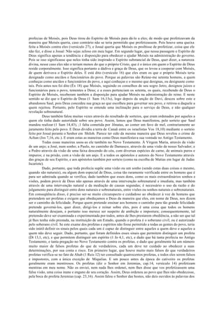 profecias de Moisés, pois Deus tirou do Espírito de Moisés para dá-lo a eles; de modo que profetizavam da
maneira que Moisés queria, caso contrário não se teria permitido que profetizassem. Pois houve uma queixa
feita a Moisés contra eles (versículo 27), e Josué queria que Moisés os proibisse de profetizar, coisa que ele
não fez, e disse a Josué: Não sejas zeloso em meu lugar. Em segundo lugar, que nessa passagem o Espírito de
Deus significa apenas a tendência e disposição para obedecer e ajudar Moisés na administração do governo.
Pois se isso significasse que neles tinha sido inspirado o Espírito substancial de Deus, quer dizer, a natureza
divina, nesse caso eles não o teriam menos do que o próprio Cristo, que é o único em quem o Espírito de Deus
reside corporalmente. Isso significa portanto a dádiva e graça de Deus, que os levou a cooperar com Moisés,
de quem derivava o Espírito deles. E está dito (versículo 16) que eles eram os que o próprio Moisés teria
designado como anciãos e funcionários do povo. Porque as palavras são Reúne-me setenta homens, a quem
conheças como anciãos e funcionários do povo, e aqui conheças e o mesmo que designas, ou designaste como
tais. Pois antes nos foi dito (Êx 18) que Moisés, seguindo os conselhos de seu sogro Jetro, designou juízes e
funcionários para o povo, tementes a Deus; e a esses pertenciam os setenta, os quais, recebendo de Deus o
Espírito de Moisés, receberam também a disposição para ajudar Moisés na administração do reino. E neste
sentido se diz que o Espírito de Deus (1 Sam 16,13s), logo depois da unção de Davi, desceu sobre este e
abandonou Saul, pois Deus concedeu sua graça ao que escolheu para governar seu povo, e retirou-a daquele a
quem rejeitou. Portanto, pelo Espírito se entende uma inclinação para o serviço de Deus, e não qualquer
revelação sobrenatural.
Deus também falou muitas vezes através do resultado de sorteios, que eram ordenados por aqueles a
quem ele tinha dado autoridade sobre seu povo. Assim, lemos que Deus manifestou, pelo sorteio que Saul
mandou realizar (1 Sam 14,43), ;1 falta cometida por Jônatas, ao comer um favo de mel, contrariamente ao
juramento feito pelo povo. E Deus dividiu a terra de Canaã entre os israelistas Vos 18,10) mediante o sorteio
feito por Josué perante o Senhor em Shiloh. Parece ter sido da mesma maneira que Deus revelou o crime de
Achan (Jos 7,16, etc.). E eram estas as maneiras como Deus manifestava sua vontade no Antigo Testamento.
Todas essas maneiras usou-as ele também no Novo Testamento. À Virgem Maria, através da visão
de um anjo; a José, num sonho; a Paulo, no caminho de Damasco, através de uma visão de nosso Salvador; e
a Pedro através da visão de uma faixa descendo do céu, com diversas espécies de carne, de animais puros e
impuros; e na prisão, com a visão de um anjo. E a todos os apóstolos e autores do Novo Testamento através
das graças de seu Espírito, e aos apóstolos também por sorteio (como na escolha de Matias em lugar de Judas
Iscariote).
Dado, portanto, que toda profecia supõe uma visão ou um sonho (sendo estas duas coisas o mesmo,
quando são naturais), ou algum dom especial de Deus, coisa tão raramente verificada entre os homens que é
para ser admirada quando se verifica; dado também que esses dons, como os mais extraordinários sonhos e
visões, podem provir de Deus não apenas através de uma intervenção sobrenatural e imediata, mas também
através de uma intervenção natural e da mediação de causas segundas; é necessário o uso da razão e do
julgamento para distinguir entre dons naturais e sobrenaturais, entre visões ou sonhos naturais e sobrenaturais.
Em conseqüência disso, é preciso ser-se muito circunspecto e cuidadoso ao obedecer à voz de homens que
pretendem ser profetas e exigem que obedeçamos a Deus da maneira que eles, em nome de Deus, nos dizem
ser o caminho da felicidade. Porque quem pretende ensinar aos homens o caminho para tão grande felicidade
pretende governá-los, quer dizer, dirigi-los e reinar sobre eles, pois é uma coisa que todos os homens
naturalmente desejam, e portanto isso merece ser suspeito de ambição e impostura; consequentemente, tal
pretensão deve ser examinada e experimentada por todos, antes de lhes prestarem obediência, a não ser que tal
já lhes tenha sido prestada, na instituição de um Estado, quando o profeta é o soberano civil, ou é autorizado
pelo soberano civil. Se este exame dos profetas e espíritos não fosse permitido a todas as gentes do povo, teria
sido inútil definir os sinais pelos quais cada um é capaz de distinguir entre aqueles a quem deve e aqueles a
quem não deve seguir. Dado, portanto, que foram definidos esses sinais que permitem distinguir um profeta
(Dt 13,1, etc), e que permitem distinguir um espírito (1 Jo 4,1, etc), e dado que há tanta profecia no Antigo
Testamento, e tanta pregação no Novo Testamento contra os profetas. e dado que geralmente há um número
muito maior de falsos profetas do que de verdadeiros, cada um deve ter cuidado ao obedecer a suas
determinações, por sua conta e risco. Em primeiro lugar, que houve muito mais falsos do que verdadeiros
profetas verifica-se no fato de Ahab (1 Reis 12) ter consultado quatrocentos profetas, e todos eles serem falsos
e impostores, com a única exceção de Miquéias. E um pouco antes da época do cativeiro os profetas
geralmente eram mentirosos. Os profetas (diz o Senhor em Jeremias, cap.14, versículo 14) profetizam
mentiras em meu nome. Não os enviei, nem nada lhes ordenei, nem lhes disse que vos profetizassem uma
falsa visão, uma coisa inane e engano de seu coração. Assim, Deus ordenou ao povo que lhes não obedecesse,
pela boca do profeta Jeremias (cap. 23,16). Assim falou o Senhor das hostes, não deis ouvidos às palavras dos
 