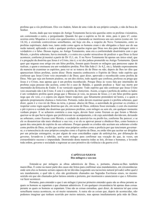 profetas que a vós profetizam. Eles vos iludem, falam de uma visão de seu próprio coração, e não da boca do
Senhor.
Assim, dado que nos tempos do Antigo Testamento havia tais querelas entre os profetas visionários,
um contestando o outro, e perguntando: Quando foi que o espírito se foi de mim, para ir para ti?, como
ocorreu entre Miquéias e o resto cios quatrocentos; e chamando-se mentirosos uns aos outros (como em Jer
14,14), e existindo controvérsias semelhantes, até hoje em dia, a respeito do Novo Testamento, entre os
profetas espirituais; dado isso, tanto então como agora os homens eram e são obrigados a fazer uso de sua
razão natural, aplicando a toda e qualquer profecia aquelas regras que Deus nos deu para distinguir entre o
verdadeiro e o falso. Dessas regras, no Antigo Testamento, uma era a conformidade doutrinária com o que
Moisés, o profeta soberano, havia ensinado, e a outra era o poder miraculoso de predizer o que Deus ia fazer
acontecer, conforme já mostrei a partir de Dt 13,1, etc. E no Novo Testamento há apenas um único sinal, que
é a pregação da doutrina que Jesus é o Cristo, isto é, o rei dos judeus prometido no Antigo Testamento. Quem
quer que negasse esse artigo era um falso profeta, fossem quais fossem os milagres que parecesse capaz de
realizar, e quem o ensinasse era um verdadeiro profeta. Pois São João (1 Jo 4,2, ete.), falando expressamente
da maneira de examinar os espíritos, para ver se se tratava do de Deus ou não, depois de lhes ter dito que
apareceriam falsos profetas, assim disse: Desta maneira conhecereis o Espírito de Deus: todo espírito que
confessar que Jesus Cristo veio encarnado é de Deus; quer dizer, aprovado e reconhecido como profeta de
Deus. Não que seja um homem piedoso, ou um dos eleitos, todo aquele que confessa, professa ou prega que
Jesus é o Cristo, mas apenas que é um profeta reconhecido. Porque Deus às vezes fala por intermédio de
profetas cujas pessoas não aceitou, como foi o caso de Balaão, e quando predisse a Saul sua morte por
intermédio da feiticeira de Endor. E no versículo seguinte: Todo espírito que não confessar que Jesus Cristo
veio encarnado não é de Cristo. E este é o espírito do Anticristo. Assim, a regra é perfeita de ambos os lados:
é um verdadeiro profeta quem prega que o Messias já veio, na pessoa de Jesus; e é um falso profeta quem
nega que ele veio, e o espera em algum futuro impostor, que falsamente pretenderá tal honra, e a quem o
apóstolo propriamente chamou o Anticristo. Portanto, todos devem examinar quem é o profeta soberano, quer
dizer, quem é o vice-rei de Deus na terra, e possui, abaixo de Deus, a autoridade de governar os cristãos; e
respeitar como regra aquela doutrina que ele, em nome de Deus, ordenou fosse ensinada; e com ela examinar
e pôr à prova a verdade das doutrinas que pretensos profetas, com milagre ou sem ele, em qualquer momento
venham propor. E se acharem contrária a essa regra, devem fazer como fizeram os que foram a Moisés
queixar-se de que havia alguns que profetizavam no acampamento, e de cuja autoridade duvidavam, deixando
ao soberano, como fizeram com Moisés, o cuidado de autorizá-los ou proibi-los, conforme lhe parecer; e se
ele os desautorizar não mais obedecer a sua voz, e se ele os aprovar passar a obedecer-lhes, como homens a
quem deu uma parte do espírito de seu soberano. Porque quando os cristãos não aceitam seu soberano cristão
como profeta de Deus, ou têm que aceitar seus próprios sonhos como a profecia por que tencionam governar-
se, e a tumescência de seus próprios corações como o Espírito de Deus, ou então têm que aceitar ser dirigidos
por um príncipe estrangeiro, ou por algum de seus concidadãos capaz de enfeitiçá-los, por difamação do
governo, levando-os à rebelião, sem outro milagre para confirmar sua vocação do que, às vezes, um
extraordinário sucesso e impunidade. Destruindo desta maneira todas as leis, divinas e humanas, e levando
toda ordem, governo e sociedade a regressar ao caos primitivo da violência e da guerra civil.
CAPÍTULO XXXVII
Dos milagres e seu uso
Entende-se por milagres as obras admiráveis de Deus, e, portanto, chama-se-lhes também
maravilhas. E como na maior parte dos casos são feitos para confirmar seus mandamentos, em circunstâncias
onde sem eles os homens seriam capazes de ter dúvidas (seguindo seu raciocínio natural privado) sobre qual é
seu mandamento, e qual não é, eles são geralmente chamados nas Sagradas Escrituras sinais, no mesmo
sentido em que são chamados pelos latinos ostenta e portento, por mostrarem e anunciarem o que o Altíssimo
vai fazer acontecer.
Portanto, para entender o que é um milagre é preciso primeiro entender quais são as obras perante as
quais os homens se espantam e que chamam admiráveis. E em qualquer circunstância há apenas duas coisas
perante as quais os homens se espantam. Uma são as coisas estranhas, quer dizer, de natureza tal que coisa
semelhante nunca aconteceu, ou só muito raramente. A outra são as coisas que, depois de acontecidas, não
podemos imaginar que tenham ocorrido por meios naturais, mas apenas imediatamente pela mão de Deus.
 
