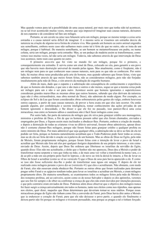 Mas quando vemos para tal a possibilidade de uma causa natural, por mais raro que tenha sido tal acontecer,
ou se tal tiver acontecido muitas vezes, mesmo que seja impossível imaginar suas causas naturais, deixamos
de nos espantar e de considerar tal fato um milagre.
Portanto, se um cavalo ou uma vaca falassem seria um milagre, porque ao mesmo tempo a coisa seria
estranha e a causa natural seria difícil de imaginar. E o mesmo seria se víssemos um estranho desvio da
natureza na criação de alguma nova forma de criatura viva. Mas quando um homem ou outro animal engendra
seu semelhante, embora neste caso não saibamos mais como tal é feito do que no outro, não se trata de um
milagre, porque é habitual. De maneira semelhante, se um homem se metamorfoseasse em pedra, ou numa
coluna, seria um milagre, porque seria estranho. Mas, se um pedaço de madeira assim se transformasse, como
vemos isso muitas vezes, tal não seria um milagre. Todavia, não sabemos através de que intervenção de Deus
isso acontece, tanto num caso quanto no outro.
0 primeiro arco-íris que foi visto no mundo foi um milagre, porque foi o primeiro, e
consequentemente era estranho. E serviu como um sinal de Deus, colocado no céu, para garantir a seu povo
que não haveria mais destruição universal do mundo pelas águas. Mas atualmente, como é freqüente, não é
um milagre nem para os que conhecem suas causas naturais, nem para os que não as conhecem. Por outro
lado, há muitas obras raras produzidas pela arte do homem, mas quando sabemos que foram feitas, visto que
sabemos também através de que meios foram feitas, não as consideramos milagres, pois não são forjadas
imediatamente pela mão de Deus, e sim através da mediação do engenho humano.
Além do mais, dado que o espanto e a admiração são conseqüência do conhecimento e experiência
de que os homens são dotados, e que uns o são mais e outros o são menos, segue-se que a mesma coisa pode
ser milagre para um e não o ser para outro. Acontece assim que homens ignorantes e supersticiosos
consideram grandes maravilhas as mesmas obras que outros homens, sabendo que elas derivam da natureza
(que não é obra extraordinária, mas obra normal de Deus), não admiram de modo algum. Por exemplo, os
eclipses do Sol e da Lua que foram considerados obras sobrenaturais pelas gentes do vulgo, embora houvesse
outros capazes, a partir de suas causas naturais, de prever a hora exata em que eles iam ocorrer. Ou então
quando alguém, por confederação e secreta inteligência, tomar conhecimento das ações privadas de um
homem ignorante e descuidado, e lhe disser o que ele fez no passado, isso parecer-lhe-á uma coisa
miraculosa; mas entre os homens sábios e cautelosos não é fácil fazer milagres como esse.
Por outro lado, faz parte da natureza do milagre que ele sirva para granjear crédito aos mensageiros,
ministros e profetas de Deus, a fim de que os homens possam saber que eles foram chamados, enviados e
empregados por Deus, e fiquem assim mais inclinados a obedecer-lhes. Portanto, embora a criação do mundo,
e depois a destruição de todas as criaturas vivas no dilúvio universal, fossem obras admiráveis, apesar disso
não é costume chamar-lhes milagres, porque não foram feitas para granjear crédito a qualquer profeta ou
outro ministro de Deus. Por mais admirável que seja qualquer obra, a admiração não se deve ao fato de ela ter
podido ser feita, porque os homens naturalmente acreditam que o Todo-Poderoso pode fazer todas as coisas,
mas ao de ela ser feita devido à oração ou à palavra de um homem. Mas as obras de Deus no Egito, pela mão
de Moisés, foram propriamente milagres, porque foram feitas com a intenção de levar o povo de Israel a
acreditar que Moisés não fora até eles por qualquer desígnio dependente de seu próprio interesse, e sim como
enviado de Deus. Assim, depois que Deus lhe ordenou que libertasse os israelitas da servidão do Egito,
quando disse: Eles não me acreditarão, e dirão que o Senhor não me apareceu, Deus deu a Moisés o poder de
transformar numa serpente a vara que tinha na mão, e de mais uma vez voltar a transformá-la numa vara, e o
de ao pôr a mão em seu próprio peito fazê-lo leproso, e de novo ao tirá-la deixá-lo intacto, a fim de levar os
filhos de Israel a acreditar (como se vê no versículo 5) que o Deus de seus pais havia aparecido a ele. E como
se isso não fosse suficiente deu-lhe o poder de transformar suas águas em sangue. E depois de ele ter
realizado estes milagres perante o povo diz-se (versículo 41) que eles o acreditaram. Não obstante, com medo
de Faraó, eles não ousavam ainda obedecer-lhe. Portanto as outras obras que foram realizadas para derramar
pragas sobre Faraó e os egípcios tendiam todas para levar os israelitas a acreditar em Moisés, e eram milagres
propriamente ditos. De maneira semelhante, se examinarmos todos os milagres feitos pela mão de Moisés c
dos restantes profetas, até ao cativeiro, assim como os de nosso Salvador e depois os dos apóstolos, veremos
que seu fim foi sempre o de obter ou confirmar a crença de que eles não eram movidos por intenções pessoais,
e que pelo contrário eram enviados de Deus. Podemos além disso observar que o objetivo dos milagres nunca
foi fazer surgir a crença universalmente em todos os homens, tanto nos eleitos como nos réprobos, mas apenas
nos eleitos, quer dizer, naqueles que Deus determinara que deveriam tornar-se seus súditos. Porque essas
miraculosas pragas do Egito não tinham como fim a conversão de Faraó, pois Deus havia dito antes a Moisés
que ia endurecer o coração de Faraó, para que ele não deixasse o povo partir, e quando ele finalmente o
deixou partir não foi porque os milagres o tivessem persuadido, mas porque as pragas a tal o tinham forçado.
 