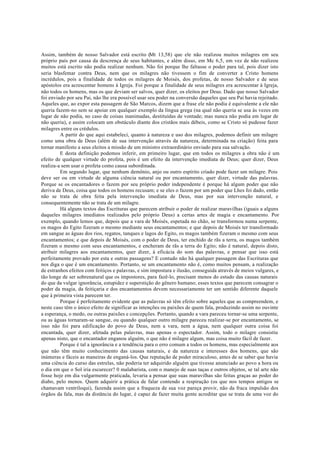 Assim, também de nosso Salvador está escrito (Mt 13,58) que ele não realizou muitos milagres em seu
próprio país por causa da descrença de seus habitantes, e além disso, em Mc 6,5, em vez de não realizou
muitos está escrito não podia realizar nenhum. Não foi porque lhe faltasse o poder para tal, pois dizer isto
seria blasfemar contra Deus, nem que os milagres não tivessem o fim de converter a Cristo homens
incrédulos, pois a finalidade de todos os milagres de Moisés, dos profetas, de nosso Salvador e de seus
apóstolos era acrescentar homens à Igreja. Foi porque a finalidade de seus milagres era acrescentar à Igreja,
não todos os homens, mas os que deviam ser salvos, quer dizer, os eleitos por Deus. Dado que nosso Salvador
foi enviado por seu Pai, não lhe era possível usar seu poder na conversão daqueles que seu Pai havia rejeitado.
Aqueles que, ao expor esta passagem de São Marcos, dizem que a frase ele não podia é equivalente a ele não
queria fazem-no sem se apoiar em qualquer exemplo da língua grega (na qual não queria se usa às vezes em
lugar de não podia, no caso de coisas inanimadas, destituídas de vontade; mas nunca não podia em lugar de
não queria), e assim colocam um obstáculo diante dos cristãos mais débeis, como se Cristo só pudesse fazer
milagres entre os crédulos.
A partir do que aqui estabeleci, quanto à natureza e uso dos milagres, podemos definir um milagre
como uma obra de Deus (além de sua intervenção através da natureza, determinada na criação) feita para
tornar manifesto a seus eleitos a missão de um ministro extraordinário enviado para sua salvação.
E desta definição podemos inferir, em primeiro lugar, que em todos os milagres a obra não é um
efeito de qualquer virtude do profeta, pois é um efeito da intervenção imediata de Deus; quer dizer, Deus
realiza-a sem usar o profeta como causa subordinada.
Em segundo lugar, que nenhum demônio, anjo ou outro espírito criado pode fazer um milagre. Pois
deve ser ou em virtude de alguma ciência natural ou por encantamento, quer dizer, virtude das palavras.
Porque se os encantadores o fazem por seu próprio poder independente é porque há algum poder que não
deriva de Deus, coisa que todos os homens recusam; e se eles o fazem por um poder que Lhes foi dado, então
não se trata de obra feita pela intervenção imediata de Deus, mas por sua intervenção natural, e
consequentemente não se trata de um milagre.
Há alguns textos das Escrituras que parecem atribuir o poder de realizar maravilhas (iguais a alguns
daqueles milagres imediatos realizados pelo próprio Deus) a certas artes de magia e encantamento. Por
exemplo, quando lemos que, depois que a vara de Moisés, espetada no chão, se transformou numa serpente,
os magos do Egito fizeram o mesmo mediante seus encantamentos; e que depois de Moisés ter transformado
em sangue as águas dos rios, regatos, tanques e lagos do Egito, os magos também fizeram o mesmo com seus
encantamentos; e que depois de Moisés, com o poder de Deus, ter enchido de rãs a terra, os magos também
fizeram o mesmo com seus encantamentos, e encheram de rãs a terra do Egito; não é natural, depois disto,
atribuir milagres aos encantamentos, quer dizer, à eficácia do som das palavras, e pensar que isso está
perfeitamente provado por esta e outras passagens? E contudo não há qualquer passagem das Escrituras que
nos diga o que é um encantamento. Portanto, se um encantamento não é, como muitos pensam, a realização
de estranhos efeitos com feitiços e palavras, e sim impostura e ilusão, conseguida através de meios vulgares, e
tão longe de ser sobrenatural que os impostores, para fazê-lo, precisam menos do estudo das causas naturais
do que da vulgar ignorância, estupidez e superstição do gênero humano; esses textos que parecem consagrar o
poder da magia, da feitiçaria e dos encantamentos devem necessariamente ter um sentido diferente daquele
que à primeira vista parecem ter.
Porque é perfeitamente evidente que as palavras só têm efeito sobre aqueles que as compreendem, e
neste caso têm o único efeito de significar as intenções ou paixões de quem fala, produzindo assim no ouvinte
a esperança, o medo, ou outras paixões e concepções. Portanto, quando a vara pareceu tornar-se uma serpente,
ou as águas tornaram-se sangue, ou quando qualquer outro milagre pareceu realizar-se por encantamento, se
isso não foi para edificação do povo de Deus, nem a vara, nem a água, nem qualquer outra coisa foi
encantada, quer dizer, afetada pelas palavras, mas apenas o espectador. Assim, todo o milagre consistiu
apenas nisto, que o encantador enganou alguém, o que não é milagre algum, mas coisa muito fácil de fazer.
Porque é tal a ignorância e a tendência para o erro comum a todos os homens, mas especialmente aos
que não têm muito conhecimento das causas naturais, e da natureza e interesses dos homens, que são
inúmeras e fáceis as maneiras de enganá-los. Que reputação de poder miraculoso, antes de se saber que havia
uma ciência do curso das estrelas, não poderia ter adquirido alguém que tivesse anunciado ao povo a hora ou
o dia em que o Sol iria escurecer? 0 malabarista, com o manejo de suas taças e outros objetos, se tal arte não
fosse hoje em dia vulgarmente praticada, levaria a pensar que suas maravilhas são feitas graças ao poder do
diabo, pelo menos. Quem adquirir a prática de falar contendo a respiração (os que nos tempos antigos se
chamavam ventriloqui), fazenda assim que a fraqueza de sua voz pareça provir, não da fraca impulsão dos
órgãos da fala, mas da distância do lugar, é capaz de fazer muita gente acreditar que se trata de uma voz do
 