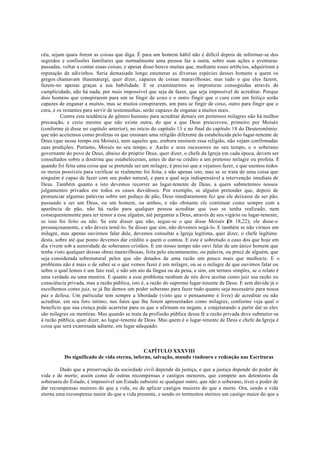céu, sejam quais forem as coisas que diga. É para um homem hábil não é difícil depois de informar-se dos
segredos e confissões familiares que normalmente uma pessoa faz a outra, sobre suas ações e aventuras
passadas, voltar a contar essas coisas; e apesar disso houve muitas que, mediante esses arti6cios, adquiriram a
reputação de adivinhos. Seria demasiado longo enumerar as diversas espécies desses homens a quem os
gregos chamavam thaumaturgi, quer dizer, capazes de coisas maravilhosas; mas tudo o que eles fazem,
fazem-no apenas graças a sua habilidade. E se examinarmos as imposturas conseguidas através da
cumplicidade, não há nada, por mais impossível que seja de fazer, que seja impossível de acreditar. Porque
dois homens que conspirarem para um se fingir de coxo e o outro fingir que o cura com um feitiço serão
capazes de enganar a muitos, mas se muitos conspirarem, um para se fingir de coxo, outro para fingir que o
cura, e os restantes para servir de testemunhas, serão capazes de enganar a muitos mais.
Contra esta tendência do gênero humano para acreditar demais em pretensos milagres não há melhor
precaução, e creio mesmo que não existe outra, do que a que Deus prescreveu, primeiro por Moisés
(conforme já disse no capítulo anterior), no início do capítulo 13 e no final do capítulo 18 do Deuteronômio:
que não aceitemos como profetas os que ensinam uma religião diferente da estabelecida pelo lugar-tenente de
Deus (que nesse tempo era Moisés), nem aqueles que, embora ensinem essa religião, não vejam confirmadas
suas predições. Portanto, Moisés no seu tempo, e Aarão e seus sucessores no seu tempo, e o soberano
governante do povo de Deus, abaixo do próprio Deus, quer dizer, o chefe da Igreja em cada época, devem ser
consultados sobre a doutrina que estabeleceram, antes de dar-se crédito a um pretenso milagre ou profeta. E
quando foi feita uma coisa que se pretende ser um milagre, é preciso que a vejamos fazer, e que usemos todos
os meios possíveis para verificar se realmente foi feita; e não apenas isto, mas se se trata de uma coisa que
ninguém é capaz de fazer com seu poder natural, e para a qual seja indispensável a intervenção imediata de
Deus. Também quanto a isto devemos recorrer ao lugar-tenente de Deus, a quem submetemos nossos
julgamentos privados em todos os casos duvidosos. Por exemplo, se alguém pretender que, depois de
pronunciar algumas palavras sobre um pedaço de pão, Deus imediatamente fez que ele deixasse de ser pão,
passando a ser um Deus, ou um homem, ou ambos, e não obstante ele continuar como sempre com a
aparência de pão, não há razão para qualquer pessoa acreditar que isso se tenha realizado, nem
consequentemente para ter temor a esse alguém, até perguntar a Deus, através de seu vigário ou lugar-tenente,
se isso foi feito ou não. Se este disser que não, segue-se o que disse Moisés (
Dt 18,22); ele disse-o
presunçosamente, e não deveis temê-lo. Se disser que sim, não devemos negá-lo. E também se não virmos um
milagre, mas apenas ouvirmos falar dele, devemos consultar a Igreja legítima, quer dizer, o chefe legítimo
desta, sobre até que ponto devemos dar crédito a quem o contou. E este é sobretudo o caso dos que hoje em
dia vivem sob a autoridade de soberanos cristãos. E em nosso tempo não ouvi falar de um único homem que
tenha visto qualquer dessas obras maravilhosas, feita pelo encantamento, ou palavra, ou prece de alguém, que
seja considerada sobrenatural pelos que são dotados de uma razão um pouco mais que medíocre. E o
problema não é mais o de saber se o que vemos fazer é um milagre, ou se o milagre de que ouvimos falar ou
sobre o qual lemos é um fato real, e não um ato da língua ou da pena, e sim, em termos simples, se o relato é
uma verdade ou uma mentira. E quanto a esse problema nenhum de nós deve aceitar como juiz sua razão ou
consciência privada, mas a razão pública, isto é, a razão do supremo lugar-tenente de Deus. E sem dúvida já o
escolhemos como juiz, se já lhe demos um poder soberano para fazer tudo quanto seja necessário para nossa
paz e defesa. Um particular tem sempre a liberdade (visto que o pensamento é livre) de acreditar ou não
acreditar, em seu foro íntimo, nos fatos que lhe forem apresentados como milagres, conforme veja qual o
beneficio que sua crença pode acarretar para os que o afirmam ou negam, e conjeturando a partir daí se eles
são milagres ou mentiras. Mas quando se trata da profissão pública dessa fé a razão privada deve submeter-se
à razão pública, quer dizer, ao lugar-tenente de Deus. Mas quem é o lugar-tenente de Deus e chefe da Igreja é
coisa que será examinada adiante, em lugar adequado.
CAPÍTULO XXXVIII
Do significado de vida eterna, inferno, salvação, mundo vindouro e redenção nas Escrituras
Dado que a preservação da sociedade civil depende da justiça, e que a justiça depende do poder de
vida e de morte, assim como de outras recompensas e castigos menores, que compete aos detentores da
soberania do Estado, é impossível um Estado subsistir se qualquer outro, que não o soberano, tiver o poder de
dar recompensas maiores do que a vida, ou de aplicar castigos maiores do que a morte. Ora, sendo a vida
eterna uma recompensa maior do que a vida presente, e sendo os tormentos eternos um castigo maior do que a
 