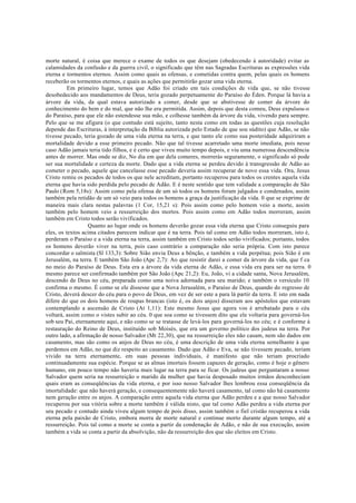 morte natural, é coisa que merece o exame de todos os que desejam (obedecendo à autoridade) evitar as
calamidades da confusão e da guerra civil, o significado que têm nas Sagradas Escrituras as expressões vida
eterna e tormentos eternos. Assim como quais as ofensas, e cometidas contra quem, pelas quais os homens
receberão os tormentos eternos, e quais as ações que permitirão gozar uma vida eterna.
Em primeiro lugar, temos que Adão foi criado em tais condições de vida que, se não tivesse
desobedecido aos mandamentos de Deus, teria gozado perpetuamente do Paraíso do Éden. Porque lá havia a
árvore da vida, da qual estava autorizado a comer, desde que se abstivesse de comer da árvore do
conhecimento do bem e do mal, que não lhe era permitida. Assim, depois que desta comeu, Deus expulsou-o
do Paraíso, para que ele não estendesse sua mão, e colhesse também da árvore da vida, vivendo para sempre.
Pelo que se me afigura (o que contudo está sujeito, tanto nesta como em todas as questões cuja resolução
depende das Escrituras, à interpretação da Bíblia autorizada pelo Estado de que sou súdito) que Adão, se não
tivesse pecado, teria gozado de uma vida eterna na terra, e que tanto ele como sua posteridade adquiriram a
mortalidade devido a esse primeiro pecado. Não que tal tivesse acarretado uma morte imediata, pois nesse
caso Adão jamais teria tido filhos, e é certo que viveu muito tempo depois, e viu uma numerosa descendência
antes de morrer. Mas onde se diz, No dia em que dela comeres, morrerás seguramente, o significado só pode
ser sua mortalidade e certeza da morte. Dado que a vida eterna se perdeu devido à transgressão de Adão ao
cometer o pecado, aquele que cancelasse esse pecado deveria assim recuperar de novo essa vida. Ora, Jesus
Cristo remiu os pecados de todos os que nele acreditam, portanto recuperou para todos os crentes aquela vida
eterna que havia sido perdida pelo pecado de Adão. E é neste sentido que tem validade a comparação de São
Paulo (Rom 5,18s): Assim como pela ofensa de um só todos os homens foram julgados e condenados, assim
também pela retidão de um só veio para todos os homens a graça da justificação da vida. 0 que se exprime de
maneira mais clara nestas palavras (1 Cor, 15,21 s): Pois assim como pelo homem veio a morte, assim
também pelo homem veio a ressurreição dos mortos. Pois assim como em Adão todos morreram, assim
também em Cristo todos serão vivificados.
Quanto ao lugar onde os homens deverão gozar essa vida eterna que Cristo conseguiu para
eles, os textos acima citados parecem indicar que é na terra. Pois tal como em Adão todos morreram, isto é,
perderam o Paraíso e a vida eterna na terra, assim também em Cristo todos serão vivificados; portanto, todos
os homens deverão viver na terra, pois caso contrário a comparação não seria própria. Com isto parece
concordar o salmista (Sl 133,3): Sobre Sião envia Deus a bênção, e também a vida perpétua; pois Sião é em
Jerusalém, na terra. E também São João (Apc 2,7): Ao que resistir darei a comer da árvore da vida, que f ca
no meio do Paraíso de Deus. Esta era a árvore da vida eterna de Adão, e essa vida era para ser na terra. 0
mesmo parece ser confirmado também por São João (Apc 21,2): Eu, João, vi a cidade santa, Nova Jerusalém,
descendo de Deus no céu, preparada como uma noiva adornada para seu marido; e também o versículo 10
confirma o mesmo. É como se ele dissesse que a Nova Jerusalém, o Paraíso de Deus, quando do regresso de
Cristo, deverá descer do céu para o povo de Deus, em vez de ser este a para lá partir da terra. E isto em nada
difere do que os dois homens de roupas brancas (isto é, os dois anjos) disseram aos apóstolos que estavam
contemplando a ascensão de Cristo (At 1,11): Este mesmo Jesus que agora vos é arrebatado para o céu
voltará, assim como o vistes subir ao céu. 0 que soa como se tivessem dito que ele voltaria para governá-los
sob seu Pai, eternamente aqui, e não como se se tratasse de levá-los para governá-los no céu; e é conforme à
restauração do Reino de Deus, instituído sob Moisés, que era um governo político dos judeus na terra. Por
outro lado, a afirmação de nosso Salvador (Mt 22,30), que na ressurreição eles não casam, nem são dados em
casamento, mas são como os anjos de Deus no céu, é uma descrição de uma vida eterna semelhante à que
perdemos em Adão, no que diz respeito ao casamento. Dado que Adão e Eva, se não tivessem pecado, teriam
vivido na terra eternamente, em suas pessoas individuais, é manifesto que não teriam procriado
continuadamente sua espécie. Porque se as almas imortais fossem capazes de geração, como é hoje o gênero
humano, em pouco tempo não haveria mais lugar na terra para se ficar. Os judeus que perguntaram a nosso
Salvador quem seria na ressurreição o marido da mulher que havia desposado muitos irmãos desconheciam
quais eram as conseqüências da vida eterna, e por isso nosso Salvador lhes lembrou essa conseqüência da
imortalidade: que não haverá geração, e consequentemente não haverá casamento, tal como não há casamento
nem geração entre os anjos. A comparação entre aquela vida eterna que Adão perdeu e a que nosso Salvador
recuperou por sua vitória sobre a morte também é válida nisto, que tal como Adão perdeu a vida eterna por
seu pecado e contudo ainda viveu algum tempo de pois disso, assim também o fiel cristão recuperou a vida
eterna pela paixão de Cristo, embora morra de morte natural e continue morto durante algum tempo, até a
ressurreição. Pois tal como a morte se conta a partir da condenação de Adão, e não de sua execução, assim
também a vida se conta a partir da absolvição, não da ressurreição dos que são eleitos em Cristo.
 