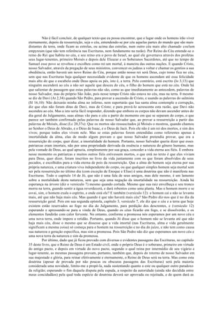 Não é fácil concluir, de qualquer texto que eu possa encontrar, que o lugar onde os homens irão viver
eternamente, depois da ressurreição, seja o céu, entendendo-se por céu aquelas partes do mundo que são mais
distantes da terra, onde ficam as estrelas, ou acima das estrelas, num outro céu mais alto chamado coelum
empyreum (que não tem referência nas Escrituras, nem fundamento na razão). Por Reino do Céu entende-se o
reino do Rei que habita no céu, e seu reino era o povo de Israel, ao qual ele governava através dos profetas
seus lugar-tenentes, primeiro Moisés e depois dele Eleazar e os Soberanos Sacerdotes, até que no tempo de
Samuel esse povo se revoltou e escolheu como rei um mortal, à maneira das outras nações. E quando Cristo,
nosso Salvador, através da pregação de seus ministros, convencer os judeus a voltar e chamar os gentios a sua
obediência, então haverá um novo Reino do Céu, porque então nosso rei será Deus, cujo trono fica no céu,
sem que nas Escrituras haja qualquer necessidade evidente de que os homens ascendam até essa felicidade
mais alto do que o escabelo onde Deus apoia os pés, isto é, a terra. Pelo contrário, está escrito (Jo 3,13) que
ninguém ascenderá ao céu a não ser aquele que desceu do céu, o filho do homem que está no céu. Onde há
que salientar de passagem que estas palavras não são, como as que imediatamente as antecedem, palavras de
nosso Salvador, mas do próprio São João, pois nesse tempo Cristo não estava no céu, mas na terra. 0 mesmo
se diz de Davi (At 2,34) quando São Pedro, para provar a ascensão de Cristo, e usando as palavras do salmista
(Sl 16,10): Não deixarás minha alma no inferno, nem suportarás que lua santa alma contemple a corrupção,
diz que elas não foram ditas de Davi, mas de Cristo; e para prová-lo acrescenta esta razão, que Davi não
ascendeu ao céu. Mas a isto seria fácil responder, dizendo que embora os corpos não devam ascender antes do
dia geral do Julgamento, suas almas vão para o céu a partir do momento em que se separam do corpo, o que
parece ser também confirmado pelas palavras de nosso Salvador que, ao provar a ressurreição a partir das
palavras de Moisés, disse (Lc 20,37s): Que os mortos são ressuscitados já Moisés o mostrou, quando chamou
ao Senhor o Deus de Abraão, e o Deus de Isaac, e o Deus de Jacó. Pois ele não é um rei dos mortos, e sim dos
vivos; porque todos eles vivem nele. Mas se estas palavras forem entendidas como referentes apenas à
imortalidade da alma, elas de modo algum provam o que nosso Salvador pretendia provar, que era a
ressurreição do corpo, quer dizer, a imortalidade do homem. Portanto, nosso Salvador queria dizer que esses
patriarcas eram imortais, não por uma propriedade derivada da essência e natureza do gênero humano, mas
pela vontade de Deus, ao qual aprazia, simplesmente por sua graça, conceder a vida eterna aos fiéis. E embora
nesse momento os patriarcas e muitos outros fiéis estivessem mortos, o que está no texto é que eles viviam
para Deus, quer dizer, foram inscritos no livro da vida juntamente com os que foram absolvidos de seus
pecados, e escolhidos para a vida eterna de pois da ressurreição. Que a alma do homem seja eterna por sua
própria natureza, e uma criatura viva independente do corpo, ou que qualquer simples homem seja mortal sem
ser pela ressurreição no último dia (com exceção de Enoque e Elias) é uma doutrina que não é manifesta nas
Escrituras. Todo o capítulo 14 de Jó, que não é uma fala de seus amigos, mas dele mesmo, é um lamento
sobre a mortalidade desta natureza, sem que seja uma negação da imortalidade na ressurreição. Ainda há
esperança na árvore (diz o versículo 7) mesmo quando cortada. Mesmo que sua raiz envelheça e seu tronco
morra na terra, guando sentir a água reverdecerá, e dará rebentos como uma planta. Mas o homem morre e se
esvai, sim, o homem exala o espírito, e onde está ele? E também (versículo 12): o homem cai e não se levanta
mais, até que não haja mais céu. Mas quando é que não haverá mais céu? São Pedro diz-nos que é no dia da
ressurreição geral. Pois em sua segunda epístola, capítulo 3, versículo 7, ele diz que o céu e a terra que hoje
existem estão reservados ao fogo no dia do Julgamento, para perdição dos descrentes, e (versículo 12)
esperando e apressando-se para a vinda de Deus, quando os céus ficarão em fogo, e se dissolverão, e os
elementos fundirão com calor fervente. No entanto, conforme a promessa nós esperamos por um novo céu e
uma nova terra, onde impere a retidão. Portanto, quando Jó disse que o homem não se levanta até que não
haja mais céu, disse o mesmo que se dissesse que a vida imortal (nas Escrituras, alma e vida geralmente
significam a mesma coisa) só começa para o homem na ressurreição e no dia do juízo, e não tem como causa
sua natureza e geração específica, mas sim a promessa. Pois São Pedro não diz que esperamos um novo céu e
uma nova terra da natureza e sim da promessa.
Por último, dado que já ficou provado com diversas e evidentes passagens das Escrituras, no capítulo
35 deste livro, que o Reino de Deus é um Estado civil, onde o próprio Deus é o soberano, primeiro em virtude
do antigo pacto, e depois em virtude do novo pacto, segundo o qual reina por intermédio de seu vigário e
lugar-tenente, as mesmas passagens provam, portanto, também que, depois do retorno de nosso Salvador em
sua majestade e glória, para reinar efetivamente e eternamente, o Reino de Deus será na terra. Mas como esta
doutrina (apesar de provada por não poucas ou obscuras passagens das Escrituras) será pela maioria
considerada uma novidade, limito-me a propô-la, nada sustentando quanto a este ou qualquer outro paradoxo
da religião; esperando o fim daquela disputa pela espada, a respeito da autoridade (ainda não decidida entre
meus concidadãos) pela qual toda espécie de doutrina deverá ser aprovada ou rejeitada, e de quem dará as
 