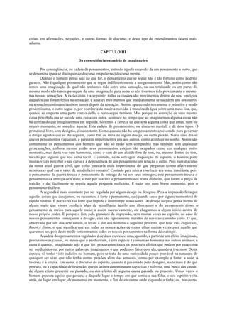 coisas em afirmações, negações, e outras formas de discurso, e deste tipo de entendimentos falarei mais
adiante.
CAPÍTULO III
Da conseqüência ou cadeia de imaginações
Por conseqüência, ou cadeia de pensamentos, entendo aquela sucessão de um pensamento a outro, que
se denomina (para se distinguir do discurso em palavras) discurso mental.
Quando o homem pensa seja no que for, o pensamento que se segue não é tão fortuito como poderia
parecer. Não é qualquer pensamento que se segue indiferentemente a um pensamento. Mas, assim como não
temos uma imaginação da qual não tenhamos tido antes uma sensação, na sua totalidade ou em parte, do
mesmo modo não temos passagem de uma imaginação para outra se não tivermos tido previamente o mesmo
nas nossas sensações. A razão disto é a seguinte: todas as ilusões são movimentos dentro de nós, vestígios
daqueles que foram feitos na sensação; e aqueles movimentos que imediatamente se sucedem uns aos outros
na sensação continuam também juntos depois da sensação. Assim, aparecendo novamente o primeiro e sendo
predominante, o outro segue-o, por coerência da matéria movida, à maneira da água sobre uma mesa lisa, que,
quando se empurra uma parte com o dedo, o resto segue também. Mas porque na sensação de uma mesma
coisa percebida ora se sucede uma coisa ora outra, acontece no tempo que ao imaginarmos alguma coisa não
há certeza do que imaginaremos em seguida. Só temos a certeza de que será alguma coisa que antes, num ou
noutro momento, se sucedeu àquela. Esta cadeia de pensamentos, ou discurso mental, é de dois tipos. O
primeiro é livre, sem desígnio, e inconstante. Como quando não há um pensamento apaixonado para governar
e dirigir aqueles que se lhe seguem, como fim ou meta de algum desejo, ou outra paixão. Neste caso diz-se
que os pensamentos vagueiam, e parecem impertinentes uns aos outros, como acontece no sonho. Assim são
comumente os pensamentos dos homens que não só estão sem companhia mas também sem quaisquer
preocupações, embora mesmo então seus pensamentos estejam tão ocupados como em qualquer outro
momento, mas desta vez sem harmonia, como o som de um alaúde fora de tom, ou, mesmo dentro do tom,
tocado por alguém que não saiba tocar. E contudo, nesta selvagem disposição de espírito, o homem pode
muitas vezes perceber o seu curso e a dependência de um pensamento em relação a outro. Pois num discurso
da nossa atual guerra civil, que coisa pareceria mais impertinente do que perguntar (como efetivamente
aconteceu) qual era o valor de um dinheiro romano? Contudo para mim a coerência era assaz manifesta, pois
o pensamento da guerra trouxe o pensamento da entrega do rei aos seus inimigos; este pensamento trouxe o
pensamento da entrega de Cristo; e este por sua vez o pensamento dos trinta dinheiro, que foram o preço da
traição: e daí facilmente se seguiu aquela pergunta maliciosa. E tudo isto num breve momento, pois o
pensamento é célere.
A segunda é mais constante por ser regulada por algum desejo ou desígnio. Pois a impressão feita por
aquelas coisas que desejamos, ou receamos, é forte e permanente, ou (quando cessa por alguns momentos) de
rápido retorno. É por vezes tão forte que impede e interrompe nosso sono. Do desejo surge o pensa mento de
algum meio que vimos produzir algo de semelhante àquilo que almejamos e do pensamento disso, o
pensamento de meios para aquele meio; e assim sucessivamente, até chegarmos a algum início dentre de
nosso próprio poder. E porque o fim, pela grandeza da impressão, vem muitas vezes ao espírito, no caso de
nossos pensamentos começarem a divagar, eles são rapidamente trazidos de novo ao caminho certo. O que,
observado por um dos sete sábios, o levou a dar aos homens o seguinte preceito, que hoje está esquecido,
Respice finem, o que significa que em todas as nossas ações devemos olhar muitas vezes para aquilo que
queremos ter, pois deste modo concentramos todos os nossos pensamentos na forma de o atingir.
A cadeia dos pensamentos regulados é de duas espécies: uma, quando, a partir de um efeito imaginado,
procuramos as causas, ou meios que o produziram, e esta espécie é comum ao homem e aos outros animais; a
outra é quando, imaginando seja o que for, procuramos todos os possíveis efeitos que podem por essa coisa
ser produzidos ou, por outras palavras, imaginamos o que podemos fazer com ela, quando a tivermos. Desta
espécie só tenho visto indícios no homem, pois se trata de uma curiosidade pouco provável na natureza de
qualquer ser vivo que não tenha outras paixões além das sensuais, como por exemplo a fome, a sede, a
lascívia e a cólera. Em suma, o discurso do espírito, quando é governado pelo desígnio, nada mais é do que
procura, ou a capacidade de invenção, que os latinos denominaram sagacitas e solertia, uma busca das causas
de algum efeito presente ou passado, ou dos efeitos de alguma causa passada ou presente. Umas vezes o
homem procura aquilo que perdeu, e daquele lugar e tempo em que sentiu a sua falta, o seu espírito volta
atrás, de lugar em lugar, de momento em momento, a fim de encontrar onde e quando o tinha; ou, por outras
 