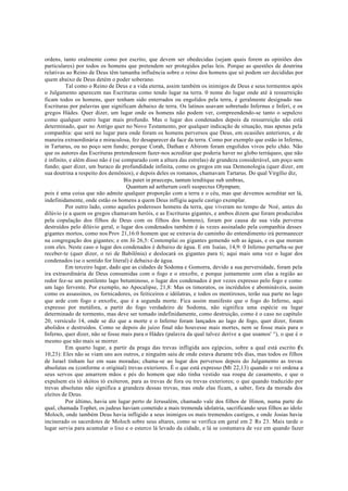 ordens, tanto oralmente como por escrito, que devem ser obedecidas (sejam quais forem as opiniões dos
particulares) por todos os homens que pretendem ser protegidos pelas leis. Porque as questões de doutrina
relativas ao Reino de Deus têm tamanha influência sobre o reino dos homens que só podem ser decididas por
quem abaixo de Deus detém o poder soberano.
Tal como o Reino de Deus e a vida eterna, assim também os inimigos de Deus e seus tormentos após
o Julgamento aparecem nas Escrituras como tendo lugar na terra. 0 nome do lugar onde até à ressurreição
ficam todos os homens, quer tenham sido enterrados ou engolidos pela terra, é geralmente designado nas
Escrituras por palavras que significam debaixo de terra. Os latinos usavam sobretudo Infernus e Inferi, e os
gregos Hádes. Quer dizer, um lugar onde os homens não podem ver, compreendendo-se tanto o sepulcro
como qualquer outro lugar mais profundo. Mas o lugar dos condenados depois da ressurreição não está
determinado, quer no Antigo quer no Novo Testamento, por qualquer indicação de situação, mas apenas pela
companhia: que será no lugar para onde foram os homens perversos que Deus, em ocasiões anteriores, e de
maneira extraordinária e miraculosa, fez desaparecer da face da terra. Como por exemplo que estão in Inferno,
in Tartarus, ou no poço sem fundo; porque Corah, Dathan e Abirom foram engolidos vivos pelo chão. Não
que os autores das Escrituras pretendessem fazer-nos acreditar que poderia haver no globo terráqueo, que não
é infinito, e além disso não é (se comparado com a altura das estrelas) de grandeza considerável, um poço sem
fundo; quer dizer, um buraco de profundidade infinita, como os gregos em sua Demonologia (quer dizer, em
sua doutrina a respeito dos demônios), e depois deles os romanos, chamavam Tartarus. Do qual Virgílio diz,
Bis patet in praeceps, tantum tenditque sub umbras,
Quantum ad aetherum coeli suspectus Olympum;
pois é uma coisa que não admite qualquer proporção com a terra e o céu, mas que devemos acreditar ser lá,
indefinidamente, onde estão os homens a quem Deus infligiu aquele castigo exemplar.
Por outro lado, como aqueles poderosos homens da terra, que viveram no tempo de Noé, antes do
dilúvio (e a quem os gregos chamavam heróis, e as Escrituras gigantes, e ambos dizem que foram produzidos
pela copulação dos filhos de Deus com os filhos dos homens), foram por causa de sua vida perversa
destruídos pelo dilúvio geral, o lugar dos condenados também é às vezes assinalado pela companhia desses
gigantes mortos, como nos Prov 21,16:0 homem que se extravia do caminho do entendimento irá permanecer
na congregação dos gigantes; e em Jó 26,5: Contemplai os gigantes gemendo sob as águas, e os que moram
com eles. Neste caso o lugar dos condenados é debaixo de água. E em Isaías, 14,9: 0 Inferno perturba-se por
receber-te (quer dizer, o rei de Babilônia) e deslocará os gigantes para ti; aqui mais uma vez o lugar dos
condenados (se o sentido for literal) é debaixo de água.
Em terceiro lugar, dado que as cidades de Sodoma e Gomorra, devido a sua perversidade, foram pela
ira extraordinária de Deus consumidas com o fogo e o enxofre, e porque juntamente com elas a região ao
redor fez-se um pestilento lago betuminoso, o lugar dos condenados é por vezes expresso pelo fogo e como
um lago fervente. Por exemplo, no Apocalipse, 21,8: Mas os timoratos, os incrédulos e abomináveis, assim
como os assassinos, os fornicadores, os feiticeiros e idólatras, e todos os mentirosos, terão sua parte no lago
que arde com fogo e enxofre, que é a segunda morte. Fica assim manifesto que o fogo do Inferno, aqui
expresso por metáfora, a partir do fogo verdadeiro de Sodoma, não significa uma espécie ou lugar
determinado de tormento, mas deve ser tomado indefinidamente, como destruição, como é o caso no capítulo
20, versículo 14, onde se diz que a morte e o Inferno foram lançados ao lago de fogo, quer dizer, foram
abolidos e destruídos. Como se depois do juízo final não houvesse mais mortes, nem se fosse mais para o
Inferno, quer dizer, não se fosse mais para o Hádes (palavra da qual talvez derive a que usamos' °), o que é o
mesmo que não mais se morrer.
Em quarto lugar, a partir da praga das trevas infligida aos egípcios, sobre a qual está escrito (
fx
10,23): Eles não se viam uns aos outros, e ninguém saiu de onde estava durante três dias, mas todos os filhos
de Israel tinham luz em suas moradas; chama-se ao lugar dos perversos depois do Julgamento as trevas
absolutas ou (conforme o original) trevas exteriores. É o que está expresso (Mt 22,13) quando o rei ordena a
seus servos que amarrem mãos e pés do homem que não tinha vestido sua roupa de casamento, e que o
expulsem eis tò skótos tò exóteron, para as trevas de fora ou trevas exteriores; o que quando traduzido por
trevas absolutas não significa a grandeza dessas trevas, mas onde elas ficam, a saber, fora da morada dos
eleitos de Deus.
Por último, havia um lugar perto de Jerusalém, chamado vale dos filhos de Hinon, numa parte do
qual, chamada Tophet, os judeus haviam cometido a mais tremenda idolatria, sacrificando seus filhos ao ídolo
Moloch, onde também Deus havia infligido a seus inimigos os mais tremendos castigos, e onde Josias havia
incinerado os sacerdotes de Moloch sobre seus altares, como se verifica em geral em 2 Rs 23. Mais tarde o
lugar servia para acumular o lixo e o esterco lá levado da cidade, e lá se costumava de vez em quando fazer
 