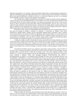 fogueiras, para purificar o ar e eliminar o cheiro à putrefação. Depois disso os judeus passaram a denominar o
lugar dos condenados a partir deste lugar abominável, com o nome de Gehena ou vale de Hinon. E Gehena é a
palavra que agora habitualmente se traduz por inferno, e é a partir das fogueiras que lá de vez em quando
ficavam ardendo que temos a noção de fogo perpétuo e inextinguível.
Ora visto não haver ninguém que interprete as Escrituras no sentido de, depois do dia do Julgamento,
os perversos deverem ser eternamente punidos no vale de Hinon, ou de eles ressuscitarem para depois ficarem
eternamente debaixo do chão ou debaixo de água, ou de depois da ressurreição nunca mais se verem uns aos
outros, ou não se mexerem do lugar onde estão, segue-se necessariamente, creio eu, que o que se diz a
respeito do fogo do Inferno é dito metaforicamente, e portanto há um sentido próprio a procurar (porque para
todas as metáforas há um fundamento real, capaz de ser expresso em termos próprios) tanto para o lugar do
Inferno quanto para a natureza dos tormentos infernais e dos atormentadores.
Em primeiro lugar, a natureza e propriedades dos atormentadores são exata e propriamente expressas
pelo nome do inimigo, ou Satanás, o acusador, ou Diabolus, e o destruidor, ou Abadon. Estes nomes
significativos, Satanás, Diabo e Abadon, não nos apresentam nenhuma pessoa individual, como é costume
com os nomes próprios, mas apenas uma função ou qualidade, sendo portanto apelativos; os quais não deviam
ter deixado de ser traduzidos, como é o caso nas Bíblias latinas e modernas, porque assim parecem ser os
nomes próprios de demônios, e fica mais fácil os homens serem levados a acreditar na doutrina dos diabos,
que nesse tempo era a religião dos gentios, e era contrária à de Moisés e de Cristo.
E dado que inimigo, acusador e destruidor são termos que significam o inimigo daqueles que estarão
no Reino de Deus, se depois da ressurreição o Reino de Deus ficar na terra (conforme no capítulo anterior
mostrei pelas Escrituras que parece ser), o inimigo e seu reino devem também situar-se na terra. Pois também
assim era no tempo anterior à deposição de Deus pelos judeus. Porque o reino de Deus era na Palestina, e as
nações circunvizinhas eram os reinos do inimigo, e assim por Sotanas se entende qualquer inimigo terreno da
Igreja.
Os tormentos do Inferno são por vezes expressos como choro e ranger de dentes, como em Mt 8,12.
Às vezes como o verme da consciência, como Is 66,24 e em Mc 9,44.46.48; outras vezes como fogo, como na
passagem onde o verme não morre e o fogo não se extingue; outras vezes como vergonha e desprezo, como
em Dan 12,2: e muitos dos que dormem no pó da terra despertarão, uns para uma vida eterna, e outros para
eterna vergonha e desprezo. Todas estas passagens designam metaforicamente uma tristeza e
descontentamento do espírito, à vista daquela eterna felicidade dos outros, que eles perderam devido a sua
incredulidade e desobediência. E como essa felicidade dos outros só se torna sensível em comparação com
sua miséria presente, segue-se que eles deverão sofrer as dores e calamidades corporais a que estão sujeitos os
que vivem submetidos a governantes maus e cruéis, e além disso têm como inimigo o eterno rei dos santos,
Deus Todo-Poderoso. E entre essas dores corporais deve reconhecer-se também, para cada um dos perversos,
uma segunda morte. Pois embora as Escrituras sejam claras quanto à ressurreição universal, não está escrito
que a qualquer dos réprobos esteja prometida uma vida eterna. Porque São Paulo, à questão sobre com quais
corpos os homens se erguerão de novo, respondeu (1 Cor 15,42s) que o corpo é semeado na corrupção, e
erguido na incorrupção; é semeado na desonra, e erguido na glória; é semeado na fraqueza, e erguido no
poder; e aqui a glória e o poder não podem ser aplicados aos corpos dos perversos. E a expressão segunda
morte não pode ser aplicada aos que morrem só uma vez: embora em discurso metafórico uma vida
perpetuamente calamitosa possa ser chamada uma morte perpétua, não pode ser corretamente entendida como
uma segunda morte. 0 fogo que espera os perversos é um fogo perpétuo, o que quer dizer que o estado no qual
ninguém pode estar sem tortura, tanto de corpo como de espírito, depois da ressurreição, durará para sempre,
e neste sentido o fogo será inextinguível, e os tormentos serão perpétuos; mas daí não pode inferir-se que
quem for lançado nesse fogo, ou atormentado por esses tormentos, deverá suportá-los e resistir-lhes de modo
tal que será eternamente queimado e torturado, mas jamais será destruído nem morrerá. Embora haja muitas
passagens onde se fale do fogo e dos tormentos perpétuos (nos quais é possível lançar pessoas sucessivamente
e umas atrás das outras, para sempre), não encontro nenhuma onde se afirme que lá haverá uma vida eterna
para qualquer pessoa individual, e sim, pelo contrário, uma morte perpétua, que é a segunda morte: Porque
quando a morte e o sepulcro tiverem entregue os mortos que lá estavam, e cada homem tiver sido julgado
conforme suas ações, a morte e o sepulcro serão também lançados ao lago de fogo. Isto é a segunda morte.
Por onde fica evidente que deverá haver uma segunda morte para todos os que forem condenados no dia do
juízo, depois da qual não mais morrerão.
Todas as alegrias da vida eterna estão abrangidas nas Escrituras pelas palavras salvação ou salvar-se.
Salvar-se é livrar-se do mal, quer respectivamente, contra males especiais, quer absolutamente, contra todo
mal, incluindo a necessidade, a doença e a própria morte. E como o homem foi criado numa condição imortal,
 