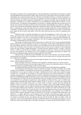 não sujeito à corrupção, nem consequentemente a nada que tenda para a dissolução de sua natureza, e perdeu
essa felicidade por causa do pecado de Adão, segue-se que salvar-se do pecado é salvar-se de todos os males e
calamidades que o pecado acarretou para nós. Portanto, nas Sagradas Escrituras a remissão dos pecados e a
salvação da morte e da miséria são a mesma coisa, conforme se verifica nas palavras de nosso Salvador, que
curou um homem que sofria de paralisia, dizendo (Mt 9,2): Alegra-te meu filho, que teus pecados te serão
perdoados, e sabendo que os escribas consideravam isso uma blasfêmia, perguntou-lhes (versículo 5) se era
mais fácil dizer: Teus pecados serão perdoados ou Levanta-te e caminha; querendo com isso dizer que era a
mesma coisa, quanto á salvação dos doentes, dizer Teus pecados serão perdoados ou Levanta-te e caminha, e
que ele usava essa forma de linguagem apenas para mostrar que tinha o poder de perdoar os pecados. Além
disso, é evidente para a razão que, sendo a morte e a miséria os castigos do pecado, a isenção do pecado deve
ser também a isenção da morte e da miséria, quer dizer, uma salvação absoluta, como a que os fiéis deverão
gozar depois do dia do juízo, pelo poder e favor de Jesus Cristo, que por esse motivo é chamado nosso
Salvador.
Nada direi sobre as salvações individuais, tais como são entendidas em 1 Sam 14,39, como vive o
Senhor, que salvou Israel, a saber, de seus inimigos temporários; em 2 Sam 22,4, Tu és meu Salvador, tu me
salvaste da violência; e em 2 Rs 13,5, Deus deu aos israelitas um Salvador, e assim eles foram libertados das
mãos dos assírios; e outras passagens semelhantes. Pois não há qualquer dificuldade nem interesse em
corromper a interpretação de textos deste gênero.
Mas quanto á salvação geral, como ela deve dar-se no Reino dos Céus, há uma grande dificuldade
quanto ao lugar. Por um lado, enquanto se trata de um reino (que é uma situação organizada pelos homens,
para sua perpétua segurança contra seus inimigos e as necessidades), parece que essa salvação deve dar-se na
terra. Com a salvação, o que nos espera é um glorioso reino de nosso rei, por conquista, e não a segurança
através da fuga; portanto, quando procuramos a salvação devemos também procurar o triunfo; e antes do
triunfo, a vitória; e antes da vitória, a batalha; a qual é impossível supor que se dê no céu. Mas, por melhor
que seja este argumento, não confiarei nele sem confirmação por passagens perfeitamente evidentes das
Escrituras. 0 estado de salvação é descrito de maneira geral em Is 33,20-24.
Olha para Sião, a cidade de nossas solenidades; teus olhos verão Jerusalém, uma morada tranqüila,
um tabernáculo que não deverá ser derrubado; nem uma só de suas estacas deve ser retirada, nem uma só de
suas cordas deve ser rompida.
Mas ali o glorioso Senhor porá ante nós um lugar de amplos rios e correntes, onde não irá galera com
remos, e onde não passará galante navio.
Porque o Senhor é nosso juiz, o Senhor é nosso legislador, o Senhor é nosso rei, e ele nos salvará.
Tuas cordas afrouxaram; elas não podem segurar bem o mastro; elas não podem esticar a vela; então
se dividirá a presa de um grande despojo; os fracos tomam apresa.
E o habitante não dirá que está enfermo; ao povo que lá morará será perdoada sua iniqüidade.
Nesta passagem temos indicado o lugar de onde deve proceder a salvação, Jerusalém, uma morada
tranqüila; sua eternidade, um tabernáculo que não deverá ser derrubado, etc.; o Salvador, o Senhor, seu juiz,
seu legislador, seu rei, que nos salvará; a salvação, o Senhor porá ante eles uma vasta extensão de águas
correntes, etc.; a condição de seus inimigos, suas cordas afrouxaram, seus mastros estão fracos, os fracos
tomarão seus despojos, etc.; a condição dos que se salvam, o habitante não dirá que está enfermo; e por último
tudo isto é abrangido pelo perdão dos pecados, ao povo que lá morará será perdoada sua iniqüidade. Pelo que
fica evidente que a salvação será na terra, quando Deus reinar em Jerusalém, por ocasião do retorno de Cristo;
e de Jerusalém virá a salvação dos gentios que serão recebidos no Reino de Deus, como é também mais
expressamente declarado pelo mesmo profeta, capítulo 65,20s: E eles (isto é, os gentios que conservavam
qualquer judeu em escravidão) trarão todos os vossos irmãos, de todas as nações, para uma oferenda do
Senhor, a cavalo, em carros e em liteiras, sobre mulas e animais velozes, para minha montanha sagrada,
Jerusalém, disse o Senhor, como os filhos de Israel levam uma oferenda numa vasilha limpa à casa do Senhor.
E eu os tomarei também como sacerdotes e como levitas, disse o Senhor. Por onde fica manifesto que a sede
principal do Reino de Deus (que é o lugar de onde virá a salvação daqueles de entre nós que somos gentios)
será Jerusalém. E o mesmo é também confirmado por nosso Salvador, em seu diálogo com a mulher de
Samaria sobre o lugar da adoração de Deus, à qual disse (Jo 4,22) que os samaritanos não conheciam o que
adoravam, e os judeus adoravam o que conheciam, pois a salvação é dos judeus (
ex judaeis, quer dizer,
começa com os judeus). É coma se dissesse: vós adorais a Deus, mas não sabeis por intermédio de quem ele
vos salvará, ao contrário de nós, que sabemos que será um dos da tribo de Judá, um judeu, e não um
samaritano. Assim, não foi impertinentemente que a mulher lhe replicou: Nós sabemos que o Messias virá. De
modo que o que nosso Salvador disse, a salvação é dos judeus, é o mesmo que diz São Paulo (Rom 1,16s): 0
 