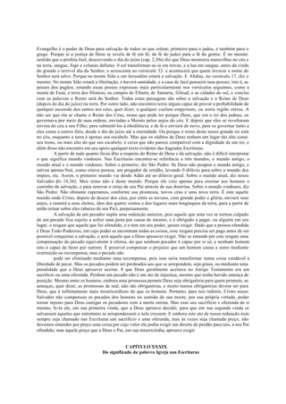 Evangelho é o poder de Deus para salvação de todos os que crêem; primeiro para o judeu, e também para o
grego. Porque aí a justiça de Deus se revela de fé em fé; da fé do judeu para a fé do gentio. É no mesmo
sentido que o profeta Joel, descrevendo o dia do juízo (cap. 2,30s) diz que Deus mostraria maravilhas no céu e
na terra, sangue, fogo e colunas defumo. 0 sol transformar-se-ia em trevas, e a lua em sangue, antes da vinda
do grande e terrível dia do Senhor; e acrescenta no versículo 32: e acontecerá que quem invocar o nome do
Senhor será salvo. Porque no monte Sião e em Jerusalém estará a salvação. E Abdias, no versículo 17, diz o
mesmo: No monte Sião estará a libertação, e haverá santidade, e a casa de Jacó possuirá suas posses; isto é, as
posses dos pagãos, estando essas posses expressas mais particularmente nos versículos seguintes, como o
monte de Esaú, a terra dos filisteus, os campos de Efraim, de Samaria, Gilead, e as cidades do sul, e conclui
com as palavras o Reino será do Senhor. Todas estas passagens são sobre a salvação e o Reino de Deus
(depois do dia do juízo) na terra. Por outro lado, não encontrei texto algum capaz de provar a probabilidade de
qualquer ascensão dos santos aos céus, quer dizer, a qualquer coelum empyreum, ou outra região etérea. A
não ser que ela se chame o Reino dos Céus, nome que pode ter porque Deus, que era o rei dos judeus, os
governava por meio de suas ordens, enviadas a Moisés pelos anjos do céu. E depois que eles se revoltaram
enviou do céu a seu Filho, para submetê-los à obediência, e de lá o enviará de novo, para os governar tanto a
eles como a outros fiéis, desde o dia do juízo até a eternidade. Ou porque o trono deste nosso grande rei está
no céu, enquanto a terra é apenas seu escabelo. Mas que os súditos de Deus tenham um lugar tão alto como
seu trono, ou mais alto do que seu escabelo, é coisa que não parece compatível com a dignidade de um rei, e
além disso não encontro em seu apoio qualquer texto evidente das Sagradas Escrituras.
A partir de tudo quanto ficou dito a respeito do Reino de Deus e da salvação, não é difícil interpretar
o que significa mundo vindouro. Nas Escrituras encontra-se referência a três mundos, o mundo antigo, o
mundo atual e o mundo vindouro. Sobre o primeiro, diz São Pedro: Se Deus não poupou o mundo antigo, e
salvou apenas Noé, como oitava pessoa, um pregador da retidão, levando 0 dilúvio para sobre o mundo dos
ímpios, etc. Assim, o primeiro mundo vai desde Adão até ao dilúvio geral. Sobre o mundo atual, diz nosso
Salvador (Jo 18,36): Meu reino não é deste mundo. Porque ele veio apenas para ensinar aos homens o
caminho da salvação, e para renovar o reino de seu Pai através de sua doutrina. Sobre o mundo vindouro, diz
São Pedro: Não obstante esperamos, conforme sua promessa, novos céus e uma nova terra. É este aquele
mundo onde Cristo, depois de descer dos céus, por entre as nuvens, com grande poder e glória, enviará seus
anjos, e reunirá a seus eleitos, idos dos quatro ventos e dos lugares mais longínquos da terra, para a partir de
então reinar sobre eles (abaixo de seu Pai), perpetuamente.
A salvação de um pecador supõe uma redenção anterior, pois aquele que uma vez se tornou culpado
de um pecado fica sujeito a sofrer uma pena por causa do mesmo, e é obrigado a pagar, ou alguém em seu
lugar, o resgate que aquele que foi ofendido, e o tem em seu poder, quiser exigir. Dado que a pessoa ofendida
é Deus Todo-Poderoso, em cujo poder se encontram todas as coisas, esse resgate precisa ser pago antes de ser
possível conquistar a salvação, e será aquele que a Deus aprouver exigir. Não se entende por este resgate uma
compensação do pecado equivalente à ofensa, do que nenhum pecador é capaz por si só, e nenhum homem
reto é capaz de fazer por outrem. É possível compensar o prejuízo que um homem causa a outro mediante
restituição ou recompensa, mas o pecado não
pode ser eliminado mediante uma recompensa, pois isso seria transformar numa coisa vendável a
liberdade de pecar. Mas os pecados podem ser perdoados aos que se arrependem, seja graus, ou mediante uma
penalidade que a Deus aprouver aceitar. 0 que Deus geralmente aceitava no Antigo Testamento era um
sacri6cio ou uma oferenda. Perdoar um pecado não é um ato de injustiça, mesmo que tenha havido ameaça de
punição. Mesmo entre os homens, embora uma promessa perante Deus seja obrigatória para quem promete, as
ameaças, quer dizer, as promessas de mal, não são obrigatórias, e muito menos obrigatórias devem ser para
Deus, que é infinitamente mais misericordioso do que os homens. Portanto, para nos redimir, Cristo nosso
Salvador não compensou os pecados dos homens no sentido de sua morte, por sua própria virtude, poder
tornar injusto para Deus castigar os pecadores com a morte eterna. Mas esse seu sacrifício e oferenda de si
mesmo, fe-la ele, em sua primeira vinda, que a Deus aprouve decidir, para que em sua segunda vinda se
salvassem aqueles que entretanto se arrependessem e nele cressem. E embora este ato de nossa redenção nem
sempre seja chamado nas Escrituras um sacrifício e uma oferenda, mas às vezes seja chamada preço, não
devemos entender por preço uma coisa por cujo valor ele podia exigir um direito de perdão para nós, a seu Pai
ofendido; mas aquele preço que a Deus o Pai, em sua misericórdia, aprouve exigir.
CAPÍTULO XXXIX
Do significado da palavra Igreja nas Escrituras
 